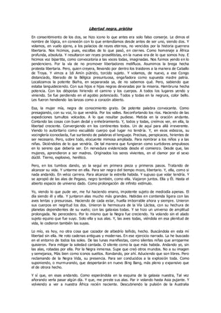 Libertad negra, prístina
En consentimiento de los dos, se hizo icono lo que antes era solo falso conserje. Le dimos el
nombre de lógica, en conexión con lo que entendíamos desde antes de ser uno, siendo dos. Y
volamos, en vuelo ajeno, a los palacios de reyes eternos, no vencidos por la historia guerrera
libertaria. Nos hicimos, pues, escoltas de lo que pasó, en ciernes. Como homenaje a África
profunda, absoluta. Y resultaron ser reyes proselitistas, en la nueva era de lo que somos hoy. E
hicimos voz bipartita, como convocatoria a las voces todas, imaginadas. Nos fuimos yendo en lo
pendenciero. Por la vía de no promover libertadores melifluos. Asumimos la brega hecha
protesta libertaria. Pero, quien creyera, llevando por dentro los traidores a la manera de Caballo
de Troya. Y vimos a Idi Amín pútrido, torcido sujeto. Y volamos, de nuevo, a ese Congo
distanciado, liberado de la Bélgica presuntuosa, engañadora como supuesta madre patria.
Localizamos la potente Biafra, en separarada ya, de no sabemos qué. Pero, sabiendo que
estaba languideciendo. Con sus hijos e hijas negras devoradas por la miseria. Hambruna hecha
potencia. Con los déspotas hiriendo el camino y los cuerpos. A todos los lugares yendo y
viniendo. Se fue perdiendo en el agobio potenciado. Todos y todas en la negrura, color bello.
Les fueron hendiendo las lanzas como a corazón abierto.
Esa, la mujer mía, negra de conocimiento grato. De potente palabra convocante. Como
presagiando, con su voz, lo que vendría. Por los valles. Reconfortando los ríos. Haciendo de las
expediciones tumultos volcados. A lo que resultar pudiese. Metida en la oración andante.
Contando las cosas con buen dedal y enhebramiento. Y, todos y todas, creímos ver, en ella, la
libertad creciente. Convergiendo en los continentes todos. Un de aquí para allá irreverente.
Viendo lo autoritario como escuálido cuerpo qué lugar no tendría. Y, en esos esbozos, su
vocinglería iconoclasta, fue surtiendo de palabras el lenguaje. Precisas, perspicaces, hirientes de
ser necesario. Pero, sobre todo, elocuente mimosa ampliada. Para nombrar a los niños y a las
niñas. Diciéndoles de lo que vendría. De tal manera que fungieran como surtidores ampulosos
en lo sereno que debería ser. En nervadura evidenciada desde el comienzo. Desde que, las
mujeres, aprendieron a ser madres. Originados los seres vivientes, en el clamor por el sexo
dúctil. Tierno, explosivo, herético.
Pero, en los tumbos dando, yo la seguí en primera pieza y primeros pasos. Tratando de
alcanzar su vida. Y untarme en ella. Para ser negro del tiempo mozo, libertario. Y, ella, como si
nada andando. En veloz carrera. Para alcanzar la estrella habida. Y supuso que volar tendría. Y
se apropió de las alas de Pegaso, negro también, como ella. Viajaron juntos. Ella y Él. Hasta el
abierto espacio de universo dado. Como prolongación de infinito estímulo.
Yo, viendo lo que pude ver, me fui haciendo enano, impotente sujeto de mediodía apenas. El
día siendo él y ella. Y juntaron alas mucho más grandes. Habidas en contienda ligera con las
aves lentas y presurosas. Haciendo de cada estar, huella imborrable ahora y siempre. Unieron
sus cuerpos en negritud los dos. Unieron la hermosura de la Vía Láctea, con su hechura de
planetas dependientes de su vuelo; con las galaxias todas. Y se hizo un universo de amplitud
prolongada. No perecedero. Por lo mismo que la Negra fue creciendo. Ya volando sin el alado
sujeto equino que fue suyo. Solo ella y sus alas. Y, las aves todas, viéndola en esa plenitud de
vida, le cedieron también las suyas.
Lo mío, es hoy, no otra cosa que cazador de albedrío teñido, hecho. Buscándola en esta mí
libertad sin ella. He roto cadenas antiguas y modernas. En ese ejercicio narrado. La he buscado
en el entorno de todos los soles. De las lunas manifiestas, como silentes niñas que arroparme
quisieron. Para mitigar la soledad cantada. O silente como la que más habida. Andando yo, sin
las alas, robadas por ella. Por la Negra inmensa. Supe que creó otros mundos. No a su imagen
y semejanza, Más bien como iconos sueltos. Rondando, por ahí. Aduciendo que son libres. Pero
reclamando de la Negra Vida, su presencia. Para ser conducidos a la explosión toda. Como
suponiendo, o murmurando, que despertarán en nuevo Bing Bang, más pleno y expansivo que
el de otrora hecho.
Y sí que, en esas andando. Como esperándola en la esquina de la galaxia nuestra, Tal vez
añorando verla pasar algún día. Y que, me preste sus alas. Par ir volando hasta Asia pujante. Y
volviendo a ver a nuestra África recién naciente. Descubriendo la pulsión de la Australia
 
