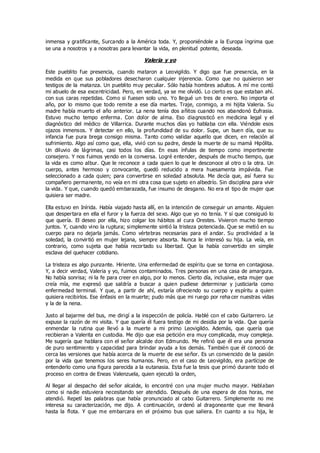 inmensa y gratificante, Surcando a la América toda. Y, proponiéndole a la Europa íngrima que
se una a nosotros y a nosotras para levantar la vida, en plenitud potente, deseada.
Valeria y yo
Este pueblito fue presencia, cuando mataron a Leovigildo. Y digo que fue presencia, en la
medida en que sus pobladores desecharon cualquier injerencia. Como que no quisieron ser
testigos de la matanza. Un pueblito muy peculiar. Sólo había hombres adultos. A mí me contó
mi abuelo de esa excentricidad. Pero, en verdad, ya se me olvidó. Lo cierto es que estaban ahí.
con sus caras repetidas. Como si fuesen solo uno. Yo llegué un tres de enero. No importa el
año, por lo mismo que todo remite a ese día martes. Traje, conmigo, a mi hijita Valeria. Su
madre había muerto el año anterior. La nena tenía dos añitos cuando nos abandonó Eufrasia.
Estuvo mucho tempo enferma. Con dolor de alma. Eso diagnosticó en medicina legal y el
diagnóstico del médico de Villarrica. Durante muchos días yo hablaba con ella. Viéndole esos
ojazos inmensos. Y detectar en ello, la profundidad de su dolor. Supe, un buen día, que su
infancia fue pura brega consigo misma. Tanto como validar aquello que dicen, en relación al
sufrimiento. Algo así como que, ella, vivió con su padre, desde la muerte de su mamá Hipólita.
Un diluvio de lágrimas, casi todos los días. En esas ínfulas de tiempo como impertinente
consejero. Y nos fuimos yendo en la conversa. Logré entender, después de mucho tiempo, que
la vida es como albur. Que le reconoce a cada quien lo que le desconoce al otro o la otra. Un
cuerpo, antes hermoso y convocante, quedó reducido a mera huesamenta impávida. Fue
seleccionado a cada quien; para convertirse en soledad absoluta. Me decía que, así fuera su
compañero permanente, no veía en mi otra cosa que sujeto en albedrío. Sin disciplina para vivir
la vida. Y que, cuando quedó embarazada, fue insumo de desgano. No era el tipo de mujer que
quisiera ser madre.
Ella estuvo en Inírida. Había viajado hasta allí, en la intención de conseguir un amante. Alguien
que despertara en ella el furor y la fuerza del sexo. Algo que yo no tenía. Y sí que consiguió lo
que quería. El deseo por ella, hizo colgar los hábitos al cura Orestes. Vivieron mucho tiempo
juntos. Y, cuando vino la ruptura; simplemente sintió la tristeza potenciada. Que se metió en su
cuerpo para no dejarla jamás. Como vértebras necesarias para el andar. Su proclividad a la
soledad, la convirtió en mujer lejana, siempre absorta. Nunca le interesó su hija. La veía, en
contrario, como sujeta que había recortado su libertad. Que la había convertido en simple
esclava del quehacer cotidiano.
La tristeza es algo punzante. Hiriente. Una enfermedad de espíritu que se torna en contagiosa.
Y, a decir verdad, Valeria y yo, fuimos contaminados. Tres personas en una casa de amargura.
No había sonrisa; ni la fe para creer en algo, por lo menos. Cierto día, inclusive, esta mujer que
creía mía, me expresó que saldría a buscar a quien pudiese determinar y justiciarla como
enfermedad terminal. Y que, a partir de ahí, estaría ofreciendo su cuerpo y espíritu a quien
quisiera recibirlos. Ese énfasis en la muerte; pudo más que mi ruego por reha cer nuestras vidas
y la de la nena.
Justo al bajarme del bus, me dirigí a la inspección de policía. Hablé con el cabo Guitarrero. Le
expuse la razón de mi visita. Y que quería él fuera testigo de mi desidia por la vida. Que quería
enmendar la rutina que llevó a la muerte a mi primo Leovigildo. Además, que quería que
recibieran a Valerita en custodia. Me dijo que esa petición era muy complicada, muy compleja.
Me sugería que hablara con el señor alcalde don Edmundo. Me refirió que él era una persona
de puro sentimiento y capacidad para brindar ayuda a los demás. También que él conoció de
cerca las versiones que había acerca de la muerte de ese señor. Es un convencido de la pasión
por la vida que tenemos los seres humanos. Pero, en el caso de Leovigildo, era partícipe de
entenderlo como una figura parecida a la eutanasia. Esta fue la tesis que primó durante todo el
proceso en contra de Eneas Valenzuela, quien ejecutó la orden,
Al llegar al despacho del señor alcalde, lo encontré con una mujer mucho mayor. Hablaban
como si nadie estuviera necesitando ser atendido. Después de una espera de dos horas, me
atendió. Repetí las palabras que había pronunciado al cabo Guitarrero. Simplemente no me
interesa su caracterización, me dijo. A continuación, ordenó al dragoneante que me llevará
hasta la flota. Y que me embarcara en el próximo bus que saliera. En cuanto a su hija, le
 