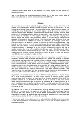 aconsejo que se la lleve. Aquí, en Villa Adelaida; no existen mujeres que son magas para
atender estos casos.
Hoy, en este ámbito, me encuentro pulsando la cuerda con mi hija. A sus catorce años, no
habla, ni escucha nada. La alcanzó la maldición de su mamá Priscila.
Insumiso
Lo convenido es, para mí, la valoración de palabra hecha. Yo me fui por ahí. Tratando de
precisar lo que quería hacer, después de haber propuesto volar con la vida en ello. Y es bien
convincente lo que me dijiste ese día. Y yo me propuse transitar el camino que tú dijeras. Y, te
entendí, que sería el comienzo de una ilusión forjada a partir de validar lo nuestro como
propósito de largo vuelo. Ante todo, porque he sido tu amante desde siempre. Inclusive, desde
que yo hice de mis pasos nacientes, una conversadera sobre lo que somos y lo que fuimos. Sin
temor al extravío, acepté que no había regresión alguna. Que seríamos lo que nos propusimos
ese día, siendo niño y niña; como en realidad éramos. Y sí que arreció la bondad de tus
palabras. Enhebrando los hilos de lo vivo y vivido. Aun en ese lugar del tiempo en el cual
apenas si estábamos en condición de realizar el ilusionario. Un desarreglo, ungido como
anarquía de sujetos. Sin detenernos a tratar de justificar nada. Como andantes eternos. Como
forjando el tejido, a manos llenas. Y, pensé yo, hay que dar camino al mágico vuelo hacia la
libertad, ayer y hoy perdida. Un vacío de esperanza atormentador. Por lo mismo que era y es la
suma de lo pasado. Y, precisando en el aquí, que nos dejábamos arropar por ese tipo de
soledad acuciosa. Casi como enfermedad terminal. Como si nuestro diagnóstico se lo hubiera
llevado el viento. En ese tono de melancolía que suena solo cuando se quiere ser cierto sin el
protagonismo del diciente lenguaje habido como insumo perplejo. En todo ese horizonte
expandido de manera abrupta, imposible de eludir.
Un frío inmenso ha quedado. Ya, la nomenclatura de seres vivos, de ser amantes libertarios; se
ha perdido. Mirando lo existente como dos seres que han perdido todo aliciente. Un vendaval
potenciando lo que ya se iba de por sí. Fuerte temblor en eso que llamamos propuesta desde el
infinito hecho posible. Como circundando a la Tierra. En periodos diseñados por los mismos dos
que se abrazaron otrora. Cuando creímos ver en lo que pasaba, un futuro emancipador. Ajeno a
cualquier erosión brusca. Como alentando el don de vida, para seguir adelante. Hasta el otro
infinito. Pusimos, pues, los dos las apuestas nítidas, aunque complejas. Un unísono áspero.
Pero había disposición para elevar la imaginación. Dejar volar nuestros corazones. Como
volantines sin el hilo restrictivo. Y, si bien lo puedes recordar, hicimos de nuestros juegos de
niño y niña, todo un engranaje de lucidez y de abrazos cálidos, manifiestos.
Hoy siento que lo convenido en ese día primero del nacer los dos, ha caído en desuso. Porque,
de tu parte, no hay disposición. Que todo aquello hablado, en palabras gruesas, limpias,
amatorias. Solo queda un vaivén de cosas que sé yo. Un estar pasando el límite de lo vivo
presente. Entrando en una devastación absoluta. Y, este yo cansado, se fue por el camino
avieso. Encontrando todo lo habido, en términos de búsqueda. De los sollozos perdido. De mi
madre envuelta en esos mantos íngrimos de su religión por mi olvidada. Una figura parecida a
la ternura asediada por los varones grotescos. De la dominación profunda y acechante en todo
el recorrido de vida.
Mi proclama, por lo tanto, ya no es válida para registrar el deseo libertario. Los sabuesos
pérfidos han arrasado con la poca esperanza que había. En una nube de sortilegios ingratos;
por cuenta del nuevo tiempo y de las nuevas formas de dominación en el universo que
amenaza con rebelarse. De dejar de girar. De cuestionar el dominio de Sol. Como pidiéndole
que no haga sus cuentas de vida en millones de años más.
Y si, entonces, que lo convenido se convirtió en reclamación atropella. De nuevos compromisos.
Tal vez, el más importante: dejar de ser lo que somos. Y ser lo que, en el ayer, fingimos. Pura
nostalgia potenciada.
 