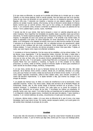 Hilván
Si lo que viene es diferente, no puede ser la pérdida del énfasis de tu mirada que va y viene.
Todavía, en mis manos ásperas, está tu cuerpo erguido. Pero tan lejos que casi no lo percibo.
Como en ese trece de diciembre en que aprendí a verte en mi imaginario escenario. Cuando
llegaste, niña eras. Y estuviste con nosotros y nosotras en ese espacio callejero. De barrio
abierto a la verdad. Cuando naciste, niña traviesa, te hice el itinerario venido desde mi infancia
lejana. Camino que yo caminé primero. Pero que lo hice contigo, en simultánea vocinglería
tierna. Y, sin conocerte antes, empecé a entender la sabiduría de tus ojos y la potencia de tus
manos. Y de tu palabra ligera, gruesa, suave, manifiesta.
Y siendo ese día en que viniste. Este barrio empezó a crecer en valentía adquirida para no
evitar tropiezos. Para magnificar las heredades de aquellas viejas y aquellos viejos que primero
estuvieron. Te hiciste expansiva plegaria libertaria. Anduvimos contigo en los días pares y en los
impares. Tú dibujaste de azul a los jueves que vendrían. Y de amarillo a los martes todos. El
verde lo asignaste a los lunes. En veces lánguidos. En otras relucientes. El rojo tuyo, de tus
labios, se lo entregaste a los sábados acuciosos como que en ellos termina siempre la jornada.
Y estuviste en el bautizo de los domingos. Ahí, en velocidad primera de pensamiento, dijiste
que sería el tono ambiguo del gris tuyo, envolvente. Como ambigua fue tu voz cuando en
tristeza estabas. Y sí que, entonces, los viernes simulaste no tener color para ellos. Y dijiste, al
vuelo, que sean negros como negra es la libertad verdadera.
Y, montada en el tiovivo trepidante. Con las voces de los caballitos y de las cebras traídas. Y de
las llamas, incas, legendarias. Y de los bueyecitos tristes, mirando. De todos y todas ellos y
ellas. Enseñaste a las niñas y a los niños a entender que la felicidad no se piensa en ciernes;
sino que se crea, se hace vida; con los pasos mismos, agregándoles las voces inmensas en el
quehacer del día a día. Y te sonrojaste, cuando llegó Mercurio a enriquecer la cuerda saltada.
Cuando Marte hizo con nosotros y nosotras, la figurita en el hilo anclado en los dedos
presurosos. Lo mismo, reíste al infinito, cuando el inmenso Júpiter te llamó para enseñarte el
vuelo secreto de los dioses amigos, heréticos, transparentes.
Y, en ese trece, siendo día de lo que tu llamaste tiempo de la ligereza en vida. Del andar
benévolo. De la libertad. Entre umbría y celeste. Desde ahí, en calendas, llamaste a tu amiga
Luna, para que hiciese con todos y todas las escrituras de la historia de las noches. Y, la Lunita,
como sujeta ingrávida envolvente; utilizó la letra habida antes, para articular proclamas en
contra del desvarío impertinente. Y, le dijiste también a ella, que éramos tus amigos y tus
amigas de siempre.
Y, ya pasado ese tiempo tuyo, te diste a la tarea de enseñarnos lo de la locomoción. Como
velocidad creciente. Yendo a los mares todos. Desde este territorio de la Montaña Mágica de
Scherezada. Siendo, ella, la niña venida desde el llamado territorio de la pirueta y de las
sombras chinescas. Y, enseñaste el camino. Con cada quien en su punto de comienzo. El
mismo, pero diferente con el pasar de los días. Y recordaste los colores ya enseñados. El
amarillo, verde, azul, rojo, negro. Y con ellos los días ya impartidos por tu sabiduría heterodoxa.
Y, en llegando a todas las aguas-mares; inventaste las alas para los pájaros. Y para nosotros y
nosotras. Y, en romería bulliciosa de cantos, encumbramos el vuelo para la travesía cierta.
Y, entonces, dijimos todos y todas: si lo que viene es diferente de lo que tú eres y tus cosas
heredadas, que lo que viene no sea. Por cuanto, siendo necesario cambio, no lo será grato si lo
del cambio tiene insertado el principio de no verte.
Vendimia
Ni que esta vida mía estuviera en latencia básica. Ni que las cosas fueran trazadas de acuerdo
al periplo de un albur. Y, por lo mismo que digo esto, siento que me cruza una nostalgia plena.
 