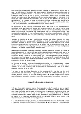 Como cuando se tiene enfrente la soledad primaria absoluta. En ese yendo por ahí que voy. De
aquí y de allá, alusiones constantes. A la desvertebración del universo mío de conformidad, sin
poder localizar la participación mía en el entorno. En la manera de ser sin sentir la ausencia de
condiciones para acceder a todo lo habido. Desde antes y ahora. Como subsumido en la
querella conmigo y con el otro yo de afuera. En ese espacio colectivo que no reconozco. Por lo
mismo que sigue siendo una convocatoria a vivir la vida de otra manera. En una figura de
extrañamiento y de extravío. Un andar sin reconocer lo posible adjudicado a la belleza tierna.
Efímera o constante. Es, en mí, una especie de violentación de los supuestos íntimos. Asociados
a todo lo que, en potencia, pueda ser expresado. O, al menos, sentido.
Un organigrama, lo mío, uniforme. Como simple plano a dos voces. En una hondura de dolor
manifiesto. Como queriéndome ir adonde han ido antes, quienes han muerto. Tal vez en la
intención de no enfrentar más lo habido ahora. Por una vía en la cual no haga presencia la
lucidez. Porque he ido entendiendo que, haber nacido, me sitúa en minusvalía propia. Como
construida desde adentro. En una simpleza de vida. Como hecha en papel calcado. Subsumido
en condiciones inherentes a la vacuidad. Andando y andando caminos que llevan a ninguna
parte.
Sintiendo el malestar de no vivir, viviendo otra instancia. Por ahí en cualquier otra parte
anudada a la desviación. Localizando la volatilidad del viento. Traspasando las ilusiones, con la
espada mía insertada en el vacío. En una urdimbre apretada, asfixiante. En vuelo raudo hacia el
límite del universo lejano. Presintiendo que ya he llegado, Que ya he desnudado lo que soy. Un
yo mismo aplastante, irrelevante, no promiscuo. En lo que esto tiene de incapacidad para ser
uno solo. Y no muchos, desenvolviendo el mismo ovillo.
Una enajenación potente. Absorbente. Vinculada al no ser siendo. En búsqueda de camino de
escape propuesto por mí mismo. En lo que soy y he sido. Como en recordación de lo que, en un
tiempo, fui. Como pretendiendo volver al vientre, para no salir. Como en reversa. Como atado a
la memoria perdida. Envejecida. O, por lo menos, nunca utilizada para hacer posible la largueza
de la esperanza. Una figura, la mía, tan banal. Tan inmersa en la negación de todo. En lo
circunstancial perdido. En el contexto proclamado como aluvión de rigores. De itinerarios
envolventes. Surtidos de simples cosas.
Un yugo que he sentido y siento. Como aspaviento demoledor. En vocinglería innata y rústica.
Con las voces en eco idas. Y de regreso, en lo mismo sonido. Un estar y no estar que me
apabulla. En fin, que, siento que voy muriendo en mi misma tristeza. Como si ya hubiera
llegado el momento de no ser más.
Y sí que, en esa envoltura dispuesta, ha ido erosionando la vida. La mía. Un sentir
desmoronarse. Sin aspirar más a seguir siendo ahí. O allá. Un condicionamiento que se ha
tornado perenne. Un no a mi yo. Una incidencia plena. De todo lo pasado. Como leviatán
áspero. Punzante. Agobiante. En postrer respiro. Ese que antecede, lo inmediato, a la muerte.
Me quedé allí, sin vida, en la Luna mía
En lo que viene saldré adelante. Eso me dije en pasado remoto. Y lo cierto es que he seguido
en la misma brega. Tal vez, infame; diría yo. Propietario de locomoción perdida. En esa infancia
muy lejana. Me instalé aquí. En este universo del aquí. De voyerismo equidistante. De la vida
mía vivida. Y de los momentos que no viví. En un vuelo inmenso. Sombrío. Tropezones
punzantes. Como quiera que me remite, a cada momento, a vivir lo mismo vivido. En ese estar
de afuera. En el entorno problemático, de por sí. Dándome opciones a mí mismo. En la
intención de volver a vivir en la reversa no permitida.
Y fui decantando las voces que, conmigo, se hicieron estridencia perversa. Reclamando a todos
y todas unas miradas de ojos permisivos. Insondables. De negrura absoluta. Ojos de siempre.
 