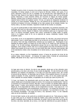 También recuerdo a Ariel, mi amante en las sombras milenarias, acompañadas por los estigmas
insaciables. En tiempo pasado, lo amé con la fuerza de Hércules. Siendo, este sujeto, mi yo
primo. Adquirida a fuerza de vivir su nostalgia. Por los tiempos idos. Ariel engarzado por los
hilos de la vida. Desde el mar hasta el obscuro cielo, hasta el obscuro velo. Con sus diminutos
puntos iridiscentes, A cada momento infinito. Sin reconocer la holgura de tiempo pasado.
Además, viviendo entre el estrecho camino al Sol y camino, en vaivén, hasta pasar, de lejos,
viajando hasta el límite de la galaxia nuestra. Tal vez, con ganas de traspasarla hendiendo mi
cuerpo, en su cénit ampuloso. Dotado de una y mil maneras de ser invaria ncia pertinente, al
momento de localizar la bruma, entretejida en los hilos gruesos de los celestes móviles. Los
hechos antes y. los ahora renovados. Siguiendo la huella de los mundos no conocidos.
Y sí, que me quedé perdido en tanta infinitud hecha. Buscándolo a él, penitente extraviado. Una
luciérnaga que nació con solo andar pétreo. Acucioso hombre mío. Dotado de los frutos todos.
En madre natura viviente. Repasé mi bitácora. Como anhelante sujeto que no regresaré nunca
más a mi entorno recordado, querido. Pero, ahora, convertido en simple sujeto, al garete,
Como si no hubiese vivido en él; con la potencia de cuerpo, indisoluble, erguido. Como
prepotente sujeto.
Lo de ahora, en mí, no es aspaviento en palabras torcidas. Es, más bien, una juntura de fuerzas
adormecidas. Como ir yendo hasta que todo mi ser se escurra; en la medianía soterrada. Con o
sin viento a favor del viaje, Simplemente, entiendo que soy expósito ser. Naufragado en esa
totalidad de espacio abierto. En espera de mi Ariel vivido en mí, desde que este escenario fue
creado. Y, él, no está conmigo; precisamente porque hizo de su viaje eterno, una constante
topológica. Como venida a menos. Solo con su cuerpo pegado a las lunas encontradas en la Vía
Láctea como soporte de lo que ya vino y lo que vendrá para ella, Insumisa novia querida. Allá
en los atardeceres vividos a dúo. Acicalados con el viento sereno, a veces. Explosión de mares,
otras.
Mi yo viajero milenario, se hizo hospedante sonoro. A fuerza de escuchar los trinos de los
cantores todos. Como tratando de ilusionar mii sujeto entero. Viviendo de premoniciones
baldías. Allá donde viví la vida, Y que no será más la tuya, ni la mía.
Moviola
Un lugar para amar en silencio. Ha sido lo más deseado, desde que se hizo referente como
persona ajena, a los otros y las otras. En ese mundo de algarabía. En este territorio de infinito
abandono, con respecto a la esperanza. Y a la vida, en lo que esto supone crecer. De ir yendo
en procura de las ilusiones. Un deambular casi sin límites. Como expósito itinerario. En veces de
regreso al pasado. En otras, asumiendo el presente. Y, otras, con la mira puesta hacia allá.
Como rodeando los cuerpos habidos, arropándolos con el manto que cubrió el primer frío.
Y sí que, Luis Ignacio, fue decantando cada una de sus ideas. Como cosas que vuelan. Que
volaron desde que la humanidad empezó el camino. En el proceso de transformación. Todo en
un escenario sin convicciones sinceras. Más bien, como en alusión a lo perdido desde antes de
haber nacido. Y Luisito, como siempre lo llamó su madre, estuvo en la situación de invidente.
Nacido así. En la obscuridad tan íntima. Se fue imaginando el mundo. Y las cosas en él. Y el
perfil de los acompañantes y las acompañantes. Cercanas (os). Y se imaginó los horizontes. Las
fronteras. Los territorios. Todo, en el contexto de lo societario. Y se encumbró en el aire. Y en
las montañas insondables. Y las aguas de mares y ríos. Aprendió a llorar. Y a reír. Editando
cada uno de los momentos, en sucesión.
Al mes de haber nacido, se dio cuenta de su condición de sujeto sin ver. Todo porque su madre
lo supo antes que él. La intuición de todas las madres. Que Luisito la miraba sin verla. Y se
dedicó a enseñarle como se tratan los momentos, sin verlos. Como se hace nexo con la vida de
los otros y las otras. Aprendió, de su mano, a ver volar los volantines de sus pares infantes. A
 