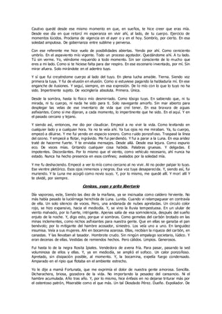 Cautivo quedé desde ese mismo momento en que, en sueños, te hice creer que eras mía.
Desde ese día en que retorcí mi esperanza en vivir ahí, al lado, de tu cuerpo. Ejercicio de
momentos lúcidos. Proclama de vigencia en el ayer o y en el hoy. Sombrío, por cierto. En esa
soledad ampulosa. De gobernanza entre sublime y perversa.
Con ese referente me hice vuelo de posibilidades abiertas. Yendo por ahí. Como ceniciento
umbrío. En el aspaviento mío vigente. Todo un proceso agotador. Quedándome ahí. A tu lado.
Tú sin verme. Yo, viéndome requerido a todo momento. Sin ser consciente de lo mucho que
eres a mi lado. Como si te hiciese falta para dar respiro. En ese escenario inventado, por mí. Sin
mirar afuera. Solo mirándote en el adentro tuyo.
Y sí que fui creyéndome cuerpo al lado del tuyo. En plena lucha amable. Tierna. Siendo voz
primera la tuya. Y fui de elusión en elusión. Como si estuviese pagando la habladuría mí. En ese
enganche de ilusiones. Y seguí, siempre, en esa expresión. De lo mío con lo que lo tuyo no ha
sido. Impertinente sujeto. De vocinglería absoluta. Primera. Única.
Desde la sombra, hasta lo físico mío desmirriado. Como tósigo tuyo. En sabiendo que, ni tu
mirada, ni tu cuerpo, ni nada he sido para ti. Solo navegante amorfo. Sin mar abierto para
desplegar las velas de ese inventario de vida que creí tener. En esa bravura de aguas
asfixiantes. Como si me dijeran, a cada momento, lo impertinente que he sido. En el aquí. Y en
el pasado cercano y lejano.
Y siendo así, entonces, me dio por claudicar. Empecé a no vivir la vida. Como levitando en
cualquier lado y a cualquier hora. Ya no te veía ahí. Ya tus ojos no me miraban. Ya, tu cuerpo,
empezó a diluirse. Y me fui yendo en espacio sonoro. Como ruido ponzoñoso. Traspasé la línea
del ozono. Y empecé a flotar, ingrávido. Me fui perdiendo. Y fui a parar a la Luna. En esa aridez
traté de hacerme fuerte. Y te enviaba mensajes. Desde allá. Desde esa lejura. Como espurio
eco. De voces mías. Gritando cualquier cosa habida. Palabras gruesas. Y delgadas. E
impotentes. Discordantes. Por lo mismo que el viento, como vehículo necesario, ahí nunca ha
estado. Nunca ha hecho presencia en esos confines; avalados por la soledad mía.
Y me fu deshaciendo. Empecé a ver lo mío como cercano al no vivir. Al no poder palpar lo tuyo.
Ese vientre pletórico. Esos ojos inmensos y negros. Esa voz tuya desaparecida. Y, siendo así, fui
muriendo. Y la Luna me acogió como novio suyo. Y, por lo mismo, me quedé allí. Y morí allí Y
te olvidé, por siempre.
Cenizas, yugo y grito libertario
Día vaporoso, este, Siendo las diez de la mañana, ya se insinuaba como caldero hirviente. No
más había pasado la luciérnaga henchida de Luna. Lunita. Cuando vi relampaguear en contravía
de ella. Un solo silencio de voces. Pero, una andanada de nubes apretadas. Un circulo color
rojo, se hizo expansivo, hacia el mediodía. Y, se vino la lluvia tempestuosa. En un ulular de
viento malvado, por lo fuerte, intrigante. Apenas salía de esa somnolencia, después del sueño
enjuto de la noche. Y, digo esto, porque vi sombras. Como gemelas del carbón brotado en las
minas inclementes, como nichos asfixiantes para nuestra gente. Que en ellas se ganaba el pan
benévolo; por lo mitigante del hambre acosador, siniestro. Los veía uno a uno. En languidez
insumisa. Veía a sus mujeres. Ahí en bocamina azarosa. Ellas, recibían la riqueza del carbón, en
canastas. Y las llevaban al tasador. Hombrote crudo. Sin ningún empalago societario, lúdico. Y
eran decenas de ellas. Vestidas de remiendos hechos. Pero cálidos. Limpios. Generosos.
Fui hasta lo de la negra Rosita Ipiales. Vendedora de avena fría. Para pasar, pasando la sed
voluminosa de ellos y ellas. Y, ya en mediodía, se amplió el sofoco. Un calor ponzoñoso.
Apretado, sin disipación posible, al momento. Y, la bocamina, expelía fuego condensado.
Amparado en el ripio que flotaba en el ambiente estrecho.
Yo le dije a mamá Fortunata, que me exprimía el dolor de nuestra gente amorosa. Sencilla.
Dicharachera, briosa, gozadora de la vida. No importando la pesadez del cansancio. Ni el
hambre acumulada. Año tras año. Y, por lo mismo, hice énfasis en no dejarse triturar más por
el ostentoso patrón, Miserable como el que más. Un tal Diosdado Pérez. Dueño. Expoliador. De
 