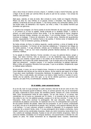 esta y otras minas en entorno cercano y lejano. Y, también, le dije a mamá Fortunata, que iba
a llegar el día de andar por caminos libres de polvo la piel de los cuerpos. Y de cenizas los
vientres y los pulmones.
Dejé pasar, volando, el resto de tarde. Bien entrada la noche, hablé con E dgardo Cifuentes.
Minero de años ha. Casi infinitos en el pasado remoto e inmediato. Nos dijimos muchas
palabras. Contentivas de furia por desatar. Y, nos fuimos yendo a los cambuches cálidos, por lo
que tenían estos, de habitantes a las mujeres. Los niños y niñas. Y los adultos hombres que
prometían ser guerreros.
Y cuajamos las consignas y la fuerza puesta al servicio liberador de ese yugo puto, malparido.
Y, en primero yo, le hice al capataz, herida profunda en su abultado vientre. Y, siendo el
primero, en cada bocamina hicimos otros tantos. Y se fue exasperando la fuerza. Llegamos
hasta las barracas lúcidas, pintadas, con aire pleno. Y con cocinitas limpias. Y con los frutos
inmensos en bodegas. Y licores de extranjería. De mucha marca. Distantes del ag uardientico
oloroso, enguayabante. Y le metimos fuerza a las puertas. E hicimos sonar el trepidante pito
acordado. Y vino la montonera graciosa, de libertad.
No había entrado, de lleno, la mañana siguiente; cuando sentimos y vimos el trepidar de las
tanquetas acorazadas. Y el bramar de las columnas soldadescas. Y empezaron las ráfagas de
los fusiles asesinos. Y el gas asfixiante. entraba por la hendidura de las burdas puertas de
nuestro refugio. Y salí yo. Con mano empuñada gritando libertad absoluta. Sin remilgos ni
sinónimos melifluos.
Ya ha pasado la trifulca libertaria. Fuimos vencidos a lo que, los patronos llaman, sangre y
fuego. Casi todos morimos. Solo se alcanzan a ver las banderitas rojas, rampantes casi
lujuriosas, que nuestras mujeres ataron a los postes de las bocaminas. Cuerpos doblemente
ennegrecidos. Por el polvo del carbón desventurado. Y por la sangre seca en las heridas por las
balas que penetraron nuestros cuerpos. Y, en nuestros cambuches, la soledad imperante.
Niños y niñas, ahí expósitos. Mirando al aire que pasa. Y que no se detiene. Simplemente, sigue
su habitual paseo mañanero.
No sé cuándo, ni como, me veo en hospicio breve. Inmenso en sus paredes aseadas, límpidas.
Como habiendo sido hechas por las manos de dulzura. De las mujeres que siguen en la brega.
Y que alzan voces manifiestas. Convocantes, libertarias. Se apagaron mis ojos. No las vi más,
en físico. Pero, a vuelo alzado, van conmigo y con todos y todas muertos y muertas en carne.
Viendo una luz potente, como faro guía. La luz de los silentes guerreros y guerreras que
seguirán, con paso firme, la confrontación ampliada, libertaria.
En lo habido, como secuencia inerme.
Es ya de día. Ayer no supe prolongar el sueño necesario. Este día ha de ser como el otro. Eso
supongo. Muy temprano ajusté la bitácora. Ahora, en primera persona mía, he de recomponer
los pasos. Superando la fisura propia. Esa hendidura abierta. Siempre ah í. Como convocante
falsa. Como recomposición ávida de otros lugares. Tal vez más ciertos. O, al menos, más
coincidentes con mi nuevo yo, propuesto por mí mismo. Y, el recuerdo del ayer íngrimo, me
hizo soltar la voz. Con mis palabras gruesas, puestas en lo del hoy concreto. Y sí que me fui
hilvanando. Tanto como acentuar la prolongación. Del ayer elocuente. Hasta este hoy
enmudecido de palabras convocantes. En repetición de lo mío. En contrapartida de lo punzante.
De esa pulsión herética del pasado. Hasta este hoy propuesto. O, por lo menos, enclaustrado
en el decir mío de la no pertenencia al pasado. Pero, tampoco, como posición libertaria del hoy
o del mañana. Y sí que, entonces, empecé a enhebrar lo dispuesto. En la asignación hecha
propuesta. De un devenir lúcido, cierto. Y no esa prolongación de lo habido a momentos. Como
simple ir yendo con las coordenadas impuestas. Desde una visión incorpórea, hasta divisar el yo
mío, cubierto de nostalgias afanadas. Puestas en ese ahí como tridente vergonzoso. Hecho de
premuras malditas. Acicaladas con el menjurje dantesco. Una aproximación a entender los y las
sujetos en pena. Por simple transmisión de la religiosidad banal. Cicatera. Gobernanza
 