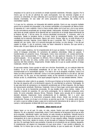 ampulosa en la cual el yo se convierte en simple expresión estridente. Afanada. Lúgubre. Por lo
mismo que se ha ido en plenitud de vuelo acompasado. Con las vivencias erigidas en el
universo no entendido. En esas volteretas de lo que llaman suerte. Para mí, en verdad, simples
siluetas inventadas. En ese estar ahí como propuesta no entendida. No vertida en la
racionalidad vigente.
Y sí que me fui, entonces, en búsqueda del eslabón perdido. Como en ese recuento hablado
acerca de la sucesión de propuestas y de acciones asimilables a la progresión de Natura breve.
O expuesta al ir venir expósito. Como si fuera simple réplica de lo que soy y de lo que somos.
En esa somnolencia propiciada por la intriga habida. Interpuesta. Acicalada. Enhiesta. En lo que
esto tiene de simple vejamen de la libertad del ser construido en el simple desen volvimiento de
la historia del ser. Y de los seres. En univoca pluralidad convincente. Y, entonces, volví a la
trayectoria. Desde la simpleza hecha a trozos, hasta la complejidad habida, como simple
resultado de la evolución darwiniana. Opaca, por cierto. Porque, digo yo, no está cifrada en la
complejidad concreta. Vigente. Como réplica de ese ir creciente. Mío. Y de todos y todas. Y,
estando ahí, por cierto, volví a lo racional emergido de Ancízar, en otro tiempo. Y me dio por
repeler lo simple. Y, por el contrario, tratar de hacer relevante lo humano. Eso que somos y
hemos sido. En pura réplica de lo vivido antes.
Yo, como sujeto vesánico, me fui empoderando de lo que ya estaba. Y me dio por empezar a
verter el lenguaje entendido. En sumatoria de palabras entendidas. Oídas en pasado. Y
transformadas en presente inicuo. Prolongado. Como mera extorsión a la verdad pertinente.
Racional, pero incomprendida. Y me seguí yendo. En esa apertura milenaria. En el engaño
próximo-pasado. - En la expresión no efímera. Pero si atiborrada de recuerdos de lo pasado,
pasado. De ese estar de antes, surtido como semejanza del Edén perdido, por la decisión
equívoca del Dios siniestro. Vergonzante. Simple réplica de lo que se puede asimilar al tósigo
inveterado. Amorfo. Sin vida.
En ese estar estaba. Como cuando no volví ver a Ancízar. Buscándolo, yo, en cualquier laberinto
lunático. O en la profundidad avasallante de lo que no ha sido. Y, por lo tanto, lo
incomprendido en la racionalidad vigente. Y lo volví a ver en la otraparte impávida. Como si no
fuese con ella el aprender a dilucidar. Como si no fuera posible decantar lo uno del yo. Del otro
uno del otro. En fin, que, en esa expresión vivida, se fue abriendo el territorio mío. O el de
Ancízar ya ido. O, simplemente, el de aquel pasajero íngrimo. En esa soledad doliente. Infame.
Si se tratara de volver sobre lo ya pasado. Yo diría que el tiempo se ha hecho fuerza perdularia.
Ese tipo de esquema afín a la dominación espuria. En una libertad no próxima. Prolongada. En
lo que esta tiene de semejanza a la imposición proclamada por el Dios impuesto. De esa figura
de reencarnación atrofiada. Mentirosa. Impávida. Como si fuera lugar común para todo aquello
ido. Por la vía de la hecatombe provocada. En esa batalla entre seres ciertos, reales. Y la
impúdica creación de opuestos. En una lucha prolongada. Sin la redención propuesta como
ícono. Ni como ampuloso discurso férreo. Póstumo. Erigido como secuela de lo creado por
decisión distante, impersonal. Como atrofiamiento de lo dialéctico. Del ir y venir real,
verdadero. Opuesto a la locomoción propuesto desde afuera. Desde ese territorio sacro,
impertinente. Porque, en el aquí y en el ahora, yo percibo que lo ido. Y lo venido, serán ciertos
en razón a que se exhiba el paso a paso de la cons trucción darwiniana de la vida en sí. Que es
cuerpo y real propuesta al desarrollo de lo que somos y seremos.
Harmonía, diosa muerta en mí
Quiero hacer un no sé qué. En esta, mi vida, enjuta. Siento que está suprimida mi larga
estancia. En, de a poquitos, ensanchada, ahora. Como estando en la largueza de lo que se dice
de la angustia. Intentando reabrir una brecha, en esta morada ya deshecha. Volcada hacia la
deshumanización imperativa. Por mí mismo hecha constancia. Que de chiquita pasó a ser de la
envergadura de lo que se presume casi muerto. En esa ceguera refleja. Ansiada competencia
que busco. Para trinar, desde mi mismo, al aire tornado en instancia minusválida. Para lo que
soy hoy. En naufragio hecho casi proclama. Viviendo en el entredicho de ser célebre, despierto.
O, simplemente, ser alguien sin respuesta a lo que viene ahora. Y que vendrá a distancia, no
medida. Por lo mismo que se dice, en punzante diatriba, lo que no puedo asir. Ni podré. Eso
 