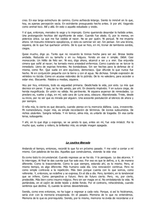 creo. En esa larga estrechura de camino. Como asfixia do letargo. Siento lo inmóvil en lo que,
hoy, es apenas percepción vacía. En estridente presupuesto hecho antes. Ir por ahí. Vagando
como animal loco. Allí y allá. En esto o aquello estudiado y vivido.
Y sí que, entonces, merodeo lo vago y lo impropio. Como queriendo desandar lo habido antes.
Una prolongación hechiza del significante de estar. Cuando fue alado. O, por lo menos, en
potencia única. La que me fue cedida al nacer. No se por quién. Ni porqué. Ni me importa
ahora. Un trasunto milenario epopéyicos, si esto es caminar sin ver. Sin pensar. Sin una brizna,
siquiera, de lo que fue quehacer umbrío. De lo que se hizo, en mí, tronar de tambores sordos,
ciegos.
Quise mucho, digo yo. Tanto que no recuerdo la trenza hecha para ser así. Briosa bestia
anclada. Reducida en su tamaño y en su holgura. Yendo en ese ir simple. Débil. Casi
monocorde. Un hilillo de feliz ser. Ni eso, digo ahora, alcancé a ser y a vivir. Esa enjundia
cimera que soñé al nacer; ha tornado mera ansiedad enfermiza. Como cuando se ve torcer lo
inmediato. Lleno de espinas hirientes. No bondadosas. Sin ser hechas para la defensa de sí
misma, como flor. Que vuela en aire equívoco, demoniaco. Que difunde lo que nunca fue
hecho. Ni en conjunción pequeña con la tierra y con el agua. No dichosa. Simple expresión de
vértebra no lúcida. Como en acuosa redondez de lo pútrido. De lo no valedero, para acceder a
estar vivo. Elocuente. Palabra a medias, siquiera.
Hoy por hoy, entonces, todo es vaguedad primaria. Desdichada la vida, por esto. La mía que
decrece sin parar. Y que, se ha ido yendo, por ahí. En desierto impávido. Y en sutura ciega, de
herida magnificada. En unión no válida. No pertinente. Ni siquiera aspersor de nimiedades. Lo
preclaro es, vuelvo y digo, en mí; solo cara de Luna seca, obscura. Abandonada. Triste, desde
su inicio, por no ver que es mirada por alguien. Una acezante postulación al silencio de ahora y
por siempre.
O niña mía, lo cierto es que desvarío, cuando pienso en tu memoria diáfana. Loca, irreverente.
Mi nomenclatura, mujer mía, es simple recordación de términos. De íconos subsumidos. De
nichos ululantes. Sangría nefasta. Y mi temor, alma mía, es untarte de tragedia. En esa carita
tersa, subyugante.
Y ahí, en lo que digo y expongo, se va yendo lo que, antes en mí, fue vida imbécil. Por lo
mucho que, vuelvo y reitero, la brillantez mía; es simple imagen apagada.
La cautiva liberada
Andando el tiempo, entonces, recordé lo que fui en próximo pasado. Y me volví a contar a mí
mismo. Con palabras de los dos. Aquellas que construíamos, viviendo la vida viva
Es como todo lo circunstancial. Cuando regresas ya se ha ido. Y lo persigues. Le das alcance. Y
lo interrogas. Al final te das cuenta que fue solo eso. Por eso es que te defino, a ti, de manera
diferente. Como lo trascendente. Como lo que siempre, estando ahí, es lo mismo. Pero, al
mismo tiempo, es algo diferente. Más humano cada día. Una renovación continua. Pero no
como simple contravía a la repetición. Más bien porque cuenta con lo que somos, como
referente. Y, entonces, se redefine y se expresa, En el día a día. Pero, también, en lo tendencial
que se infiere. Como perspectiva a futuro. Pero de futuro cierto. Pero, no, por cierto,
predecible. Más bien como insumo mágico. Pero sin ser magia en sí. No embolatando la vida. Ni
portándola, en el cajón de doble tejido y doble fondo. Por el contrario, rehaciéndola, cuando
sentimos que declina. O, cuando la vemos desvertebrada.
Siendo, como eres entonces, no ha lugar a regresar a cada rato. Porque, si así lo hiciéramos,
sería vivir con la memoria encajonada. En el pasado. Memoria de lo que no entendimos.
Memoria de lo que es prerrequisito. Siendo, por lo mismo, memoria no ávida de recordarse a sí
 