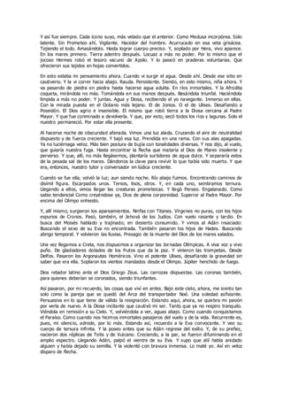 Y así fue siempre. Cada ícono suyo, más velado que el anterior. Como Medusa incorpórea. Solo
latente. Sin Prometeo ahí. Vigilante. Hacedor del hombre. Acurrucado en esa veta grisácea.
Tejiendo el lodo. Amasándolo. Hasta lograr cuerpo preciso. Y, soplado por Hera, vivo aparece.
En los mares primero. Tierra adentro después. Locuaz a más no poder. Por lo mismo que el
jocoso Hermes robó el tesoro vacuno de Apolo. Y lo paseó en praderas voluntarias. Que
ofrecieron sus tejidos en hojas convertidos.
En esto estaba mi pensamiento ahora. Cuando vi surgir el agua. Desde ahí. Desde ese sitio en
cautiverio. Y la vi correr hacia abajo. Rauda. Persistente. Siendo, en esto mismo, niña ahora. Y
va pasando de piedra en piedra hasta hacerse agua adulta. En ríos inmortales. Y la Afrodita
coqueta, mirándola no más. Tomándola en sus manos después. Besándola triunfal. Haciéndola
límpida a más no poder. Y juntas. Agua y Diosa, recibiendo el yo navegante. Inmerso en ellas.
Con la mirada puesta en el Océano más lejano. El de Jonios. O el de Ulises. Desafiando a
Poseidón. El Dios agrio e insensible. El mismo que robó tierra a la Diosa cercana al Padre
Mayor. Y que fue conminado a devolverla. Y que, por esto, secó todos los ríos y lagunas. Solo el
nuestro permaneció. Por estar ella presente.
Al hacerse noche de obscuridad afanada. Vimos una luz alada. Cruzando el aire de neutralidad
dispuesto y de fuerza creciente. Y bajó esa luz. Prendida en una rama. Con sus alas apagadas.
Ya no luciérnaga veloz. Más bien postura de bujía con tonalidades diversas. Y nos dijo, al vuelo,
que guiaría nuestra fuga. Hasta encontrar la flecha que mataría al Dios de Mares insolente y
perverso. Y que, allí, no más llegásemos, plantaría surtidores de agua dulce. Y separaría estos
de la pesada sal de los mares. Dándonos la clave para revivir lo que había sido muerto. Y que
era, entonces, nuestro tutor y conversador en lúdica creciente.
Cuando se fue ella, volvió la luz; aun siendo noche. Río abajo fuimos. Encontrando caminos de
disímil figura. Escarpados unos. Tersos, lisos, otros. Y, en cada uno, sembramos ternura.
Llegando a ellos, vimos llegar las creaturas prometeicas. Y llegó Perseo. Engalanado. Como
sabio tendencial Como creyéndose ya, Dios de plena corporeidad. Superior al Padre Mayor. Por
encima del Olimpo enhiesto.
Y, allí mismo, surgieron los apareamientos. Ninfas con Titanes. Vírgenes no puras, con los hijos
espurios de Cronos. Pasó, también, el Jehová de los Judíos. Con vuelo rasante y tardío. En
busca del Moisés hablado y trajinado; en desierto consumido. Y vimos al Adán insaciado:
Buscando el sexo de su Eva no encontrada. También pasaron los hijos de Hades. Buscando
abrigo temporal. Y volvieron las lluvias. Presagio de la muerte del Dios de los mares salados.
Una vez llegamos a Creta, nos dispusimos a organizar las Jornadas Olímpicas. A viva voz y vivo
puño. De gladiadores dotados de los frutos que da la paz. Y vinieron las trompetas. Desde
Delfos. Pasaron los Argonautas Homéricos. Vino el potente Ulises, desafiando la gravedad sin
saber que era ella. Soplaron los vientos mandados desde el Olimpo. Júpiter henchido de fuego.
Dios retador latino ante el Dios Griego Zeus. Las carrozas dispuestas. Las coronas también,
para quienes deberían se coronados, siendo triunfantes.
Así pasaron, por mi recuerdo, las cosas que viví en antes. Bajo este cielo, ahora, me siento tan
solo como la pareja que se quedó del Arca del transportador Noé. Una soledad asfixiante.
Persuasiva en lo que tiene de válido la resignación. Estando aquí, ahora, se quiebra mi pasión
por verla de nuevo. A la Diosa incitante que cautivó mi ser. Tanto que ya no respiro tranquilo.
Viéndola en remisión a su Cielo. Y, volviéndola a ver, aguas abajo. Como cuando conquistamos
el Paraíso. Como cuando nos hicimos inmortales pasajeros del vuelo y de la vida. Recurrente es,
pues, mi silencio, adrede, por lo más. Estando así, recuerdo a la Eva convocante. Y veo su
cuerpo de tersura infinita. Y la poseo antes que su Adán regrese del exilio. Y, de su preñez,
nacieron dos réplicas de Tetis y de Vulcano. Creciendo, a la par, se fueron difuminando en el
amplio espectro. Llegando Adán, palpó el vientre de su Eva. Y supo que allí había anidado
alguien y había dejado su semilla. Y la violentó con bravura inmensa. Lo maté yo. Así en veloz
disparo de flecha.
 