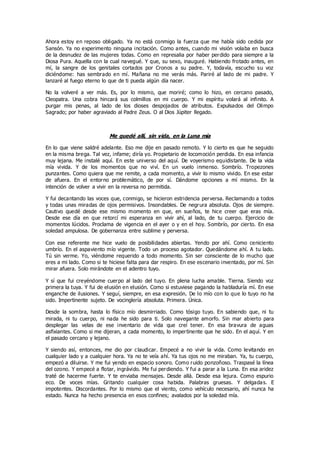 Ahora estoy en reposo obligado. Ya no está conmigo la fuerza que me había sido cedida por
Sansón. Ya no experimento ninguna incitación. Como antes, cuando mi visión volaba en busca
de la desnudez de las mujeres todas. Como en represalia por haber perdido para siempre a la
Diosa Pura. Aquella con la cual navegué. Y que, su sexo, inauguré. Habiendo frotado antes, en
mí, la sangre de los genitales cortados por Cronos a su padre. Y, todavía, escucho su voz
diciéndome: has sembrado en mí. Mañana no me verás más. Pariré al lado de mi padre. Y
lanzaré al fuego eterno lo que de ti pueda algún día nacer.
No la volveré a ver más. Es, por lo mismo, que moriré; como lo hizo, en cercano pasado,
Cleopatra. Una cobra hincará sus colmillos en mi cuerpo. Y mi espíritu volará al infinito. A
purgar mis penas, al lado de los dioses despojados de atributos. Expulsados del Olimpo
Sagrado; por haber agraviado al Padre Zeus. O al Dios Júpiter llegado.
Me quedé allí, sin vida, en la Luna mía
En lo que viene saldré adelante. Eso me dije en pasado remoto. Y lo cierto es que he seguido
en la misma brega. Tal vez, infame; diría yo. Propietario de locomoción perdida. En esa infancia
muy lejana. Me instalé aquí. En este universo del aquí. De voyerismo equidistante. De la vida
mía vivida. Y de los momentos que no viví. En un vuelo inmenso. Sombrío. Tropezones
punzantes. Como quiera que me remite, a cada momento, a vivir lo mismo vivido. En ese estar
de afuera. En el entorno problemático, de por sí. Dándome opciones a mí mismo. En la
intención de volver a vivir en la reversa no permitida.
Y fui decantando las voces que, conmigo, se hicieron estridencia perversa. Reclamando a todos
y todas unas miradas de ojos permisivos. Insondables. De negrura absoluta. Ojos de siempre.
Cautivo quedé desde ese mismo momento en que, en sueños, te hice creer que eras mía.
Desde ese día en que retorcí mi esperanza en vivir ahí, al lado, de tu cuerpo. Ejercicio de
momentos lúcidos. Proclama de vigencia en el ayer o y en el hoy. Sombrío, por cierto. En esa
soledad ampulosa. De gobernanza entre sublime y perversa.
Con ese referente me hice vuelo de posibilidades abiertas. Yendo por ahí. Como ceniciento
umbrío. En el aspaviento mío vigente. Todo un proceso agotador. Quedándome ahí. A tu lado.
Tú sin verme. Yo, viéndome requerido a todo momento. Sin ser consciente de lo mucho que
eres a mi lado. Como si te hiciese falta para dar respiro. En ese escenario inventado, por mí. Sin
mirar afuera. Solo mirándote en el adentro tuyo.
Y sí que fui creyéndome cuerpo al lado del tuyo. En plena lucha amable. Tierna. Siendo voz
primera la tuya. Y fui de elusión en elusión. Como si estuviese pagando la habladuría mí. En ese
enganche de ilusiones. Y seguí, siempre, en esa expresión. De lo mío con lo que lo tuyo no ha
sido. Impertinente sujeto. De vocinglería absoluta. Primera. Única.
Desde la sombra, hasta lo físico mío desmirriado. Como tósigo tuyo. En sabiendo que, ni tu
mirada, ni tu cuerpo, ni nada he sido para ti. Solo navegante amorfo. Sin mar abierto para
desplegar las velas de ese inventario de vida que creí tener. En esa bravura de aguas
asfixiantes. Como si me dijeran, a cada momento, lo impertinente que he sido. En el aquí. Y en
el pasado cercano y lejano.
Y siendo así, entonces, me dio por claudicar. Empecé a no vivir la vida. Como levitando en
cualquier lado y a cualquier hora. Ya no te veía ahí. Ya tus ojos no me miraban. Ya, tu cuerpo,
empezó a diluirse. Y me fui yendo en espacio sonoro. Como ruido ponzoñoso. Traspasé la línea
del ozono. Y empecé a flotar, ingrávido. Me fui perdiendo. Y fui a parar a la Luna. En esa aridez
traté de hacerme fuerte. Y te enviaba mensajes. Desde allá. Desde esa lejura. Como espurio
eco. De voces mías. Gritando cualquier cosa habida. Palabras gruesas. Y delgadas. E
impotentes. Discordantes. Por lo mismo que el viento, como vehículo necesario, ahí nunca ha
estado. Nunca ha hecho presencia en esos confines; avalados por la soledad mía.
 