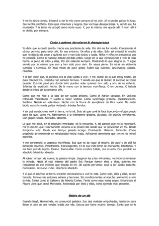 Y me fu deshaciendo. Empecé a ver lo mío como cercano al no vivir. Al no poder palpar lo tuyo.
Ese vientre pletórico. Esos ojos inmensos y negros. Esa voz tuya desaparecida. Y, siendo así, fui
muriendo. Y la Luna me acogió como novio suyo. Y, por lo mismo, me quedé allí. Y morí allí Y
te olvidé, por siempre.
Canto a quienes derrotaron la desesperanza
Yo diría que ascendí pronto. Hacia esa proclama de vida. Por ahí me fui yendo. Conociendo el
otrora permiso para estar ahí. En ese entorno. De ellos y de ellas. Solo así entendí lo mucho
que he dejado de amar a quienes son y han sido todos y todas. Niños y niñas en existencia que
no conocía. Como si hubiese estado perdido antes. Ciego en lo que corresponde a vivir la vida
hecha. A pulso de ellos y ellas, Por ahí estando siempre. Mostrando lo que alegría es. Y sigue
siendo por lo mismo que son y han sido puro vivir. En veces pleno. En otras en violencia
sumidos y sumidas. En esas veces de puro golpe. Sobre sus cuerpos. Lesionados. Ajados.
Muertos.
Y di por creer que, el ascenso era la vida vuelta a vivir. Y me olvidé de lo que estoy hecho. De
puro mármol frío. Insípido. Sin conocer ternura. Y siendo así que lo olvidé; el ascenso se tornó
pesado. Cuando pasé por donde solo pueden volar quienes han sido y son de su cohorte.
Infantes de erudición hecha. De la mano con la ternura manifiesta. O en ciernes. O habida
desde el inicio de su universo afín.
Como que me hice a la idea de ser sujeto prístino. Como el Adrián cantado. En unísono
coloquial. Violentado. Y vuelto a nacer vistoso. Como luciérnaga primera. Incandescente.
Sublime. Nacido en volantines. Hecho con la finura de aeroplanos de libre vuelo. De instar
lúcido como la maría palitos visitando árboles floridos.
Y en qué condiciones volví a tierra, no lo sé. Solo sé que cavé la fosa buscando refugio propio
para los que, como yo, hibernamos a la intemperie glotona. Lluviosa. En granizo envolvente.
Con golpes secos. Acerados. Doliente.
Lo que me pasó, en el después inmediato; no lo recuerdo. Y, tal parece que no lo recordaré.
Por lo mismo que recordándolo volvería a la prisión del olvido que se posesionó en mí. Desde
temprana vida. Desde ese tiempo pasado aciago. Envolvente. Hiriente. Punzante. Como
propósito de enmienda en religiosidad hecha nudo. Asfixiante ceremonia que, en mi se volvió
perenne.
Y me sorprendió la urgencia manifiesta. Esa que no da lugar al respiro. De aquí y de allá fui
tomando insumos. Penetrantes. Extravagantes. En lo que esto tiene de enervante, lobotomía. Y
me hice pútrido sujeto. Insano. Inamovible. Como cerebro tullido, casi muerto. Casi perdido en
absoluto laberinto abyecto.
Al volver. Al asir, de nuevo, la palabra limpia. Llegaron los y las vivicantes; me hicieron levantar
la mirada. Hacia el rojo intenso del padre Sol. Porque fueron ellos y ellas, quienes me
rescataron de ese infierno que estaba en mí. De sujeto perverso, pasé a ser lúcido andante.
Caminante, de nuevo cuño. Libertario absoluto.
Y sí que el ascenso se tornó vibrante convocatoria a vivir la vida. Como solo, ellos y ellas, saben
hacerlo. Renovando entornos aéreos y terrenos. Sin condicionantes al acec ho. Volviendo a vivir
la vida. Tanto como el Callejero de Alberto Cortes. Tanto como esas voces suyas. Entonando el
Pájaro Libre que cantó Mercedes. Recordada por ellos y ellas, como ejemplo vivo presente.
Relato de un día
Cuando llegó, Hermelinda, no pronunció palabra. Sus dos maletas empolvadas, bastaron para
llenar el aire de una verdad traída por ella. Estuvo por fuera mucho tiempo. Tanto que se le
 