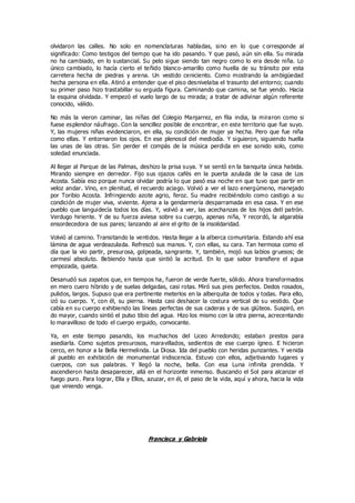olvidaron las calles. No solo en nomenclaturas habladas, sino en lo que c orresponde al
significado: Como testigos del tiempo que ha ido pasando. Y que pasó, aún sin ella. Su mirada
no ha cambiado, en lo sustancial. Su pelo sigue siendo tan negro como lo era desde niña. Lo
único cambiado, lo hacía cierto el teñido blanco-amarillo como huella de su tránsito por esta
carretera hecha de piedras y arena. Un vestido ceniciento. Como mostrando la ambigüedad
hecha persona en ella. Atinó a entender que el piso desnivelaba el trasunto del entorno; cuando
su primer paso hizo trastabillar su erguida figura. Caminando que camina, se fue yendo. Hacia
la esquina olvidada. Y empezó el vuelo largo de su mirada; a tratar de adivinar algún referente
conocido, válido.
No más la vieron caminar, las niñas del Colegio Manjarrez, en fila india, la miraron como si
fuese esplendor náufrago. Con la sencillez posible de encontrar, en este territorio que fue suyo.
Y, las mujeres niñas evidenciaron, en ella, su condición de mujer ya hecha. Pero que fue niña
como ellas. Y entornaron los ojos. En ese plenosol del mediodía. Y siguieron, siguiendo huella
las unas de las otras. Sin perder el compás de la música perdida en ese sonido solo, como
soledad enunciada.
Al llegar al Parque de las Palmas, deshizo la prisa suya. Y se sentó en la banquita única habida.
Mirando siempre en derredor. Fijo sus ojazos cafés en la puerta azulada de la casa de Los
Acosta. Sabía eso porque nunca olvidar podría lo que pasó esa noche en que tuvo que partir en
veloz andar. Vino, en plenitud, el recuerdo aciago. Volvió a ver el lazo energúmeno, manejado
por Toribio Acosta. Infringiendo azote agrio, feroz. Su madre recibiéndolo como castigo a su
condición de mujer viva, viviente. Ajena a la gendarmería desparramada en esa casa. Y en ese
pueblo que languidecía todos los días. Y, volvió a ver, las acechanzas de los hijos dell patrón.
Verdugo hiriente. Y de su fuerza aviesa sobre su cuerpo, apenas niña, Y recordó, la algarabía
ensordecedora de sus pares; lanzando al aire el grito de la insolidaridad.
Volvió al camino. Transitando la ventidos. Hasta llegar a la alberca comunitaria. Estando ahí esa
lámina de agua verdeazulada. Refrescó sus manos. Y, con ellas, su cara. Tan hermosa como el
día que la vio partir, presurosa, golpeada, sangrante. Y, también, mojó sus labios gruesos; de
carmesí absoluto. Bebiendo hasta que sintió la acritud. En lo que sabor transfiere el agua
empozada, quieta.
Desanudó sus zapatos que, en tiempos ha, fueron de verde fuerte, sólido. Ahora transformados
en mero cuero híbrido y de suelas delgadas, casi rotas. Miró sus pies perfectos. Dedos rosados,
pulidos, largos. Supuso que era pertinente meterlos en la alberquita de todos y todas. Para ello,
izó su cuerpo. Y, con él, su pierna. Hasta casi deshacer la costura vertical de su vestido. Que
cabía en su cuerpo exhibiendo las líneas perfectas de sus caderas y de sus glúteos. Suspiró, en
do mayor, cuando sintió el pulso tibio del agua. Hizo los mismo con la otra pierna, acrecentando
lo maravilloso de todo el cuerpo erguido, convocante.
Ya, en este tiempo pasando, los muchachos del Liceo Arredondo; estaban prestos para
asediarla. Como sujetos presurosos, maravillados, sedientos de ese cuerpo ígneo. E hicieron
cerco, en honor a la Bella Hermelinda. La Diosa. Ida del pueblo con heridas punzantes. Y venida
al pueblo en exhibición de monumental iridiscencia. Estuvo con ellos, adjetivando lugares y
cuerpos, con sus palabras. Y llegó la noche, bella. Con esa Luna infinita prendida. Y
ascendieron hasta desaparecer, allá en el horizonte inmenso. Buscando el Sol para alcanzar el
fuego puro. Para lograr, Ella y Ellos, azuzar, en él, el paso de la vida, aquí y ahora, hacia la vida
que viniendo venga.
Francisca y Gabriela
 