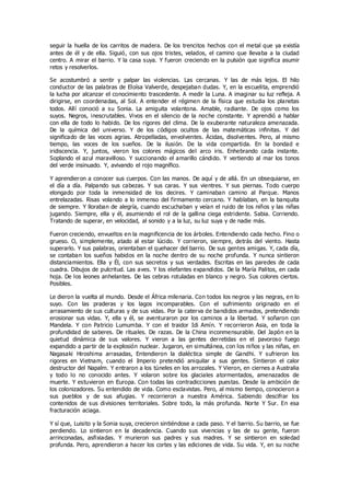 seguir la huella de los carritos de madera. De los trencitos hechos con el metal que ya existía
antes de él y de ella. Siguió, con sus ojos tristes, velados, el camino que llevaba a la ciudad
centro. A mirar el barrio. Y la casa suya. Y fueron creciendo en la pulsión que significa asumir
retos y resolverlos.
Se acostumbró a sentir y palpar las violencias. Las cercanas. Y las de más lejos. El hilo
conductor de las palabras de Eloísa Valverde, despejaban dudas. Y, en la escuelita, emprendió
la lucha por alcanzar el conocimiento trascedente. A medir la Luna. A imaginar su luz refleja. A
dirigirse, en coordenadas, al Sol. A entender el régimen de la física que estudia los planetas
todos. Allí conoció a su Sonia. La amiguita volantona. Amable, radiante. De ojos como los
suyos. Negros, inescrutables. Vivos en el silencio de la noche constante. Y aprendió a hablar
con ella de todo lo habido. De los rigores del clima. De la exuberante naturaleza amenazada.
De la química del universo. Y de los códigos ocultos de las matemáticas infinitas. Y del
significado de las voces agrias. Atropelladas, envolventes. Ácidas, disolventes. Pero, al mismo
tiempo, las voces de los sueños. De la ilusión. De la vida compartida. En la bondad e
iridiscencia. Y, juntos, vieron los colores mágicos del arco iris. Enhebrando cada instante.
Soplando el azul maravilloso. Y succionando el amarillo cándido. Y vertiendo al mar los tonos
del verde insinuado. Y, avivando el rojo magnífico.
Y aprendieron a conocer sus cuerpos. Con las manos. De aquí y de allá. En un obsequiarse, en
el día a día. Palpando sus cabezas. Y sus caras. Y sus vientres. Y sus piernas. Todo cuerpo
elongado por toda la inmensidad de los decires. Y caminaban camino al Parque. Manos
entrelazadas. Risas volando a lo inmenso del firmamento cercano. Y hablaban, en la banquita
de siempre. Y lloraban de alegría, cuando escuchaban y veían el ruido de los niños y las niñas
jugando. Siempre, ella y él, asumiendo el rol de la gallina ciega estridente. Sabia. Corriendo.
Tratando de superar, en velocidad, al sonido y a la luz, su luz suya y de nadie más.
Fueron creciendo, envueltos en la magnificencia de los árboles. Entendiendo cada hecho. Fino o
grueso. O, simplemente, atado al estar lúcido. Y corrieron, siempre, detrás del viento. Hasta
superarlo. Y sus palabras, orientaban el quehacer del barrio. De sus gentes amigas. Y, cada día,
se contaban los sueños habidos en la noche dentro de su noche profunda. Y nunca sintieron
distanciamientos. Ella y Él, con sus secretos y sus verdades. Escritas en las paredes de cada
cuadra. Dibujos de pulcritud. Las aves. Y los elefantes expandidos. De la María Palitos, en cada
hoja. De los leones anhelantes. De las cebras rotuladas en blanco y negro. Sus colores ciertos.
Posibles.
Le dieron la vuelta al mundo. Desde el África milenaria. Con todos los negros y las negras, en lo
suyo. Con las praderas y los lagos incomparables. Con el sufrimiento originado en el
arrasamiento de sus culturas y de sus vidas. Por la caterva de bandidos armados, pretendiendo
erosionar sus vidas. Y, ella y él, se aventuraron por los caminos a la libertad. Y soñaron con
Mandela. Y con Patricio Lumumba. Y con el traidor Idi Amín. Y recorrieron Asia, en toda la
profundidad de saberes. De rituales. De razas. De la China inconmensurable. Del Japón en la
quietud dinámica de sus valores. Y vieron a las gentes derretidas en el pavoroso fuego
expandido a partir de la explosión nuclear. Jugaron, en simultánea, con los niños y las niñas, en
Nagasaki Hiroshima arrasadas, Entendieron la dialéctica simple de Gandhi. Y sufrieron los
rigores en Vietnam, cuando el Imperio pretendió aniquilar a sus gentes. Sintieron el calor
destructor del Napalm. Y entraron a los túneles en los arrozales. Y Vieron, en ciernes a Australia
y todo lo no conocido antes. Y volaron sobre los glaciales atormentados, amenazados de
muerte. Y estuvieron en Europa. Con todas las contradicciones puestas. Desde la ambición de
los colonizadores. Su entendido de vida. Como esclavistas. Pero, al mismo tiempo, conocieron a
sus pueblos y de sus afugias. Y recorrieron a nuestra América. Sabiendo descifrar los
contenidos de sus divisiones territoriales. Sobre todo, la más profunda. Norte Y Sur. En esa
fracturación aciaga.
Y sí que, Luisito y la Sonia suya, crecieron sintiéndose a cada paso. Y el barrio. Su barrio, se fue
perdiendo. Lo sintieron en la decadencia. Cuando sus vivencias y las de su gente, fueron
arrinconadas, asfixiadas. Y murieron sus padres y sus madres. Y se sintieron en soledad
profunda. Pero, aprendieron a hacer los cortes y las ediciones de vida. Su vida. Y, en su noche
 