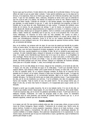 Nunca supe que fue primero. Si este silencio mío, derivado de mi profunda tristeza. O el yo que
difiere de todo lo que se pudo haber contado. Y esta opción dubitativa que no me deja asir la
ternura, ni la esperanza. Esto es lo mismo que vagar por ahí. Entornos de asfixia. Que recuento
ahora. Y que me han asediado. Decir, entonces, otraparte es tanto como que no entiendo lo
que me cruza la piel y mi cabeza. He estado a la espera de revivir lo mío. Desde el momento
mismo de haber nacido. Tratando de recordar sí, ese tiempo pasado, tuve alguna ilusión. Sí,
por ejemplo, no pude localizar lo que era. Y, esto, me ha generado una angustia, en todo mi
tránsito por lo que llevo de vida. Metiéndome en este cuerpo. Y tratando de exhibirlo como
trofeo de mí mismo. Es una sensación de vértigo. Y, por lo mismo, no recuerdo si tuvo su
origen desde allí. Desde ese desprendimiento con respecto a mi madre. Y, el silencio, me lleva a
estar más lejos. Desde que se inauguró la palabra. Como si volviese a ese pasado abs oluto de
todos y todas. Siendo así, manifiesto que lo que soy, no sé si era proyecto mío. O de quien.
Como relámpago, mi memoria se torna cada vez más obsoleta. Por cuanto no atina a
establecer, siquiera, los referentes primarios que pudiesen desatar mi cuerpo, del yo sujeto. Es
como una incandescencia milenaria. Como sí el Sol no me hubiera alumbrado, desde el
momento en que prefiguré como ser. En la latencia propia de quienes hicimos camino. Desde
ahí, al comienzo del tiempo.
Hoy, en la mañana, me propuse salir de viaje. En esa nave de papel que heredé de mi padre.
Como, el mismo decía “no vaya a ser que te extravíes en la vida que te ha sido dada”. Y rogué,
en este hoy, que me fuera impuesta la brújula navegante, sin par. Esa que he tenido en mis
sueños. Pero que, cuando despierto ya no estaba. O está. No sé, en verdad lo que pueda decir
y pensar. En este mediodía ligero, coloqué mi barquita en el lago inmenso situado junto a mi
casa. Y la soplé, como intentando que hiciera mar en lo que no es ahora. Y, s u fragilidad, la
hizo naufragar. Menos mal que no la había montado. O, mejor sería decir, lo debí hacer; para
ver si este desasosiego se hunde y se ahoga. Y que, yo como sujeto herido, no me levantara
jamás, del fondo grasoso que creí intuir primero. Busqué un reparador de ilusiones dañadas,
como para ver si la podía rescatar. Y, este, me la entregó casi recién hecha.
Entonces, me fui con ella debajo de mi brazo. Llegué al mar verdadero, en la tarde de este día.
Y toqué, con mis pies, la laminita de agua en la orilla-playa. Y sentí que ascendía hacia el
espacio abierto. Que empecé a flotar como sujeto herido de muerte, en esta vida. Y que busca
la otra en cualquier parte. Es un unísono lenguaje cantado. El límite de mi ascenso fue la
pesadez de mi cuerpo y el yo sujeto. Empecé a notar que me hacía falta el suelo. Y el agua de
mar, para seguir navegando en mi reconstruida barquita. Bajé en la noche. Escuchaba el
trepidar del agua. Y la fuerza del viento que se erigía como potencia mayor. Y que transportaba
las olas, por la vía de enseñarles sus caminos. Y yo fui señalado y las olas me pegaban como
fuerza casi inaudita. Toda la noche en eso. Sin poder dormir. Tal vez porque temía que, al
llegar el otro día, se haría más fuerte mi desazón y mi incapacidad para seguir yendo con mi
barquita.
Empecé a sentir que no podía moverme. No sé si era todavía noche. O si era el otro día. Lo
cierto es que estaba inmóvil. Desarropado. En una miseria de vida dolorosa. Pero podía hablar.
Y traté de expresar algo, por la vía de mis palabras aprendidas al nacer. Y sentí que solo era un
balbuceo insípido, irrelevante. Un vuelo de lenguaje asido al piso. Como no entenderá
construida aquí en este presente, que heredé de quienes fueron primero que yo. Y, en el
desvarío siguiente, entendí que eso era mi muerte,
Traición manifiesta
La vi pasar, por ahí. Por ese camino andado antes por ella. Lo que pasa, ahora, es que va de la
mano de Ciriaco Cartagena. Negro ramplón. Traicionero de su propia raza. Hecho como de
plomo hechizo. Fundido en otrora expiación inquisidora. Estuvo en el trajín de llevar y traer
mensajes entre obispos y monseñores. Por allá en ese tiempo de martirologio absoluto. En
cuando ensillaba a la bestia religiosa. Para potenciar decapitaciones en la exponencial. O, ese
mismo negro, asumiendo que lo suyo era reclamarles a reyes y gendarmes. Que le facilitaran la
pócima para limpiar su piel.
 