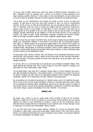 Yo sé que, ella, lo eligió. Siendo que, antes, fue negra de libertad crecida. Incendiaria, a lo
bien. Trepidante mujer, en combate. Ires y venires, a su nombre. Por ella acicalados con el
negro absoluto, potente, libertario. Y verla, ahora, en ese nudo perdulario con ese sujeto avaro
en lo que se dice de verdades. Henchido de pobre jerigonza vertebrada con palabras aviesas.
Y no lo digo, yo, por resentimiento o por sangrar por herida. La amé. La ama. La amaré por
siempre. Lo que pasa es que uno, como que envuelve la vida y la cree en enhorabuena
perenne. Yo soy, eso sí, un sinfín de contradicciones. Soy, eso que llaman ahora, sujeto de ir y
venir. En diferente, cada vez. Como si, siendo así, pudiese retornar al comienzo. Cuando era,
apenas, sujeto de ida, en vivo simple. En caída libre, en veces. Diciendo lo que fuere con el
énfasis puesto en el no posible. O, tal vez, será. Siendo yo así, fue que la conocí. En el villorio
relajado. Llamado Hondonada de San Belisario. Un sitio de bravía hechura. En ese pasado de
trochas y de mulas en ellas. Yendo enjalmadas, inocentes, cansadas. Con arriero irascible.
Dador de zurriago y de palos hendidos en su cuero. Expósitas sujetas nobles. Leales.
Y, sigo en lo que iba, esa negra Incendiaria Soto, se hizo mujer de plena locura amatoria. Libre.
Pasión pura. Iconoclasta. Herética. Y se encontró con el Ciriaco, allá. En Compostela Moderna.
Sitio ajado, ya. Desde tiempos de las jerarquías apoltronadas en los ribetes de los jalones en
tierra. Esos que se fueron, en el despiste de la libertad, posicionados como instrumentos de
crueldad infinita. Doctorzuelos en el discurso ampuloso. Como si fuesen veletas que desarropan
el viento. Venidos desde tiempos de horizonte hecho para el abismo. O para el asfixiante yugo
de fierros hechos en el incandescente fuego.
Al verlos pasar, Dije: mírenla y mírenlo. Ella y él ufanados. Con la malparidez alborotada. Con la
ponzoña lista. Paira devastar a todos y todas, los de la otra orilla. En ese inventario manifiesto.
De cosas afanadas. De fisuras puestas al servicio de lo enervante. De lo que duele. De lo que
castiga y destruye.
Un venirse, diría yo, en componenda con la cizaña de la que hablaba el hablador bíblico. Mero
sujeto diciente de cualquier cosa. Pero, a decir verdad, en eso atinó. Cizañero y cizañera, son
ahora ella y él. Como vociferantes, impío e impía.
Yo me quedé silente. Dije nada. Ahí. Y después. Varado, digo yo. Corcho oscilante. Para aquí y
para allá. Embolaté la iridiscencia. Casi perdida quedó. Y, lo punzante por lo bajo, fue que no
me afanó la tristeza por ello. Como en la decadencia absoluta. Como vendedor de pasquines
insultantes, apenas. Sin la vehemencia de antes. Metido en esa pocilga agria.
Se me perdieron en el horizonte trazado por mí. Dejé de verlos, casi en la medianía del pasar.
Fijé mis ojos al piso. Me hice sujeto embobado. Inmerso en la jetuda ignorancia supina. Digno
de ser ejecutado en guillotina doble. Simplemente, porque no les advertía a todos y a todas, lo
que vendría encima. A cargo de los ejércitos depravados. Surtidos por la traición de Incendiaría
y de Ciriaco. Negra y negro en deslealtad con la vida. Naciente. Y la ya hecha.
Imagen viva
No puedo, hoy, resarcir lo que he vivido antes, Como mirando el oficio de ser humano.
Elocuente y tejido con el hilo de tu énfasis en lo que somos. Como herederos de una estirpe
vigente, aún ahora en que deshicimos lo nuestro. Y digo así, por las condiciones que se
extienden hasta el tupido tiempo en melancolía. En este universo como si fuese impropio. Como
si, cada paso, no sea otro que el devastador silencio cruzado.
Y sí que hoy estoy aquí. Como sujeto vesánico. Anclado en la lluvia de pareceres todos.
Insinuando, a cada nada, lo poco que he aprendido. Desde siempre. Pero, más ahora, que los
hechos, son simples escoriaciones de lo que acumulamos como valores. En secuencia nítida de
las versiones apuntaladas en endeblez única.
 
