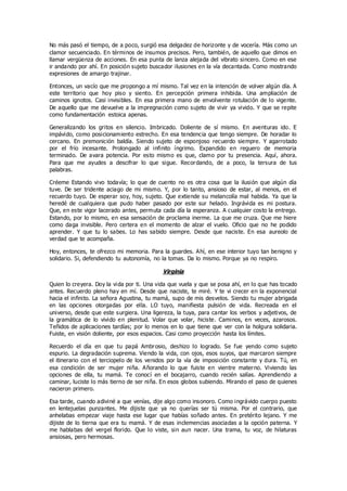 No más pasó el tiempo, de a poco, surgió esa delgadez de horizonte y de vocería. Más como un
clamor secuenciado. En términos de insumos precisos. Pero, también, de aquello que dimos en
llamar vergüenza de acciones. En esa punta de lanza alejada del vibrato sincero. Como en ese
ir andando por ahí. En posición sujeto buscador ilusiones en la vía decantada. Como mostrando
expresiones de amargo trajinar.
Entonces, un vacío que me propongo a mí mismo. Tal vez en la intención de volver algún día. A
este territorio que hoy piso y siento. En percepción primera inhibida. Una ampliación de
caminos ignotos. Casi invisibles. En esa primera mano de envolvente rotulación de lo vigente.
De aquello que me devuelve a la impregnación como sujeto de vivir ya vivido. Y que se repite
como fundamentación estoica apenas.
Generalizando los gritos en silencio. Imbricado. Doliente de sí mismo. En aventuras ido. E
impávido, como posicionamiento estrecho. En esa tendencia que tengo siempre. De horadar lo
cercano. En premonición baldía. Siendo sujeto de esponjoso recuerdo siempre. Y agarrotado
por el frío incesante. Prolongado al infinito íngrimo. Expandido en reguero de memoria
terminado. De avara potencia. Por esto mismo es que, clamo por tu presencia. Aquí, ahora.
Para que me ayudes a descifrar lo que sigue. Recordando, de a poco, la tersura de tus
palabras.
Créeme Estando vivo todavía; lo que de cuento no es otra cosa que la ilusión que algún día
tuve. De ser tridente aciago de mi mismo. Y, por lo tanto, ansioso de estar, al menos, en el
recuerdo tuyo. De esperar soy, hoy, sujeto. Que extiende su melancolía mal habida. Ya que la
heredé de cualquiera que pudo haber pasado por este sur helado. Ingrávida es mi postura.
Que, en este vigor lacerado antes, permuta cada día la esperanza. A cualquier costo la entrego.
Estando, por lo mismo, en esa sensación de proclama inerme. La que me cruza. Que me hiere
como daga invisible. Pero certera en el momento de alzar el vuelo. Oficio que no he podido
aprender. Y que tu lo sabes. Lo has sabido siempre. Desde que naciste. En esa aureolo de
verdad que te acompaña.
Hoy, entonces, te ofrezco mi memoria. Para la guardes. Ahí, en ese interior tuyo tan benigno y
solidario. Si, defendiendo tu autonomía, no la tomas. Da lo mismo. Porque ya no respiro.
Virginia
Quien lo creyera. Doy la vida por ti. Una vida que vuela y que se posa ahí, en lo que has tocado
antes. Recuerdo pleno hay en mí. Desde que naciste, te miré. Y te vi crecer en la exponencial
hacia el infinito. La señora Agustina, tu mamá, supo de mis desvelos. Siendo tu mujer abrigada
en las opciones otorgadas por ella. LO tuyo, manifiesta pulsión de vida. Recreada en el
universo, desde que este surgiera. Una ligereza, la tuya, para cantar los verbos y adjetivos, de
la gramática de lo vivido en plenitud. Volar que volar, hiciste. Caminos, en veces, azarosos.
Teñidos de aplicaciones tardías; por lo menos en lo que tiene que ver con la holgura solidaria.
Fuiste, en visión doliente, por esos espacios. Casi como proyección hasta los límites.
Recuerdo el día en que tu papá Ambrosio, deshizo lo logrado. Se fue yendo como sujeto
espurio. La degradación suprema. Viendo la vida, con ojos, esos suyos, que marcaron siempre
el itinerario con el terciopelo de los venidos por la vía de imposición constante y dura. Tú, en
esa condición de ser mujer niña. Añorando lo que fuiste en vientre materno. Viviendo las
opciones de ella, tu mamá. Te conocí en el bocajarro, cuando recién salías. Aprendiendo a
caminar, luciste lo más tierno de ser niña. En esos globos subiendo. Mirando el paso de quienes
nacieron primero.
Esa tarde, cuando adiviné a que venías, dije algo como insonoro. Como ingrávido cuerpo puesto
en lentejuelas punzantes. Me dijiste que ya no querías ser tú misma. Por el contrario, que
anhelabas empezar viaje hasta ese lugar que habías soñado antes. En pretérito lejano. Y me
dijiste de lo tierna que era tu mamá. Y de esas inclemencias asociadas a la opción paterna. Y
me hablabas del vergel florido. Que lo viste, sin aun nacer. Una trama, tu voz, de hilaturas
ansiosas, pero hermosas.
 