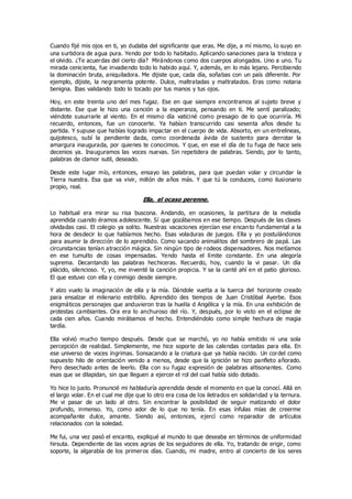 Cuando fijé mis ojos en ti, yo dudaba del significante que eras. Me dije, a mí mismo, lo suyo en
una surtidora de agua pura. Yendo por todo lo habitado. Aplicando sanaciones para la tristeza y
el olvido. ¿Te acuerdas del cierto día? Mirándonos como dos cuerpos alongados. Uno a uno. Tu
mirada cenicienta, fue invadiendo todo lo habido aquí. Y, además, en lo más lejano. Percibiendo
la dominación bruta, aniquiladora. Me dijiste que, cada día, soñabas con un país diferente. Por
ejemplo, dijiste, la negramenta potente. Dulce, maltratadas y maltratados. Eras como notaria
benigna. Ibas validando todo lo tocado por tus manos y tus ojos.
Hoy, en este treinta uno del mes fugaz. Ese en que siempre encontramos al sujeto breve y
distante. Ese que le hizo una canción a la esperanza, pensando en ti. Me sentí paralizado;
viéndote susurrarle al viento. En el mismo día vaticiné como presagio de lo que ocurriría. Mi
recuerdo, entonces, fue un conocerte. Ya habían transcurrido casi sesenta años desde tu
partida. Y supuse que habías logrado impactar en el cuerpo de vida. Absorto, en un entrelineas,
quijotesco, subí la pendiente dada, como coordenada ávida de sustento para derrotar la
amargura inaugurada, por quienes te conocimos. Y que, en ese el día de tu fuga de hace seis
decenios ya. Inauguramos las voces nuevas. Sin repetidera de palabras. Siendo, por lo tanto,
palabras de clamor sutil, deseado.
Desde este lugar mío, entonces, ensayo las palabras, para que puedan volar y circundar la
Tierra nuestra. Esa que va vivir, millón de años más. Y que tú la conduces, como ilusionario
propio, real.
Ella, el ocaso perenne.
Lo habitual era mirar su risa buscona. Andando, en ocasiones, la partitura de la melodía
aprendida cuando éramos adolescente. Sí que gozábamos en ese tiempo. Después de las clases
olvidadas casi. El colegio ya solito. Nuestras vacaciones ejercían ese encanto fundamental a la
hora de desdecir lo que habíamos hecho. Esas voladuras de juegos. Ella y yo postulándonos
para asumir la dirección de lo aprendido. Como sacando animalitos del sombrero de papá. Las
circunstancias tenían atracción mágica. Sin ningún tipo de rodeos dispensadores. Nos metíamos
en ese tumulto de cosas impensadas. Yendo hasta el límite constante. En una alegoría
suprema. Decantando las palabras hechiceras. Recuerdo, hoy, cuando la vi pasar. Un día
plácido, silencioso. Y, yo, me inventé la canción propicia. Y se la canté ahí en el patio glorioso.
El que estuvo con ella y conmigo desde siempre.
Y alzo vuelo la imaginación de ella y la mía. Dándole vuelta a la tuerca del horizonte creado
para ensalzar el milenario estribillo. Aprendido des tiempos de Juan Cristóbal Ayerbe. Esos
enigmáticos personajes que anduvieron tras la huella d Angélica y la mía. En una exhibición de
protestas cambiantes. Ora era lo anchuroso del río. Y, después, por lo visto en el eclipse de
cada cien años. Cuando mirábamos el hecho. Entendiéndolo como simple hechura de magia
tardía.
Ella volvió mucho tiempo después. Desde que se marchó, yo no había emitido ni una sola
percepción de realidad. Simplemente, me hice soporte de las calendas contadas para ella. En
ese universo de voces íngrimas. Sonsacando a la criatura que ya había nacido. Un cordel como
supuesto hilo de orientación venido a menos, desde que la ignición se hizo panfleto añorado.
Pero desechado antes de leerlo. Ella con su fugaz expresión de palabras altisonantes. Como
esas que se dilapidan, sin que lleguen a ejercer el rol del cual había sido dotado.
Yo hice lo justo. Pronuncié mi habladuría aprendida desde el momento en que la conocí. Allá en
el largo volar. En el cual me dije que lo otro era cosa de los iletrados en solidaridad y la ternura.
Me vi pasar de un lado al otro. Sin encontrar la posibilidad de seguir matizando el dolor
profundo, inmenso. Yo, como ador de lo que no tenía. En esas ínfulas mías de creerme
acompañante dulce, amante. Siendo así, entonces, ejercí como reparador de artículos
relacionados con la soledad.
Me fui, una vez pasó el encanto, expliqué al mundo lo que deseaba en términos de uniformidad
hirsuta. Dependiente de las voces agrias de los seguidores de ella. Yo, tratando de erigir, como
soporte, la algarabía de los primeros días. Cuando, mi madre, entro al concierto de los seres
 