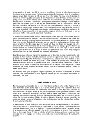 ahora, palabras de aquí y de allá. Y, como en simultánea, viviendo la vida mía con acezante
temple del yo sin heredad amiga. Por lo menos manifiesta. En lo que esto tiene de empuñadura
apenas tenue. Casi sin rozar la vida de los otros y las otras. No más, para el ejemplo, lo
inmediato venidero puede dar cuenta de mis hechuras un tanto brutales, como si estuviera
prefigurando. Lo que seré en bajo tierra. Hablándole a quienes había, en el entonces, sujetos
hechos para la habladera. Y señalando a las mujeres que estuvieron conmigo. En esos espacios
plenos de una pulsión grata. Y, ahí, en ese mismo espacio, con el cual dotaron a este yo
insumiso. Oyendo lo que antes lo oí en físico. En ese tránsito espaciado, benévolo. Y empecé a
ver, desde el piso conmigo en su vertical. Y, con esas sombras que trajo la tierrita misma. Y,
yo, en esa vocinglería niños y niñas esplendorosas y esplendorosas, contándome los hechos de
allá afuera. En ese recreo libre. En las escuelitas. Jugando a la locura. En la cual yo era su
consejero. Y ellos y ellas, siendo potenciada habladuría.
Y, en ese dicho mío perentorio empecé a ajustar mis acciones. Para que todo quedara, después
de mí, como gobernanzas sinceras. Y, en ese sueñito de agosto 2, recreaba lo que podría ser.
En ese final amplio. A pesar de la estrechura medida con plomadas y estructura que encontré.
Hoy, estoy en eso. Suplicándole a la mujer que me soportó en los tiempos que dimos a volar,
desde el primer día. Diciéndole que me llevará allí. Que me dejara ser cuerpo, no polvo
inmediato. En horno crematorio con el poder del Sol, por la vía aciaga. Que me llevara, en
romería estando ella conformada por mis cercanos amores. Mi hija y mis hijos. Y allá en remoto
físico a quien tanto quise. Y, la mujer de ahora, con pañuelo de color negro. Porque negrura
definí yo que fuera, el color punzante, por lo sincero, no efímero.
Estando ya aquí, entonces, sigo en las palabras que ya dije. Este silencio me acompaña. Esta
dejadez, de física materia maleable. Creciendo casi en la exponencial. Carne de yugo nacida
(…como escribió Miguelito Hernández). Fueron pasando, pues los días y las noches en ese
contar hasta siempre. Un infinito mayúsculo. Y volé. Visitando a quienes están como yo. Ese
cautiverio sensato. Afín con mi percepción de vida. Que acaba tarde o temprano. Y volví a
enterrar, mi yo mismo. Cansado de visitar tantas fisuras. Hechas como obligatorias. En esa
hendidura que define mi estancia lúgubre. Más no ajena a los momentos vividos. Cuando fui
lúcido sujeto viajero.
Los escucho, a los y las que pasan. Oigo sus palabras, en murmullo v incansable. Y, en esa
dirección, diré a mis cercanos que no dejen de transitar por ahí. Para seguir escuchando su
palabrería Y sus risas.
La vida es bella…a veces
No más, ayer, al vuelo estaba. Eso es como mirar desde lo alto sin estar arriba. Algo parecido a
esos momentos en los cuales todo se le va a uno. Como que no atina a aterrizar. Más bien
como en esa subienda de alma, aún sin tener tal cosa. Pero sí su símil. Algo como corriendo en
velocidad quinta. De aquí y de allí. Y, ella, se hace presente. Como gendarme libertario. Como
quien te ha cautivado y no te suelta. Un va y viene y vuelve. Una tejedora de ilusiones que
motiva a reanimar lo que parecía fenecido. Como alargar el ensueño que todos tuvimos siendo
niños. Ese horizonte absoluto. Nítido. De colores diversos. Un azul de ternura inimitable. Un
verde que satura y convierte lo habido en épico canto que subyuga. Ese rojo que hace explotar
la pasión, siempre herética.
Y, siendo como es hoy. Y estando como estoy hoy; me le fui yendo despaci to a la tristeza.
Sigiloso, en punticas. Y listo. Ahí quedó la tristeza sola. Y, juntas, soledad y tristeza se dieron al
reniegue. Buscándome. Pero yo ya iba lejos. Y, vuelvo con el vuelo primero. Y localicé a la mía.
A la esperanza. A la más mía, la pasión. Y a la otra no menos mía, la ternura. Y me les quedé
todo el tiempo por fuera. Y ellas, la soledad y la tristeza juntas, rumiando venganza. Como
diciendo: nos la va a pagar ese pertinaz enamorado. Ese envalentonado sujeto de vuelo por lo
que ama.
 