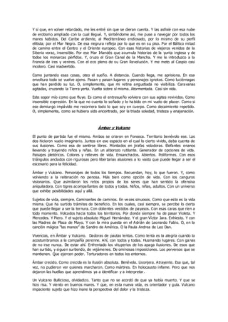 Y sí que, en volver retardado, me les entré sin que se dieran cuenta. Y las asfixié con esa nube
de erotismo ampliado con la cual llegué. Y, sintiéndome así, me puse a navegar por todos los
mares habidos. Del Caribe ardiente, al Mediterráneo endiosado, por lo mismo de su perfil
elitista; por el Mar Negro. De esa negrura refleja por lo que es en su piso. Por el Báltico mitad
de camino entre el Centro y el Oriente europeo. Con esas historias de viajeros venidos de la
Siberia voraz, insensible. Por ese Mar Irlandés que acumula historias de la yunta inglesa y de
todos los monarcas pérfidos. Y, cruzo el Gran Canal de la Mancha. Y me le introduzco a la
Francia de ires y venires. Con el eco pleno de su Gran Revolución. Y me meto al Caspio casi
incoloro. Casi inadvertido.
Como juntando esas cosas, oteo el sueño. A distancia. Cuando llega, me aprisiona. En esa
envoltura todo se vuelve ajeno. Pasan y pasan lugares y personajes ignotos. Como luciérnagas
que han perdido su luz. O, simplemente, que mi retina angustiada no visibiliza. Caravanas
agitadas, cruzando la Tierra yerta. Vuelta sobre sí misma. Atormentada. Casi sin vida.
Este sopor mío como que fluye. Es como el entresueño volviera con sus agites revividos. Como
insensible expresión. En la que no cuenta lo soñado y lo ha bido en mi vuelo de placer. Como si
ese demiurgo impávido me recorriera todo lo que soy en cuerpo. Como decaimiento repetido.
O, simplemente, como se hubiera sido encontrado, por la triada soledad, tristeza y enajenación.
Ámbar y Vulcano
El punto de partida fue el mismo. Ambos se criaron en Fonseca. Territorio benévolo ese. Los
dos hicieron vuelo imaginario. Juntos en ese espacio en el cual lo cierto vivido, daba cuenta de
sus ilusiones. Como esa de sentirse libres. Montados en jirafas voladoras. Elefantes enanos
llevando y trayendo niños y niñas. En un alborozo rutilante. Generador de opciones de vida.
Paisajes pletóricos. Colores y relieves de vida. Ensanchados. Abiertos. Poliformes. Con esos
triángulos anclados con rigurosas pero libertarias alusiones a lo vasto que puede llegar a ser el
escenario para la felicidad.
Ámbar y Vulcano. Personajes de todos los tiempos. Recuerdan, hoy, lo que fueron. Y, como
volviendo a la reiteración no penosa. Más bien como opción de vida. Con los canguros
visionarios. Que asimilaron los retos propios de los seres que han sentido la ofensiva
aniquiladora. Con tigres acompañantes de todos y todas. Niños, niñas, adultos. Con un universo
que exhibe posibilidades aquí y allá.
Sujetos de vida, siempre. Caminantes de caminos. En ve ces sinuosos. Como que esto es la vida
misma. Que ha surtido trámites de beneficio. En los cuales, casi siempre, se percibe lo cierta
que puede llegar a ser la ternura. Con dolientes vestidos de payasos. Con esas caras que ríen a
todo momento. Volcados hacia todos los territorios. Por donde siempre ha de pasar Violeta. Y
Mercedes. Y Piero. Y el sujeto absoluto Miguel Hernández. Y el gran Víctor Jara. Enhiesto. Y con
las Madres de Plaza de Mayo. Y con la mira puesta en el Adrián de Leonardo Fabio. O, en la
canción mágica “las manos” de Sandro de América. O la Paula Andrea de Leo Dan.
Vivencias, en Ámbar y Vulcano. Dadoras de pautas lentas. Como lenta es la alegría cuando la
acostumbramos a la compañía perenne. Ahí, con todos y todas. Husmando lugares. Con ganas
de no irse nunca. De estar ahí. Enfrentado los vituperios de los apaga ilusiones. De esos que
han surtido, y siguen surtiendo, de vejámenes. De ominosas imposiciones. Los perversos que se
mantienen. Que ejercen poder. Torturadores en todos los entornos.
Ámbar crecido. Como crecida es la ilusión absoluta. Benévola. Lisonjera. Atrayente. Esa que, tal
vez, no pudieron ver quienes marcharon. Como mártires. En holocausto infame. Pero que nos
dejaron las huellas que aprendimos ya a identificar y a interpretar.
Un Vulcano Bullicioso, olvidadizo. Tanto que no se acordó de que ya había muerto. Y que se
hizo risa. Y viento en buenos mares. Y que, en esta nueva vida, es orientador y guía. Vulcano
impaciente sujeto que hizo inane la perspectiva del dolor y la tristeza.
 