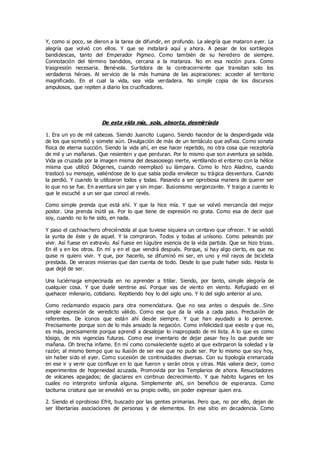 Y, como si poco, se dieron a la tarea de difundir, en profundo. La alegría que mataron ayer. La
alegría que volvió con ellos. Y que se instalará aquí y ahora. A pesar de los sortilegios
bandidescas, tanto del Emperador Pigmeo. Como también de su heredero de siempre.
Connotación del término bandidos, cercana a la matanza. No en esa noción pura. Como
trasgresión necesaria. Benévola. Surtidora de la contracorriente que transitan solo los
verdaderos héroes. Al servicio de la más humana de las aspiraciones: acceder al territorio
magnificado. En el cual la vida, sea vida verdadera. No simple copia de los discursos
ampulosos, que repiten a diario los crucificadores.
De esta vida mía, sola, absorta, desmirriada
1. Era un yo de mil cabezas. Siendo Juancito Lugano. Siendo hacedor de la desperdigada vida
de los que sometió y somete aún. Divulgación de más de un tentáculo que asfixia. Como sonata
física de eterna succión. Siendo la vida ahí, en ese hacer repetido, no otra cosa que receptoría
de mil y un mañanas. Que resienten y que perduran. Por lo mismo que son aventura ya sabida.
Vida ya cruzada por la imagen misma del desasosiego inerte, ventilando el entorno con la hélice
misma que utilizó Diógenes, cuando reemplazó su lámpara. Como lo hizo Aladino, cuando
trastocó su mensaje, valiéndose de lo que sabía podía envilecer su trágica desventura. Cuando
la perdió. Y cuando la utilizaron todos y todas. Pasando a ser oprobiosa manera de querer ser
lo que no se fue. En aventura sin par y sin impar. Ilusionismo vergonzante. Y traigo a cuento lo
que le escuché a un ser que conocí al revés.
Como simple prenda que está ahí. Y que la hice mía. Y que se volvió mercancía del mejor
postor. Una prenda inútil ya. Por lo que tiene de expresión no grata. Como esa de decir que
soy, cuando no lo he sido, en nada.
Y paso el cachivachero ofreciéndola al que tuviese siquiera un centavo que ofrecer. Y se validó
la yunta de éste y de aquel. Y la compraron. Todos y todas al unísono. Como peleando por
vivir. Así fuese en extravío. Así fuese en lúgubre esencia de la vida partida. Que se hizo trizas.
En él y en los otros. En mí y en el que vendrá después. Porque, si hay algo cierto, es que no
quise ni quiero vivir. Y que, por hacerlo, se difuminó mi ser, en uno y mil rayos de bicicleta
prestada. De veraces miserias que dan cuenta de todo. Desde lo que pude haber sido. Hasta lo
que dejé de ser.
Una luciérnaga empecinada en no aprender a titilar. Siendo, por tanto, simple alegoría de
cualquier cosa. Y que duele sentirse así. Porque vas de viento en viento. Refugiado en el
quehacer milenario, cotidiano. Repitiendo hoy lo del siglo uno. Y lo del siglo anterior al uno.
Como reclamando espacio para otra nomenclatura. Que no sea antes o después de…Sino
simple expresión de veredicto válido. Como ese que da la vida a cada paso. Preclusión de
referentes. De íconos que están ahí desde siempre. Y que han ayudado a lo perenne.
Precisamente porque son de lo más ansiado la negación. Como infelicidad que existe y que no,
es más, precisamente porque aprendí a desalojar lo inapropiado de mi lista. A lo que es como
tósigo, de mis vigencias futuras. Como ese inventario de dejar pasar hoy lo que puede ser
mañana. Oh brecha infame. En mí como convaleciente sujeto al que extirparon la soledad y la
razón; al mismo tiempo que su ilusión de ser ese que no pude ser. Por lo mismo que soy hoy,
sin haber sido el ayer. Como sucesión de continuidades diversas. Con su tipología enmarcada
en ese ir y venir que confluye en lo que fueron y serán otros y otras. Más valiera decir, como
experimentos de hogeneidad azuzada. Promovida por los Templarios de ahora. Resucitadores
de volcanes apagados; de glaciares en continuo decrecimiento. Y que habito lugares en los
cuales no interpreto sinfonía alguna. Simplemente ahí, sin beneficio de esperanza. Como
taciturna criatura que se envolvió en su propio ovillo, sin poder expresar quien era.
2. Siendo el oprobioso Efrit, buscado por las gentes primarias. Pero que, no por ello, dejan de
ser libertarias asociaciones de personas y de elementos. En ese sitio en decadencia. Como
 
