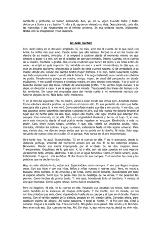 constante y profunda, se fueron acicalando. Aún, ya, en su vejez. Cuando todos y todas
olvidaron a Sonia y a su Luisito. Y, ella y él, siguieron viviendo su vida. Descubriendo, cada día,
las maravillas y las hecatombes en el infinito universo. En esa brillante noche. Iridiscente.
Hecha con su imaginación y sus ilusiones.
Un bello hechizo
Con razón estoy en el desvarío ampliado. Sí, no más, ayer me di cuenta de lo que pasó con
Anita. La niñita mía que amo. Desde antes que ella naciera. Porque la vi en los trazos del
vientre de su madre, Amatista. Y la empecé a cautivar desde el momento mismo en que
empezó a gozar y a reír. Ahí en el caballito de carrusel primario, íntimo. Cuando, en el cuerpo
de su madre, montaba y giraba. Ella, en esa erudición que tienen los niños y las niñas antes de
nacer; se erigió en guía suprema. Yo, viéndola en ese ir y venir momentáneo, le dije que, en
este yo anciano taciturno, prosperaba la ilusión de verla cuando naciera. O de arrebatarla a su
madre, desde ahí. Desde ese cuerpo hecho mujer primera. Y le dije, como susurrante sujeto,
que todo empezaría a nacer cuando ella lo hiciera. Y le seguí hablando aun cuando escucharme
no podía. Simplemente porque su madre, amiga, mujer, se alejó del parquecito en donde
estábamos. Y me quedé mirando a Amatista madre, en poco tiempo concretada. Y la vi subir al
busecito escolar que ella tenía. Pintado de anaranjadas jirafas. Y de verdes hojas nuevas. Y se
alejó, en dirección a casa. Y yo la seguí con mi mirada. Traspasando las líneas del tiempo y de
los territorios. Sin cesar me empinaba para dar rienda suelta a mi vehemente rechazo por
haberte alejado de mí. Niña bella. Niña mañanera.
Y, en el otro día siguiente. Ella, tu madre, volvió a estar donde nos vimos ayer. Amatista madre.
Como voladora alondra prístina, se sentó en el mismo sitio. En ese pedacito de cielo que había
solo para ella y para ti. Y me miró. Como extrañada madre que iba a ser pronto. Y me dijo, con
sus palabras como volantines libertarios surcando el aire, qué ella nunca me dejaría llevarte al
lugar que he hecho para los dos. Que, según ella madre, ese lugar tendría que albergar tres
cuerpos. Uno inmenso, el de ella. Otro, en originalidad absoluta y tierna, el tuyo. Y, el mío,
sería solo rinconcito desde el cual podría verlas regatear el lenguaje. Elevándolo a más no
poder. Casi, entre nubes ciegas, umbrías. Y que, ella, tejería tus vestiditos azules, rojos,
morados, infinitos los colores. Y que, su mano, extendería hasta el más lejano universo. Para
que, siendo dos, me dijeran desde arriba que yo no podría ser tu dueño. Ni nada. Solo vago
recuerdo de cuerpo visto en la calle. En el parque. Más nunca en el aire ensimismado.
Otra tarde hoy. Yo aquí. Esperándolas. Tú en el cuerpo de ella. Y las vi acercarse, desde la
distancia prófuga, Viniendo del barriecito amado por las dos. El de las callecitas amplias.
Benévolas. Desde esa casita impregnada por el arrebato de las dos mujeres vivas.
Transparentes. Orgullosas de lo que son. Y, tú y ella, con los ojos puestos en una negrura
vorazmente bella. Amplia, dadivosa. Y las vi en el agua hendidas. Como en baño sonoro, puro.
Imborrable. Y agucé mis sentidos. El olor fresco de sus cuerpos. Y el escuchar las risas y las
palabras que se decían las dos.
Hoy, en este sábado lento, estoy acá. Esperándolas como siempre. Y veo que llegan mujeres
otras. Con sus hijos y con sus hijas. Niños y niñas nuevos y nuevas aquí. Pero, mi mirada,
buscaba otros cuerpos. El de Amatista y de Anita, como decidí llamarte. Buscándolas por todo
el espacio abierto. Sentí que no podía más con la nostalgia de no verlas. Y me pesaban las
piernas. Como hechas de plomo basto. Y, mis ojos, horadando todo el territorio. Y miraba el
aire que bramaba. Como sujeto celoso. Como fuerza envolvente,
Pero no llegaron. Ni ella. Ni tu cuerpo en ella. Pasando que pasaban las horas, todo estaba
como hendido en la espesura de bosque embrujado. Y me monté, con mi mirada, en los
carritos pintados que veía. Como siguiendo la huella de su cuerpo y el tuyo en el de ella. Viajero
sumiso. Con el vahído espeso de la tristeza, pegado en mí. Viendo calles. Cerradas ahora, para
cualquier asomo de alegría. Así fuese pasajera, Y llegó la noche. Y, el frío con ella. Eché a
caminar. Llegué a la casita mía. Y las encontré. Dibujadas en la pared. Ella riendo y tú también.
Pero eran solo eso. Dos cuerpos hechos. Ahí. Sin vida. Y, esa misma noche, decidí no vivir más.
 