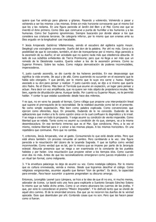 quiera que fue embrujo para gitanos y gitanas. Pasando y volviendo. Volviendo a pasar y
volviendo a ser los mismos y las mismas. Entes sin más horizonte convocante que el mismo Sol
que los y las reclama. En una figura parecida al Jardín del Bien y el Mal. Como ese que se
inventó el Amo primero. Como Dios que conmueve a punta de humillar a los humanos y a las
humanas. Como Ser Supremo ignominioso. Siempre buscando por donde atacar a los que
considera sus criaturas terceras. De categoría inferior, por lo mismo que son enanas ante su
Dios erguido en la longitudinal casi inacabable.
Y Jesús Amparado Gutiérrez Villahermosa, siendo el escudero del ególatra sujeto mayor.
Desplegó una vocinglería convocante. Dueño del don de la palabra. Por ahí no más. Cerca a la
posibilidad de que le concedan, también, el don de transportarse por sí mismo. Algo parecido a
la ascensión de su dueño; el ser acicalado que no quiere nada más que obediencia absurda. Al
lado de sus súbditos anhelantes de Tierra Promisoria; pero que no llega a ser más que un
remedo de la Desiderata nuestra. Quería volver a los de la ascensión primera. Como su
Superior Primero. Sobre las nubes. Como mágica demostración de poderes inconmutables,
imperecederos.
Y, justo cuando ascendía, se dio cuenta de los haberes perdidos. En ese desasosiego que
significa la vida errante. De aquí y de allá. Como queriendo no sucumbir en el escenario que le
había sido otorgado. Y que perdió, por lo mismo que lo suyo era carne y hueso. Espíritu
asociado a su don para pensar y realizar. Y justo cuando cayó, se dijo a sí mismo que quería
otro Padre. No el Eterno. Más bien el Terrícola que asume en expiación, un lugar para pensar y
actuar. Para decir en voz amplificada, que no quiere ser más objeto de prepotencia insulsa. Más
bien, agente de dilucidación plena. Aunque tardía. Por cuanto su Superior Mayor, no le permitió
hablar. Y contar lo que estaba sucediendo desde hace dos milenios.
Y es que, no en vano ha pasado el tiempo. Como ráfaga que propone una interpretación lineal
que supone el prerrequisito de la racionalidad. De la realidad asumida como tal en el presente.
No como simple expectación. Más bien como palabra explicada. Como convenciones que
ejercen como oferentes. Aquí. En presente. Dudando de lo no conocido. Dudando de las
aplicaciones que invitan a la fe como opción única en la cual confluyen lo dogmático y lo irreal.
Y se niega a creer en todo lo propuesto. Y exige asumir su condición de viento imparable. Como
libertad que se rebela. Tanto como no asumir su condición de río que, siempre, va a la misma
desembocadura. En ese territorio inmenso que es el Mar. Que condiciona. Pero, a la vez el
mismo, reclama libertad para ir y volver a las mismas playas. A los mismos horizontes. En una
repetidera que conmueve. Pero que no cambia.
Y, entonces, Jesús Amparado, vive al gasto. Consumiendo lo que está desde antes. Pero que
está ahora también. Un proceso renuente al cambio. Pero cambiando a la vez. Una figura
parecida a la resucitación del Lázaro de la Leyenda Sagrada. Y que se tipifica como verdad
inconmovible. Como verdad que es tal, por lo mismo que se impone por parte de la Jerarquía
eclesial. Absurda presencia que se niega a ser examinada en la constante de los pueblos
habidos y por haber. Una resucitación que propone volver a los tiempos idos. Como cuando
eran dos no más. Antes de que los racionalizadores emergieran como jueces impávidos y con
un ritual tan formal, como indignante.
3. Y la envoltura palaciega no deja de asumir su voz. Como nostalgia callejera. Por lo mismo
que es cultura enrevesada, venida a menos. Desde que logramos descifrar el código. Como
religiosos vergonzantes, asumían aquello que llaman “don de gentes”. Es decir, la capacidad
para enredar. Para hacer sucumbir a quienes pregonaban su discurso amargo.
Entonces, Leovigildo Leonel Lazo Lámpara, se hizo a la idea de que él no era, ni mucho menos,
adorador de íconos. Le bastó solo una hora para explicarle a Suetonio Serapio Sánchez Solano
lo mismo que ya había dicho antes. Como si un enano alcanzara los cuernos de las jirafas. Y
que, por esto lo concedieran el premio “Misión Imposible”. Y lo disfrutó tanto que se olvidó de
aquel otro camino. El de la sinceridad sincera. Esa que ya no recorren los dueños de la verdad
apocada. Esos que deambulan por ahí. Contando cosas que no son. Pero que las hacen pasar
como si fueran.
 