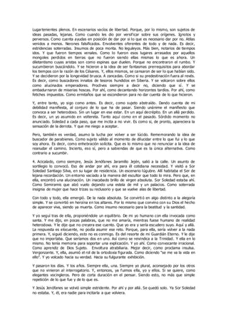 Lugartenientes plenos. En escenarios vacíos de libertad. Porque, por lo mismo, son sujetos de
ideas pasadas, lejanas. Como cuando les dio por versificar sobre sus orígenes. Ignotos y
perversos. Como cuenta ayudas en posición de dar por si lo que es necesario dar por no. Atilas
venidos a menos. Nerones falsificados. Envolventes oferentes de todo y de nada. Es decir,
estridencias soterradas. Insumos de poca monta. No leguleyos. Más bien, notarios de tiempos
idos. Y que fueron tiempos venales. Como lo fueron esos lugares arrasados por aquellos
mongoles perdidos en tierras que no fueron siendo ellas mismas lo que es ahora. Un
diletantismo cuyas aristas son como espinas que duelen. Porque no encontraron el rumbo. Y
sucumbieron buscándolo. Y se hicieron a la idea de ser fantasmas prerrequisitos para abordar
los tiempos con la razón de los Césares. Y, ellos mismos, se cansaron de ser lo que habían sido.
Y se decidieron por la longevidad brusca. A zancadas. Como si su predestinación fuera al revés.
Es decir, como buscadores innatos de tesoros hundidos en Siberia. Y se volcaron sobre ellos
como alucinados emperadores. Proclives siempre a decir no, diciendo que sí. Y se
embadurnaron de miserias hoscas. Por ahí, como decantando horizontes tardíos. Por ahí, como
fetiches impuestos. Como ermitaños que se escondieron para no dar cuenta de lo que hicieron.
Y, entre tanto, yo sigo como antes. Es decir, como sujeto abstraído. Dando cuenta de mi
debilidad manifiesta, al conjuro de lo que ha de pasar. Siendo unánime el manifiesto que
convoca a ser heterodoxo. Sin un lugar en ese estar. En un aquí decrépito. En un allá perdido.
Es decir, un yo asumido en voltereta. Tanto aquí como en el pasado. Sórdido momento no
anunciado. Soledad a cada paso, que me incita a no vivir. Es como si, de pronto, apareciera la
sensación de la derrota. Y que me niego a aceptar.
Pero, también es verdad, asumo la lucha por volver a ser lúcido. Rememorando la idea de
buscador de parabienes. Como sujeto válido al momento de dilucidar entre lo que fui y lo que
soy ahora. Es decir, como enhebración solícita. Que es lo mismo que no renunciar a la idea de
reanudar el camino. Incierto, eso sí, pero a sabiendas de que es la única alternativa. Como
contrario a sucumbir.
4. Acicalado, como siempre, Jesús Jenófanes Jaramillo Jején, salió a la calle. Un asunto de
sortilegio lo convocó. Eso de andar por ahí, era para él cotidiana necesidad. Y visitó a Sor
Soledad Santiago Silva, en su lugar de residencia. Un escenario lúgubre. Allí habitaba el Ser de
lejana recordación. Un entorno vaciado a la manera del escultor que todo lo mira. Pero que, en
ella, encontró una alucinación. Un inacabado brillo de virgen absoluta. Sor Soledad estaba ahí.
Como Semiramis que alzó vuelo dejando una estela de mil y un palacios. Como soterrada
insignia de mujer que hace trizas su reclusorio y que se vuelve alas de libertad.
Con todo y todo, ella emergió. De la nada absoluta. Se convirti ó en algo distinto a la alegoría
simple. Y se convirtió en heroína en los altares. Por lo mismo que convino con su Dios el hecho
de aparecer viva, siendo ya muerta. Como insumo necesario para la beatitud y la santidad.
Y yo seguí tras de ella, proponiéndole un equilibrio. De mi yo humano con ella invocada como
santa. Y me dijo, en pocas palabras, que no me amaría, mientras fuese humano de realidad
heterodoxa. Y le dije que no creyera ese cuento. Que yo era y sería escudero suyo. Aquí y allá.
La respuesta es elocuente, no podía asumir ese reto. Porque, para ella, sería volver a la nada
primera. Y, siguió diciendo, esto no es conmigo. Es del resorte de mi Guardián Eterno. Y le dije
que no importaba. Que seríamos dos en uno. Así como se reivindica a la Trinidad. Y ella en lo
mismo. No tenía memoria para soportar una explicación. Y yo ahí. Como convocante irracional.
Como aprendiz de Dios Sujeto. Envoltura atrabiliaria. Mejor decir, como proclama insulsa.
Vergonzante. Y, ella, asumió el rol de la ortodoxia figurada. Como diciendo “se me va la vida en
ello”. Y yo volcado hacia su verdad. Hacia su fulgurante exhibición.
Y pasaron los días. Y los años. Siempre ella, una. Siempre yo plural, aconsejado por los otros
que no vinieron al interrogatorio. Y, entonces, ya fuimos ella, yo y ellos. Si se quiere, como
elegantes vocingleros. Pero de corta duración en el pensar. Siendo esto, no más que simple
repetición de lo que fue y de lo que es.
Y Jesús Jenófanes se volvió simple estridente. Por ahí y por allá. Se quedó solo. Ya Sor Soledad
no estaba. Y, él, era nadie para incitarla a que volviera.
 