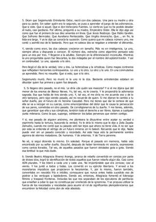 5. Dicen que Segismundo Entretanto Oidor, nació con dos cabezas. Una para su madre y otra
para su padre. Sin saber quién era lo segundo, se puso a aprender el juego de las adivinanzas.
Que si este. Que si aquel. Que si don Veneciano Fuentes. Lo cierto es que no ha podido desatar
el nudo, casi gordiano. Por último, preguntó a su madre, Emperatriz Oidor. Ella le dijo algo así
como que fue el primero de sus diez amantes en línea. Que Jesús Restrepo. Que Pablo Gavilán.
Que Sofronio Bermúdez. Que Aureliano Pentecostés. Que Virgilio Amorocho. Que…, en fin, la
lista era larga. Y yo le dije ya conocía la sucesión. Como quiera que mi cabeza número uno, me
contó y asimiló eso de lo bastardo. Pero que mi cabeza dos se negaban a entender el ditirambo.
Y, siendo como eran, las dos cabezas crecieron en tamaño. Más no en inteligencia, La uno,
siempre altiva y dispuesta a conocer. El número dos, estrecha como algoritmo pensado solo
para un dos por tres. Y llegaron a la adultez. Siempre en la diferenciación inconsulta. Mientras
la uno preguntaba quien fue Descartes, la dos indagaba por el nombre del apóstol traidor. Y así
en continuidad. Lo uno, opuesto a lo otro.
Pero llegó el día de la verdad, Uno y dos. La heterodoxa y la ortodoxa. Como mapas contrarios
que reflejaban horizontes contrapuestos. Lo uno y lo otro. Lo otro y lo uno. En una conmutativa
ya aprendida. Pero no resuelta. Que si esto, que si lo otro.
Segismundo murió. Pero no murió ni la uno ni la dos. Bastante entretenidas estaban en
dilucidar quien fue primera y quien fue después.
5. Si llegara otro pasado, no el mío. Le diría ¿de quién sos mascota? Y si el me dijera que del
menor de los enanos de Blanca Nieves. Yo, tal vez, no le creería. Y le propondría la adivinanza
sagrada. Esa que habla de tres siendo uno. Y, tal vez, el me diría no me acuerdo eso y de lo
otro tampoco, pero sigo siendo pasado, así no recuerde de quien. Si me dijeran te cambio a tu
señor dueño, por el futuro de mi heroína Cascabel. Pero me tienes que dar la certeza de que
ella se va a recoger en su cuerpo, como emancipándose del dolor que le causa la persecución
de sus pares, sometidas en otro pasado. De correligionarios de tu dueño. Y me tienes, además,
que garantizar que ella y sus cómplices, tendrán todo el derecho a ser libres. Ajenas a cualquier
yunta milenaria. Como la que, supongo, exhibieron los taitas perversos que vienen contigo.
Y si, ese pasado de alguien anónimo, me planteara la disyuntiva entre acatar su verdad o
exprimirlo hasta la tortura, buscando la verdad. Yo le diría lo mismo que le dije a Zoila Zapata
Zamudio, cuando me contó que su pasado voló tan lejos que ahora no tiene vida. A no ser que
por esta se entienda el vértigo de un futuro inmerso en lo baladí. Recuerdo que le dije. Nadie
puede vivir sin un pasado conocido y recordado. Así este haya sido la permanente sombra
agorera de eternos matadores. De humanos. Y de entornos. Y de Tierra perenne.
No sé, si seguí diciendo lo mismo. En soledad. Porque el pasado sin memoria, había sido
encontrado por su señor dueño. Escuché, después de haber terminado mi vocería, expresiones
como cantos llorados. Tal vez, de aquellos pasados que fueron olvidados gota a gota. Siendo
esa lentitud la que más duele.
6. Siendo Beatriz Altagracia Álvarez Arango, jerarca de rebaño convertido en cenizas por parte
de dioses idos, logró la identificación de todos aquellos que fueron rebaño algún día. Casi como
ADN plurales. Y los liberó a cada uno y cada una. No importándole que era cenizas; casi al
viento. Y los juntó a todos y todas. Los convirtió en su ejército libertario. Y arrasó a los
incendiarios impúdicos que propiciaron la hecatombe. Y, por lo mismo, fueron también,
convertidos en rescoldo frío e inédito; comoquiera que nunca antes había sucedido eso de
postrar a los verdugos y lapidadores. Siendo así, entonces, Altagracia fomentó el liderazgo
fémino y traspasó fronteras. Incluidas las que nos separaban de los ejecutores de partituras
que enseñan a odiar lo que no constituya par envilecido de la ignominia. Y se propuso utilizar la
fuerza de los rescatados y rescatadas para asumir el rol de significantes plenipotenciarios que
encumbren la felicidad como don de vida absoluto.
 