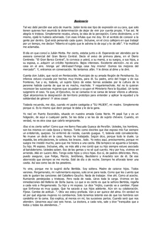 Ilusionario
Tal vez debí percibir ese acto de muerte. Julián tenía ese tipo de expresión en su cara, que solo
tienen quienes han asumido la determinación de dejar de vivir por cuenta propia. Y fue así. Ni
alegría ni tristeza. Simplemente recabo, ahora, la idea de la percepción. Como diciéndome, a mí
mismo, ojalá lo hubiera adivinado. Con esas ínfulas que me doy. En el sentido de conocer a la
gente por dentro. Qué está pensando cada quien. Inclusive, en el circo callejero en que trabajé
por un tiempo, me decían “Alberto el sujeto que le adivina lo de aquí y lo de allá”. Y la multitud
me aclamaba.
El día en que conocí a Julián Motta. Por cierto, estaba junto a él. Esperando ser atendido por la
asesora comercial del Gran Banco Central. Decía el aviso de primera plana, en el Diario
Centinela: “El Gran Banco Central”, lo convoca a usted, a su mamá, a su suegra, a sus hijos, a
su esposa, a…adquirir un crédito hipotecario. Bajos intereses. Excelente atención…no es una
casa en el aire. ¡Venga ya! ¡Atrévase!¡Tenga casa hoy mismo! ¡Somos los mejores del
mercado!”. Y, entramos en conversación. No teníamos afán. Y le dimos al dime y te diré.
Cuenta don Julián, que nació en Pentecostés. Municipio de su amada Región de Pensilvania. Su
infancia estuvo cruzada por hechos muy tristes, para él. Su padre, amo del hogar y de sus
fronteras, fue y es, todavía, un sujeto típico de estas tierras azoladas por la cultura de lo
perenne habida cuenta de que se es macho, machote. Y requetemachote. Así no lo quieran
reconocer las sucesivas mujeres que ocupaban y ocupan el Ministerio Para la Equidad. Un tanto
suigeneris el caso. Ya que, el Ejecutivo, no se cansaba ni se cansa de lanzar vítores a ultranza.
¡Qué alcanzamos la designación de territorio prototipo para entender y aplicar la equidad y la
solidaridad de género! ¡Y otras cosas!
Todavía recuerdo, me dijo, cuando mi padre castigaba a “SU MUJER”, mi madre. Simplemente
porque sí. Es lo mismo que decir porque le daba y le da la gana.
Yo nací en Puerto Escondido, situado en nuestra amada Costa Norte. Mi papá fue y es un
holgazán, de aquí a cualquier parte. Se las daba y se las da de sujeto chévere. Cuando, en
verdad, no es otra cosa que cabrío vergonzante.
¡Eso sí es cierto señor! Como que me llamo Pascuala Guasca de Perafán. Ustedes, los hombres,
son los mismos en cada época y tiempo. Tanto como decirles que ése esposo mío fue siempre
un entelerido, quejoso. Se enfermó de rociola, cuando guagua. Y, todavía está convaleciente.
No mueve un dedo en la casa. Nunca ha trabajado. Según dice, porque todo le duele. La
espalda, las articulaciones, la cabeza, los brazos…todo. Yo estoy aquí, precisamente, porque mi
suegra me insistió mucho, para que me hiciera a una casita. Ella tampoco se aguanta a Serapio.
Su hijo. Mi esposo. Inclusive, ella, va más allá y me contó que su hijo siempre estuvo asociado
al bandolerismo. Ustedes saben. Eso de las gemas y no sé qué cuento. Ho y por hoy, vivimos en
arriendo. Allá en Lucero Alto. Tengo siete hijos y cinco hijas. Eso sí, de padres diferentes. Pero,
puedo asegurar, que Felipe, Marcio, Jenófanes, Bautisterio y Anacleto son de él. De ese
aborrecido que siempre se me monta. Esté de día o de noche. Siempre he añorado tener una
casita. Así sea como las de los pesebres.
Yo vine, porque me lo sugirió doña Bertilda. Soy soltera. Madre de catorce hijos. Todos
varones. Pergamanato, mi rudimentario esposo, solo sirve para nada. Como que les c uento que
solo le gustan las canciones del Caballero Gaucho. Nada de trabajar. Vive ahí. Como al acecho.
Rumiando pendejadas y tristezas. Pero nada de nada. Llevo toda la carga. Vivimos en las
inmediaciones del Relleno de Doña Juana. Lo que si es cierto es que la señora Bertilda, regaña
a cada rato a Pergamanato. Su hijo y mi esposo. Le dice “mijito, cuando va a cambiar. Fíjese
que Sinforosa es muy guapa. Que ha sacado a sus hijos adelante. Aún sin su colaboración.
Fíjese. Cambie de actitud…”. Otra vez estoy preñada. Van a ser quince del alma. En verdad no
sé por qué algunas mujeres no cambiamos. Solo tenemos latente eso de que los hombres son
candelita en la cama. Eso explica, al menos en mí, los sucesivos partos. Cuando será que nos
atienden. Llevamos aquí casi seis horas. La doctora, a cada rato, sale y dice “tranquilos que a
todos y todas los atendemos…”
 