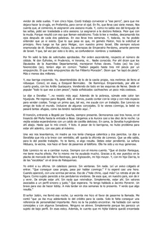 vividor de siete suelas. Y son cinco hijas. Costó trabajo convencer a “ese perro”, para que me
dejara hacer la cirugía, en Profamilia, para cerrar el ojal. En fin, que lleva casi siete meses. Nos
cuenta que, al comienzo, le asignaron una asesora muda. Y, como no sabía eso del lenguaje de
las señas, pidió ser trasladada a otra asesora. Le asignaron a la doctora Rebeca. Peor que con
la muda. Porque resultó con eso que llaman estrabismo. Todo lo lee a medias, descansando los
ojos después de cada dos palabras. En eso lleva tres semanas. Y, todavía, no ha podido
entender que yo si existo. Que lo que pasa es que, mi gemelo Pastor, hizo la solicitud al
principio. Pero luego se fue para Melgar, con nuestro primo Israel. Ella siempre estuvo
enamorada de él. Desafiando, incluso, las amenazas de Emperatriz Perdomo, amante perenne
de Israel. Y que, tal vez por esto o lo otro, se confundieron nombres y realidades
Por fin salió la lista de solicitudes aprobadas. Por orden ascendente, respecto al número de
cédula. Ni don Éufrates, ni Prudencio, ni Verania, ni… Nadie conocido. Por ahí dicen que los
Diputados de la Asamblea Departamental, manejaron fichas claves. Todos (as) los (as)
favorecidos (as), tenían algo en común: “habían pagado hasta tres mil pesos por un
empujoncito. El que más empujoncitos dio fue Filiberto Morazán”. Dicen que “se tapó de plata”.
Más o menos dos millones.
Y, esa barriga creciendo. Ya, desentendidos de lo de la casita propia, nos metimos de lleno al
rebusque. Conocí, en esas, a Ezequiel Bermúdez. De Ramiriquí. Emparentado, por allá en
cuarto grado, con los Ardila Guataquira. Vendiendo de todo en las esquinas de Neiva. Desde el
popular “todo lo que vea a cien pesos”; hasta sofisticados cachivaches un poco más costosos.
Le dije a Doralba: “…no resisto más aquí. Además de la pobreza, súmale este calor tan
hijueputa. Me regreso para Bogotá. Allá, al menos, puedo contar con la vieja y con más espacio
para vender cositas. Tengo un primo que, tal vez, me ayude con un trabajito. Ese Lorenzo es
amigo de todo el mundo. Inclusive de algunos concejales. Si te vienes conmigo, la bebé no
pasará tantas afugias, como las tendrá naciendo aquí…”
El trancón, entrando a Bogotá por Soacha, siempre presente. Demoramos casi tres horas, en el
trayecto del Muña hasta la entrada a Bosa. Llegamos a la Aurora casi a las diez de la noche. La
viejita estaba esperándonos con un caldo de costilla delicioso. En cama, la Doralba hurgándome
ahí abajo. Hasta que lo mío creció. Y listo. A pesar de lo barrigona, no hubo problema para
estar ahí adentro, con ese palo al máximo.
Una vez nos levantamos, mi madre ya nos tenía changua calientica y dos pancitos. Le dije a
Doralbita que iría a la trece con veintidós; allí queda la oficinita de Lorenzo. Que ya ella sabía,
para lo del posible trabajito. Yo te llamo, si algo resulta. Debes estar pendiente. La señora
Hilduara, la vecina, nos hace el favor de pasarnos al teléfono. Ella ha sido y es muy generosa.
Este Lorenzo no va a cambiar nunca. Siempre con el mismo cuento. “Que el doctor Paniagua,
me tiene mucho afecto. Por lo mismo me ha ayudado mucho. Gracias a él, ese puestico en la
placita de mercado del Barrio Restrepo, para Egnosodin, mi hijo mayor. Y, con mi hija Clari ta, lo
de las “escobitas” en el área de Paloquemao.
Yo entré a su oficina. Un calabozo parece. Sin ventanas. Sin nada. Leí un aviso colgado al
entrar. “Que conseguir casa propia, pasa por hablar conmigo.” Y lo esperé casi una hora.
Cuando apareció, con una sonrisa perversa. Eso de ¿“hola chino, ¿qué más? Lo retrata al pie de
figura. Como sujeto parecido a los perdularios vividores. De esos que, en nuestro país, son de ir
y venir. De simple estar ahí. Sin nada que reivindicar. Simplemente, estar ahí. Sin valores
asociados a un perfil sincero y justo.” Que esperara. Ya tengo hablado a Jacinto Porvenir. Un
bravo para eso de hacer lobby. A más tardar en dos semanas te lo presento. Y verás que algo
resulta.”
El señor Julián, me llamó esa noche. La vecinita me hizo el favor de pasarme la llamada. Me
contó “que ya iba muy adelantado lo del crédito para la casita. Solo le falta conseguir una
referencia de personalidad importante. Pero no la ha podido encontrar. Ha hablado con varios
concejales y con algunos Senadores. Ninguno se atreve. Simplemente porque les parezco un
sujeto de bajo perfil. En esas estoy. Además, le cuento que mi hijita Valeria quedó encantada
 