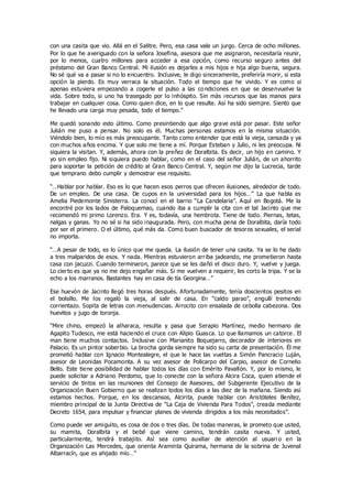 con una casita que vio. Allá en el Salitre. Pero, esa casa vale un jurgo. Cerca de ocho millones.
Por lo que he averiguado con la señora Josefina, asesora que me asignaron, necesitaría reunir,
por lo menos, cuatro millones para acceder a esa opción, como recurso seguro antes del
préstamo del Gran Banco Central. Mi ilusión es dejarles a mis hijos e hija algo buena, segura.
No sé qué va a pasar si no lo encuentro. Inclusive, le digo sinceramente, preferiría morir, si esta
opción la pierdo. Es muy verraca la situación. Todo el tiempo que he vivido. Y es como si
apenas estuviera empezando a cogerle el pulso a las co ndiciones en que se desenvuelve la
vida. Sobre todo, si uno ha trasegado por lo inhóspito. Sin más recursos que las manos para
trabajar en cualquier cosa. Como quien dice, en lo que resulte. Así ha sido siempre. Siento que
he llevado una carga muy pesada, todo el tiempo.”
Me quedó sonando esto último. Como presintiendo que algo grave está por pasar. Este señor
Julián me puso a pensar. No solo es él. Muchas personas estamos en la misma situación.
Viéndolo bien, lo mío es más preocupante. Tanto como entender que está la vieja, cansada y ya
con muchos años encima. Y que solo me tiene a mí. Porque Esteban y Julio, ni les preocupa. Ni
siquiera la visitan. Y, además, ahora con la preñez de Doralbita. Es decir, un hijo en camino. Y
yo sin empleo fijo. Ni siquiera puedo hablar, como en el caso del señor Julián, de un ahorrito
para soportar la petición de crédito al Gran Banco Central. Y, según me dijo la Lucrecia, tarde
que temprano debo cumplir y demostrar ese requisito.
“…Hablar por hablar. Eso es lo que hacen esos perros que ofrecen ilusiones, alrededor de todo.
De un empleo. De una casa. De cupos en la universidad para los hijos…” La que habla es
Amelia Piedemonte Sinisterra. La conocí en el barrio “La Candelaria”. Aquí en Bogotá. Me la
encontré por los lados de Paloquemao, cuando iba a cumplir la cita con el tal Jacinto que me
recomendó mi primo Lorenzo. Era. Y es, todavía, una hembrota. Tiene de todo. Piernas, tetas,
nalgas y ganas. Yo no sé si ha sido inaugurada. Pero, con mucha pena de Doralbita, daría todo
por ser el primero. O el último, qué más da. Como buen buscador de tesoros sexuales, el serial
no importa.
“…A pesar de todo, es lo único que me queda. La ilusión de tener una casita. Ya se lo he dado
a tres malparidos de esos. Y nada. Mientras estuvieron arriba jadeando, me prometieron hasta
casa con jacuzzi. Cuando terminaron, parece que se les dañó el disco duro. Y, vuelve y juega.
Lo cierto es que ya no me dejo engañar más. Si me vuelven a requerir, les corto la tripa. Y se la
echo a los marranos. Bastantes hay en casa de tía Georgina…”
Ese huevón de Jacinto llegó tres horas después. Afortunadamente, tenía doscientos pesitos en
el bolsillo. Me los regaló la vieja, al salir de casa. En “caldo parao”, engullí tremendo
corrientazo. Sopita de letras con menudencias. Arrocito con ensalada de cebolla cabezona. Dos
huevitos y jugo de toronja.
“Mire chino, empezó la alharaca, resulta y pasa que Serapio Martínez, medio hermano de
Agapito Tudesco, me está haciendo el cruce con Alipio Guasca. Lo que llamamos un catorce. El
man tiene muchos contactos. Inclusive con Marianito Boquejarro, decorador de interiores en
Palacio. Es un pintor soberbio. La brocha gorda siempre ha sido su carta de presentación. Él me
prometió hablar con Ignacio Montealegre, el que le hace las vueltas a Simón Pancracio Luján,
asesor de Leonidas Pocamonta. A su vez asesor de Policarpo del Carpio, asesor de Cornelio
Bello. Este tiene posibilidad de hablar todos los días con Emérito Pavallón. Y, por lo mismo, le
puede solicitar a Adriano Perdomo, que lo conecte con la señora Alcira Coca, quien atiende el
servicio de tintos en las reuniones del Consejo de Asesores, del Subgerente Ejecutivo de la
Organización Buen Gobierno que se realizan todos los días a las diez de la mañana. Siendo así
estamos hechos. Porque, en los descansos, Alcirita, puede hablar con Aristóteles Benítez,
miembro principal de la Junta Directiva de “La Caja de Vivienda Para Todos”, creada mediante
Decreto 1654, para impulsar y financiar planes de vivienda dirigidos a los más necesitados”.
Como puede ver amiguito, es cosa de dos o tres días. De todas maneras, le prometo que usted,
su mamita, Doralbita y el bebé que viene camino, tendrán casita nueva. Y usted,
particularmente, tendrá trabajito. Así sea como auxiliar de atención al usuari o en la
Organización Las Mercedes, que orienta Araminta Quirama, hermana de la sobrina de Juvenal
Albarracín, que es ahijado mío…”
 