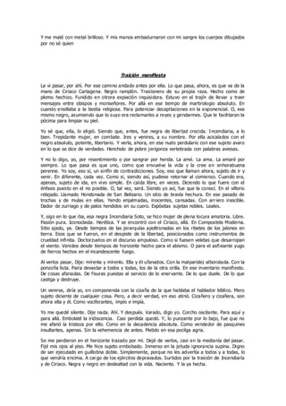 Y me maté con metal brilloso. Y mis manos embadurnaron con mi sangre los cuerpos dibujados
por no sé quien
Traición manifiesta
La vi pasar, por ahí. Por ese camino andado antes por ella. Lo que pasa, ahora, es que va de la
mano de Ciriaco Cartagena. Negro ramplón. Traicionero de su propia raza. Hecho como de
plomo hechizo. Fundido en otrora expiación inquisidora. Estuvo en el trajín de llevar y traer
mensajes entre obispos y monseñores. Por allá en ese tiempo de martirologio absoluto. En
cuando ensillaba a la bestia religiosa. Para potenciar decapitaciones en la exponencial. O, ese
mismo negro, asumiendo que lo suyo era reclamarles a reyes y gendarmes. Que le facilitaran la
pócima para limpiar su piel.
Yo sé que, ella, lo eligió. Siendo que, antes, fue negra de libertad crecida. Incendiaria, a lo
bien. Trepidante mujer, en combate. Ires y venires, a su nombre. Por ella acicalados con el
negro absoluto, potente, libertario. Y verla, ahora, en ese nudo perdulario con ese sujeto avaro
en lo que se dice de verdades. Henchido de pobre jerigonza vertebrada con palabras aviesas.
Y no lo digo, yo, por resentimiento o por sangrar por herida. La amé. La ama. La amaré por
siempre. Lo que pasa es que uno, como que envuelve la vida y la cree en enhorabuena
perenne. Yo soy, eso sí, un sinfín de contradicciones. Soy, eso que llaman ahora, sujeto de ir y
venir. En diferente, cada vez. Como si, siendo así, pudiese retornar al comienzo. Cuando era,
apenas, sujeto de ida, en vivo simple. En caída libre, en veces. Diciendo lo que fuere con el
énfasis puesto en el no posible. O, tal vez, será. Siendo yo así, fue que la conocí. En el villorio
relajado. Llamado Hondonada de San Belisario. Un sitio de bravía hechura. En ese pasado de
trochas y de mulas en ellas. Yendo enjalmadas, inocentes, cansadas. Con arriero irascible.
Dador de zurriago y de palos hendidos en su cuero. Expósitas sujetas nobles. Leales.
Y, sigo en lo que iba, esa negra Incendiaria Soto, se hizo mujer de plena locura amatoria. Libre.
Pasión pura. Iconoclasta. Herética. Y se encontró con el Ciriaco, allá. En Compostela Moderna.
Sitio ajado, ya. Desde tiempos de las jerarquías apoltronadas en los ribetes de los jalones en
tierra. Esos que se fueron, en el despiste de la libertad, posicionados como instrumentos de
crueldad infinita. Doctorzuelos en el discurso ampuloso. Como si fuesen veletas que desarropan
el viento. Venidos desde tiempos de horizonte hecho para el abismo. O para el asfixiante yugo
de fierros hechos en el incandescente fuego.
Al verlos pasar, Dije: mírenla y mírenlo. Ella y él ufanados. Con la malparidez alborotada. Con la
ponzoña lista. Paira devastar a todos y todas, los de la otra orilla. En ese inventario manifiesto.
De cosas afanadas. De fisuras puestas al servicio de lo enervante. De lo que duele. De lo que
castiga y destruye.
Un venirse, diría yo, en componenda con la cizaña de la que hablaba el hablador bíblico. Mero
sujeto diciente de cualquier cosa. Pero, a decir verdad, en eso atinó. Cizañero y cizañera, son
ahora ella y él. Como vociferantes, impío e impía.
Yo me quedé silente. Dije nada. Ahí. Y después. Varado, digo yo. Corcho oscilante. Para aquí y
para allá. Embolaté la iridiscencia. Casi perdida quedó. Y, lo punzante por lo bajo, fue que no
me afanó la tristeza por ello. Como en la decadencia absoluta. Como vendedor de pasquines
insultantes, apenas. Sin la vehemencia de antes. Metido en esa pocilga agria.
Se me perdieron en el horizonte trazado por mí. Dejé de verlos, casi en la medianía del pasar.
Fijé mis ojos al piso. Me hice sujeto embobado. Inmerso en la jetuda ignorancia supina. Digno
de ser ejecutado en guillotina doble. Simplemente, porque no les advertía a todos y a todas, lo
que vendría encima. A cargo de los ejércitos depravados. Surtidos por la traición de Incendiaría
y de Ciriaco. Negra y negro en deslealtad con la vida. Naciente. Y la ya hecha.
 