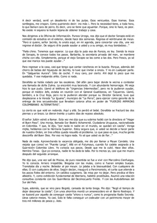 A decir verdad, sentí un desaliento ni de las putas. Esos vericuetos. Esas tramas. Esos
sortilegios, me crispan. Como queriendo decir: ¡no más ¡. Pero la necesidad tiene, a toda hora,
lo que llaman cara de perro. Es decir, uno se tiene que aguantar. Porque, sino lo hace, es peor.
No existe ni siquiera la ilusión lejana de obtener trabajo y casa.
Nos dirigimos a la Oficina de Información. Pureza Urrego, nos dijo que el doctor Serapio está en
comisión de estudios en el exterior, desde hace dos semanas. Regresa el veintinueve de mayo.
“Pero si quiere, señor Jacinto, lo anoto aquí, en mi agenda, para concertar una cita, una vez
regrese el doctor. De seguro él le puede ayudar a usted y a su amigo, es muy bondadoso…”
“Paila chino. Tenemos que esperar. Lo que dijo la puta esa de Pureza, es ley. Siendo la moza
de Serapio, le conoce todos los pasos. Barbarita, la secretaria privada del man, se mantiene
chicha con ella. Simplemente, porque el viejo Serapio se las come a las dos. Pero fresco, yo sé
que ese marica nos puede ayudar…”
Para regresar a la casa, casi que tengo que cantar rancheras en la buseta. Porque, además del
chorro de babas del hijueputa de Jacinto, lo tuve que invitar a onces. Y no en cualquier parte.
En “Galguerías Aurora”. Sitio de caché. Y muy caro, por cierto. Ahí dejé lo poco que me
quedaba. Y ese malparido ahíto. Como si nada.
Doralbita se había rodado por las escaleras. Del afán para bajar donde la vecina a contestar
una llamada de doña Zulma. La encontré muy lacerada. Y con abundante hemorragia. Mi vieja
hizo lo que pudo. Llamó al teléfono de “Urgencias Intermedias”, pero no la pudieron ayudar,
porque el médico Jefe, estaba en reunión con el General Guatibonza, en Túquerres. Llamó,
también, a la Cruz Roja, pero no la pudieron atender porque su Director General, tuvo que
desplazarse a la Vereda “La Iguana”, municipio de “La Perra”, para ejercer como garante de la
entrega de tres secuestrados que llevaban catorce años en poder de “FUERZAS ARMADAS
COLOMBIANAS ALTERNATIVAS”.
Lo cierto es que volé en redondo. Aquí y allá. Se perdió el bebé. Doralbita se fracturó las dos
piernas y un brazo. Le dieron treinta y cuatro días de reposo absoluto.
El señor Julián volvió a llamar. Esta vez me dijo que su sobrina habló con la directora el “Hogar
el Buen Paso”. Una monja, llamada Sor Beatriz Achamendi. Ciudadana Uruguaya, nacionalizada
en Colombia. Y que, le dijo, “por nada ni nadie en el mundo, se quedan sin casita”. Venga
mijita, hablamos con la Hermana Superior. Estoy segura que, si usted se decide a hacer parte
de nuestra Orden, en tres añitos queda resuelto el problema. Lo que pasa es que, mucha gente
desconfía del Buen Dios. Por eso no logra nada. Yo sé que usted es de fiar…”
Nada de nada. Aprovechando la vacancia obligada, me dio por llamar a Mayer Candelo. Una
viejota que conocí en “Puente Largo”. Allá en el Putumayo, cuando fui cadete asignado a la
Guarnición Colombia Libre. Yo conocía sus pasos. Desde que me la culié. Hace diez años.
Hembra Tenaz. Que yo conozca, nadie le ha dado la talla. Por lo menos yo, casi que me muero
después del segundo arranque.
Me dijo que, una vez salí de Mocoa, de puro resentida se fue a vivir con Marcolino Cienfuegos.
Yo lo conocía. Arriero irrepetible. Bregaba con las mulas, como si fueran simples bueyes.
Transitaba día y noche. Bebedor al por mayor. Le jalaba a la bisexualidad. Con cualquiera de
ellas. O con cualquiera de ellos. Según decían, inauguró a Parsimoniato, el curita que atiende a
los pocos fieles del entorno. Un católico suigeneris. Da misa por no dejar. Pero predica el libre
albedrío. Y, como exhibición fundamental de libertario, habilitó prostíbulos. Asumió una relación
consultiva constante con los Guerrilleros del Decimocuarto Frente. Y con las Autodefensas del
Sur del País.
Supe, además, que se vino para Bogotá, cansada de tanta brega. Me dijo: “llegó el tiempo de
dejar descansar la cosita”. Con unos ahorritos montó un amanecedero en el Barrio Restrepo. Y
se ilusionó por aquello de conseguir casita “ahora o nunca”, como lo pregonaba Radio Secreta.
Lleva catorce meses. Ya casi. Solo le falta conseguir un codeudor con un patrimonio mayor de
tres mil millones de pesos y…listo.
 