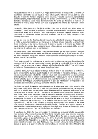 Nos quedamos de ver en el Asadero “Las Pulgas de la Ternera”, al día siguiente. Le inventé un
cuento raro a Doralbita. Cuando llegué, la Mayer estaba ya ahí. Bebiendo cerveza. Con una cara
de puta, inigualable. También empecé a beber cervecita. Y estaba seguro que, conociéndola
como la conozco, beberíamos hasta que no nos cupiera un mililitro más…y, así fue. Hablamos
de todo y de todos y todas. Hasta de Parsimoniato. Me contó que Marcolino lo mató en un
momento de raba y celos. Porque supo que su papacito era amante de Monseñor Salatiel
Infante.
Lo demás, como quien dice, fue lo de menos. Creo que la inundé tres veces, antes de
desfallecer. Cuando desperté, la malparida de Mayer, estaba bebiendo y cogiéndole aquello al
peladito que ayuda en el asadero. Como pude llegué a la Aurora. Doralba estaba un tanto
preocupada por mi demora. Le dije que había estado en casa de don Julián, conociendo a su
familia y almorzando.
Ve, que tan raro, me dijo Doralbita. La sobrina del señor Julián llamó temprano. Despuesito que
te fuiste. La señorita me dijo que te avisara que su tío había tomado matasiete. Lo encontraron
tirado en el piso, en su cuarto. Bueno, eso de decir su cuarto, es lo mismo que hablar del
cuarto de él y dos primos. Que, precisamente, no estaban porque tuvieron que doblar turno en
esa empresa de vigilancia para la cual trabajan.
Me quedé quieto. Como inmovilizado. Tanto por la mentira en que me cogió Doralba. Como por
la noticia de la muerte de don Julián. Recordé ese momento en que lo vi por última vez. Yo si
me decía “este señor no aguanta más el ir y venir con lo del préstamo para comprar la casita”.
Y dicho y hecho. No pudo más.
Como pude, me zafé del nudo ese de la mentira. Afortunadamente, para mí, Doralbita confía
mucho en mí. A la vez es como media ingenua. No atinó a ir más allá. Ahora si le dije la
verdad:” …voy a ver en qué le puedo colaborar a la familia del señor Julián”. Y me fui, inclusive
sin bañarme. Con ese olor agrio que queda después del coito.
La señora Zulma, tuvo que redoblar el tiempo dedicado a lo de las costuritas y la confección.
Claro, como el señor Éufrates, quedó lisiado. Y como Doralba ya no estaba. Porque, además,
los dos muchachos están estudiando. José Luis y Luis José, afortunadamente son bien juiciosos
e inteligentes. Luis José ya está en sexto de bachillerato. José Luis, cursa cuarto de bachillerato.
Es tan aplicado, que ya le ofrecieron beca para, cuando termine, se vaya a estudiar a la
Universidad de Antioquia. Un profesor que estuvo de paso por Pitalito actuó como jurado en las
olimpiadas de matemáticas y física; y lo encantó el talento del chino.
Ese brazo del papá de Doralba, definitivamente no le sirve para nada. Esto, sumado a la
amputación de su pierna derecha, lo hace una persona que, para muchas cosas, no se puede
valer por sí mismo. Pero, tal vez lo más tenaz para él es sentirse impotente para asumir el rol
que antes tenía. Y sin casa. Dice él: “…es sentirse tan pobre absoluto que no dan ganas de vivir
más. Doña Zulma, como ha podido, trata de motivarlo para que no naufrague en la tristeza.
Pero, además de lo que significa la malparidez presente en la familia. Se vino encima el
accidente de Doralbita. Y, por lo mismo, la pérdida del bebé, o la bebé. Nos quedamos sin
saber. Con lo tierna que es mi suegra. Ya se había hecho a la i dea de un nieto o nieta. Y, en su
tiempo libre (¿…cuál? No lo sé). Lo cierto es que hizo vestiditos para niño, azules. Y, por si era
niña, rosados. Simplemente, siguiendo la tradición familiar. Doralbita y mi madre, invitaron a
toda la familia a pasar la semana santa en Bogotá. Con el aliciente de subir a Monserrate. A pie,
ellas y los dos muchachos. Y yo, con don Éufrates, en teleférico.
El sepelio de don Julián, fue muy conmovedor. Yo no sabía que su esposa lo había abandonado
hace casi diez años. Como él nunca abordó el tema, no había razón para haberme enterado.
Solo tuvieron una hija y un hijo. Napoleón Y Valeria Él se fue con su madre, cuando la
separación. A pesar de que doña Antonia, se fue detrás de un señor de nombre Adrián. Que fue
vecino de la familia. Napoleón no le paró bolas a eso. Quería y quiere tanto a su madre, que lo
único deseado era estar a su lado. Natalia, su hija, vive con Leticia, la mamá. Simplemente
porque la quería y la quiere mucho. La señora Leticia, se enamoró de Fabián Mahecha. Lo
 