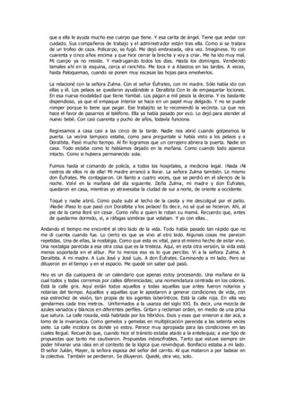 que a ella le ayuda mucho ese cuerpo que tiene. Y esa carita de ángel. Tiene que andar con
cuidado. Sus compañeros de trabajo y el administrador están tras ella. Como si se tratara
de un trofeo de caza. Policarpo, se fugó. Me dejó embrazada, otra vez. Imagínese. Yo con
cuarenta y cinco años encima y que hice cerrar la brecha y voy a criar. Me ha ido muy mal.
Mi cuerpo ya no resiste. Y madrugando todos los días. Hasta los domingos. Vendiendo
tamales ahí en la esquina, cerca al ranchito. Me toca ir a Abastos en las tardes. A veces,
hasta Paloquemao, cuando se ponen muy escasas las hojas para envolverlos.
La relacioné con la señora Zulma. Con el señor Éufrates, con mi madre. Sólo había ido con
ellas y él. Los pelaos se quedaron ayudándole a Doralbita Con lo de empaquetar lociones.
En esa nueva modalidad que tiene Yambal. Los pagan a mil pesos la decena. Y es bastante
dispendioso, ya que el empaque interior se hace en un papel muy delgado. Y no se puede
romper porque lo tiene que pagar. Ese trabajito se lo recomendó la vecinita. La que nos
hace el favor de pasarnos al teléfono. Ella ya había pasado por eso. Lo dejó para atender al
nuevo bebé. Con casi cuarenta y pucho de años, todavía funciona.
Regresamos a casa casi a las cinco de la tarde. Nadie nos abrió cuando golpeamos la
puerta. La vecina tampoco estaba, como para preguntale si había visto a los pelaos y a
Doralbita. Pasó mucho tiempo. Al fin logramos que un cerrajero abriera la puerta. Nadie en
casa. Todo estaba como lo habíamos dejado en la mañana. Como cuando todo aparece
intacto. Como si hubiera permanecido sola.
Fuimos hasta el comando de policía, a todos los hospitales, a medicina legal. ¡Nada ¡Ni
rastros de ellos ni de ella! Mi madre arrancó a llorar. La señora Zulma también. Lo mismo
don Éufrates. Me contagiaron. Un llanto a cuatro voces, que se perdió en el silencio de la
noche. Volví en la mañana del día siguiente. Doña Zulma, mi madre y don Éufrates,
quedaron en casa, mientras yo atravesaba la ciudad de sur a norte, de oriente a occidente.
Toqué y nadie abrió. Como pude subí al techo de la casita y me descolgué por el patio.
¡Nadie ¡Paso lo que pasó con Doralbita y los pelaos! Es decir, no sé qué se hicieron. Ahí, al
pie de la cama lloré sin cesar. Como niño a quien le roban su mamá. Recuerdo que, antes
de quedarme dormido, vi, a ráfagas sombras que volaban. Y yo con ellas…
Andando el tiempo me encontré al otro lado de la vida. Todo había pasado tan rápido que no
me di cuenta cuando fue. Lo cierto es que ya vivo al otro lado. Algunas cosas me parecen
repetidas. Una de ellas, la nostalgia. Como que esta es vital, para el mismo hecho de estar vivo.
Una nostalgia parecida a esa otra cosa que es la tristeza. Aquí, en esta otra versión, la vida está
menos soportada en el albur. Por lo menos eso es lo que percibo. Vi a la señora Zulma. A
Doralbita. A mi madre. A Luis José y José Luis. A don Éufrates. Caminando a mi lado. Pero se
diluyeron en el tiempo y en el espacio. Me quedé sin saber qué pasó.
Hoy es un día cualquiera de un calendario que apenas estoy procesando. Una mañana en la
cual todos y todas corremos por calles diferenciadas; una nomenclatura centrada en los colores.
Está la calle gris. Aquí están todos aquellos y todas aquellas que antes fueron notarios y
notarias del tiempo. Aquellos y aquellas que le apostaron a generar condiciones de vida, con
esa estrechez de visión, tan propia de los agentes laberínticos. Está la calle roja. En ella veo
gendarmes cada tres metros. Uniformados a la usanza del siglo XXI. Es decir, una mezcla de
azules variados y blancos en diferentes perfiles. Gritan y reclaman orden, en medio de una prisa
que satura. La calle rosada, está habitada por los híbridos. Esos y esas que vinieron a dar acá, a
lomo de la invariancia. Como gemelos y gemelas en multiplicación parecida a las setenta veces
siete. La calle incolora es donde yo estoy. Parece muy apropiada para las condiciones en las
cuales llegué. Recuerdo que, cuando hice el tránsito estaba atado a la entelequia; a ese tipo de
propuestas que tanto me cautivaron. Propuestas indescifrables. Tanto que estuve siempre sin
poder hilvanar una idea en el contexto de la lógica que reivindiqué. Bonifacio estaba a mi lado.
El señor Julián, Mayer, la señora esposa del señor del carrito. Al que mataron a por babear en
la colectiva. También se perdieron. Se diluyeron. Quedé, otra vez, solo.
 