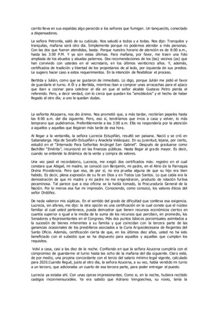 carrito lleva en sus espaldas algo parecido a los señores que fumigan. Un tanquecito, conectado
a dispensadores.
La señora Petronila, salió de su cubículo. Nos saludó a todos y a todas. Nos dijo: Tranquilos y
tranquilas, mañana será otro día. Simplemente porque no podemos atender a más personas.
Con las dos que fueron atendidas, basta. Porque nuestro horario de atención es de 8:00 a.m.,
hasta las 3:00 P.M. Y ya son estas últimas. Para mañana, por favor, me traen una foto
ampliada de los abuelos y abuelas paternos. Dos recomendaciones de los (las) vecinos (as) que
han convivido con ustedes en el vecindario, en los últimos veinticinco años. Y, además,
certificados de tradición y libertad de los propietarios de al lado, por izquierda de sus predios.
Le sugiero hacer caso a estos requerimientos. En la intención de flexibilizar el proceso.
Bertilda y Julián, como que se gustaron de inmediato. Lo digo, porque Julián me pidió el favor
de guardarle el turno. A Él y a Bertilda, mientras iban a comprar unas arracachas para el ajiaco
que iban a cocinar para celebrar el día en que el señor alcalde Gustavo Petro pierda el
referendo. Pero, a decir verdad, con lo cerca que quedan los “amoblados” y el hecho de haber
llegado al otro día; a uno le quedan dudas.
La señorita Alcaparra, nos dio ánimo. Nos prometió que, a más tardar, recibirían papeles hasta
las 8:00 a.m. del día siguiente. Pero, eso sí, tendríamos que irnos a casa y volver, lo más
temprano que pudiéramos. Preferiblemente a las 3:00 a.m. Ella no respondería por la atención
a aquellos y aquellas que llegaran más tarde de esa hora.
Al llegar a la ventanilla, la señora Lucrecia Estupiñán, resultó ser paisana. Nació y se crió en
Sabanalarga. Hija de Serafín Estupiñán y Anacleta Velásquez. En su juventud, lejana, por cierto,
estudió en el “Internado Para Señoritas Arcángel San Gabriel”. Después de graduarse como
Bachiller “Emérita”, incursionó en las finanzas públicas. Hasta llegar al gra do mayor. Es decir,
cuando se entiende la dinámica de la venta y compra de valores.
Una vez pasó el recordatorio, Lucrecia, me exigió dos certificados más: registro en el cual
constara que Abigail, mi madre, se conoció con Benjamín, mi padre, en el Atrio de la Parroquia
Divina Providencia. Pero que eso, de por sí, no era prueba alguna de que su hijo era bien
habido. Es decir, plena expresión de su fe en Dios y en Todos Los Santos. Lo que cabía era la
demostración de que mi madre y mi padre no me engendraron, producto de relación furtiva
pecaminosa. Tal parece que a esa oficina se la había tomado, la Procuraduría General de la
Nación. Por lo menos esa fue mi impresión. Conociendo, como conozco, los valores éticos del
señor Ordóñez.
De nada valieron mis súplicas. En el sentido del grado de dificultad que conlleva esa exigencia.
Lucrecia, sin afanes, me dijo: la otra opción es una certificación en la cual conste que el núcleo
familiar al cual usted pertenece, pueda demostrar que tienen recursos económicos ciertos en
cuantía superior o igual a la media de la suma de los recursos que perciben, en promedio, los
Senadores y Representantes en el Congreso. Más dos puntos básicos porcentuales asimilados a
la sucesión de bienes inherentes a su familia y que coincidan con la tercera parte de las
ganancias ocasionales de los presbíteros asociados a la Curia Arquiodecesana de Regentes del
Santo Oficio. Además, certificación cierta de que, en los últimos diez años, usted no ha sido
beneficiado con el subsidio que se ha dispuesto para aquellos y aquellas que cumplan los
requisitos.
Volví a casa, casi a las diez de la noche. Confiando en que la señora Azucena cumpliría con el
compromiso de guardarme el turno hasta las ocho de la mañana del día siguiente. Claro está,
de por medio, una propina concordante con el tercio del salario mínimo legal vigente, calculado
para 2020.Cuando llegué, justo al otro día, la señora Azucena, a su vez, había vendido mi turno
a un tercero, que adicionaba un cuarto de esa tercera parte, para poder entregar el puesto.
Lucrecia ya estaba ahí. Con unas ojeras impresionantes. Como si, en la noche, hubiera recibido
castigos inconmensurables. Ya era sabido que Adriano Vengoechea, su novio, tenía la
 