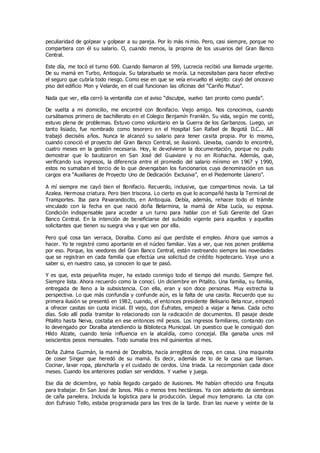 peculiaridad de golpear y golpear a su pareja. Por lo más ni mio. Pero, casi siempre, porque no
compartiera con él su salario. O, cuando menos, la propina de los usuarios del Gran Banco
Central.
Este día, me tocó el turno 600. Cuando llamaron al 599, Lucrecia recibió una llamada urgente.
De su mamá en Turbo, Antioquia. Su tatarabuelo se moría. La necesitaban para hacer efectivo
el seguro que cubría todo riesgo. Como ese en que se veía envuelto el viejito: cayó del onceavo
piso del edificio Mon y Velarde, en el cual funcionan las oficinas del “Cariño Mutuo”.
Nada que ver, ella cerró la ventanilla con el aviso “disculpe, vuelvo tan pronto como pueda”.
De vuelta a mi domicilio, me encontré con Bonifacio. Viejo amigo. Nos conocimos, cuando
cursábamos primero de bachillerato en el Colegio Benjamín Franklin. Su vida, según me contó,
estuvo plena de problemas. Estuvo como voluntario en la Guerra de los Garbanzos. Luego, un
tanto lisiado, fue nombrado como tesorero en el Hospital San Rafael de Bogotá D.C... Allí
trabajó dieciséis años. Nunca le alcanzó su salario para tener casita propia. Por lo mismo,
cuando conoció el proyecto del Gran Banco Central, se ilusionó. Llevaba, cuando lo encontré,
cuatro meses en la gestión necesaria. Hoy, le devolvieron la documentación, porque no pudo
demostrar que lo bautizaron en San José del Guaviare y no en Riohacha. Además, que,
verificando sus ingresos, la diferencia entre el promedio del salario mínimo en 1967 y 1990,
estos no sumaban el tercio de lo que devengaban los funcionarios cuya denominación en sus
cargos era “Auxiliares de Proyecto Uno de Dedicación Exclusiva”, en el Piedemonte Llanero”.
A mí siempre me cayó bien el Bonifacio. Recuerdo, inclusive, que compartimos novia. La tal
Azalea. Hermosa criatura. Pero bien triscona. Lo cierto es que lo acompañé hasta la Terminal de
Transportes. Iba para Pavarandocito, en Antioquia. Debía, además, rehacer todo el trámite
vinculado con la fecha en que nació doña Belarmina, la mamá de Alba Lucía, su esposa.
Condición indispensable para acceder a un turno para hablar con el Sub Gerente del Gran
Banco Central. En la intención de beneficiarse del subsidio vigente para aquellos y aquellas
solicitantes que tienen su suegra viva y que ven por ella.
Pero qué cosa tan verraca, Doralba. Como así que perdiste el empleo. Ahora que vamos a
hacer. Yo te registré como aportante en el núcleo familiar. Vas a ver, que nos ponen problema
por eso. Porque, los veedores del Gran Banco Central, están rastreando siempre las novedades
que se registran en cada familia que efectúa una solicitud de crédito hipotecario. Vaya uno a
saber si, en nuestro caso, ya conocen lo que te pasó.
Y es que, esta pequeñita mujer, ha estado conmigo todo el tiempo del mundo. Siempre fiel.
Siempre lista. Ahora recuerdo como la conocí. Un diciembre en Pitalito. Una familia, su familia,
entregada de lleno a la subsistencia. Con ella, eran y son doce personas. Muy estrecha la
perspectiva. Lo que más confundía y confunde aún, es la falta de una casita. Recuerdo que su
primera ilusión se presentó en 1982, cuando, el entonces presidente Belisario Beta ncur, empezó
a ofrecer casitas sin cuota inicial. El viejo, don Éufrates, empezó a viajar a Neiva. Cada ocho
días. Solo allí podía tramitar lo relacionado con la radicación de documentos. El pasaje desde
Pitalito hasta Neiva, costaba en ese entonces mil pesos. Los ingresos familiares, contando con
lo devengado por Doralba atendiendo la Biblioteca Municipal. Un puestico que le consiguió don
Hildo Alzate, cuando tenía influencia en la alcaldía, como concejal. Ella ganaba unos mil
seiscientos pesos mensuales. Todo sumaba tres mil quinientos al mes.
Doña Zulma Guzmán, la mamá de Doralbita, hacía arreglitos de ropa, en casa. Una maquinita
de coser Singer que heredó de su mamá. Es decir, además de lo de la casa que llaman.
Cocinar, lavar ropa, plancharla y el cuidado de cerdos. Una triada. La recomponían cada doce
meses. Cuando los anteriores podían ser vendidos. Y vuelve y juega.
Ese día de diciembre, yo había llegado cargado de ilusiones. Me habían ofrecido una finquita
para trabajar. En San José de Isnos. Más o menos tres hectáreas. Ya con adelanto de siembras
de caña panelera. Incluida la logística para la producción. Llegué muy temprano. La cita con
don Eufrasio Tello, estaba programada para las tres de la tarde. Eran las nueve y veinte de la
 