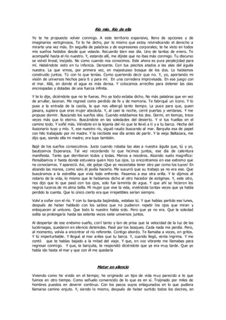 Río mío. Río de ella
Yo te he propuesto volver conmigo. A este territorio expansivo, lleno de opciones y de
imaginarios vertiginosos. Te lo he dicho, por lo mismo que estoy reivindicando el derecho a
mirarte una vez más. En seguilla de palabras y de expresiones corporales; te he visto en todos
mis sueños habidos desde que volaste. Recuerdo bien ese día. Uno de tantos de enero. Te
acompañé hasta el río nuestro. Y, estando allí, me dijiste que no ibas más conmigo. Tu discurso
se volvió lineal, insípido. No como cuando nos conocimos. Este ahora es pura perplejidad para
mí. Habiéndote visto en tu infancia. Danzante. Con tus piecitos atados a las alas del águila
nuestra. La que vimos, por primera vez, en majestuoso bosque de los dos. Lo habíamos
construido juntos. Tú con lo que tenías. Como queriendo decir que no. Y, yo, aportando mi
visión de universos hechos para ti y para mí. En una corredera improvisada. En ese juego con
el mar. Allá, en donde el agua es más densa. Y colocamos arrecifes para detener las olas
encrespadas y dotadas de una fuerza infinita.
Y te lo dije, diciéndote que no te fueras. Pro ya todo estaba dicho. No más palabras que en vez
de arrullar, laceran. Me regresé como perdido de fe y de memoria. Te fabriqué un ícono. Y lo
puse a la entrada de la casita, la que nos albergó tanto tiempo. La puse para que, quien
pasara, supiera que eras mujer absoluta. Y, al caer la noche, cerré puertas y ventanas. Y me
propuse dormir. Buscando los sueños idos. Cuando estábamos los dos. Dormí, en tiempo, trece
veces más que lo eterno. Buscándote en las soledades del desierto. Y vi tus huellas en el
camino todo. Y soñé más. Viéndote en la lejanía del río que te llevó a ti y a tu barca. Hecha del
ilusionario tuyo y mío. Y, ese nuestro río, siguió raudo buscando al mar. Barquita esa de papel
con hilo trabajado por mi madre. Y la recibiste ese día antes de partir. Y la vieja Baltazara, me
dijo que, siendo ella mi madre; era tuya también.
Bajé de los sueños consecutivos. Justo cuando robaba las alas a nuestra águila que, tú y yo,
bautizamos Esperanza. Tal vez recordando lo que hicimos juntos, ese día de calentura
manifiesta. Tanto que derritieron todos y todas. Menos a nosotros. Alzando vuelo magnífico:
Pensábamos ir hasta donde estuviera quien hizo tus ojos. Lo encontramos en ese extremo que
no conocíamos. Y apareció. Así, ¡de golpe ¡Que yo necesitaba tener otro par como los tuyos! En
alzando las manos, como solo él podía hacerlo. Me susurró que su trabajo ya no era ese. Que
buscáramos a la estrellita que vivía todo enfrente. Pasamos a esa otra orilla. Y le dijimos al
notario de la vida, lo mismo que le habíamos dicho al otro hacedor de estigmas. Y, este otro,
nos dijo que lo que pasó con tus ojos, solo fue laminita de agua. Y que ahí se hicieron los
negros luceros de mi alma bella. Mi mujer que vive la vida, viviéndola tantas veces que ya había
perdido la cuenta. Que lo único cierto era que irrepetibles serían siempre.
Volví a soñar con el río. Y con tu barquita bajándola, estabas tú. Y que habías partido ese lunes,
después de haber hablado con los sabios que no pudieron repetir los ojos que miran y
enloquecen al unísono. Que todo lo nuestro había sido. Pero que ya no era. Que la soledad
solita se prolongaría hasta las setenta veces siete universos juntos.
Al despertar de ese enésimo sueño, corrí tanto y tan de prisa que la velocidad de la luz de las
luciérnagas, quedaron en silencio detenidas. Pasé por los bosques. Cada nada me perdía. Pero,
al momento, volvía a encontrar el río referente. Contigo abordo. Te llamaba a voces, en gritos.
Y tú imperturbable. Y llegué al mar antes que tu barca. Y, cuando llegó, venía íngrima. Y me
contó que te habías bajado a la mitad del viaje. Y que, en voz vibrante me llamabas para
regresar conmigo. Y que, la barquita, te respondió diciéndote que ya era muy tarde. Que yo
había ido hasta el mar y que con él me quedaría
Matar en silencio
Viviendo como he vivido en el tiempo; he originado un tipo de vida muy parecido a lo que
fuimos en otro tiempo. Como señuelo convencido de lo que es en sí. Trajinado por miles de
hombres puestos en devenir continuo. Con los pasos suyos enlagunados en lo que pudiera
llamarse camino enjuto. Y, siendo lo mismo, después de haber surtido todos los decires, en
 