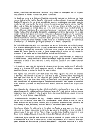 mañana, cuando me bajé del bus de Coomotor. Desayuné en una fritanguería ubicada en pleno
parque central de Pitalito. Huevos fritos, tamal y chocolate.
Me decidí por entrar a la Biblioteca Municipal, esperando encontrar un texto que me había
recomendado el señor Hipólito Castaño, relacionado con la producción de panela. Allí estaba
Doralba. Me atendió. Con esa gracia y amabilidad que, aún pasados diez años, están presente
en ella. La miré, en profundo. Ella hizo lo mismo. Como entender que “amor a primera vista” ha
sido y será un hecho cierto. Buscó el texto y me lo entregó. Empecé a leerlo, en una de las
mesitas asignadas para el público. Obvio que no me pude concentrar. Cada minuto levantaba la
vista y allí la veía, mirándome. Eran las once de la mañana y no entendía nada del manual. Solo
miradas mutuas. Una bata amplia. Con escote, apropiado para el clima. El problema mío ha sido
siempre mirar a las mujeres, centrándome en sus senos. Buscando los pezones. Me causan una
excitación absoluta. En el caso de Doralbita fue lo mismo. No usaba brasieres. Por lo mismo,
exhibía unos botones hermosos. Sobresalían. Como queriendo reventar la tela. Lo mío empezó
a crecer. Como nunca antes me había pasado. Tanto que el miembro empezó a producir lo que
yo llamo flujo. Tan abundante que mojó el pantalón. Y se notaba, a simple vista.
Salí de la Biblioteca como a los doce meridianos. Me despedí de Doralba. Me miró la humedad
de lo de abajo del pantalón. Me dijo, “si quiere señor puede volver a la una de la tarde.” Volví a
la fritanguería. Compré dos empanadas de lechona y una gaseosa. Me senté en una de las
bancas del Parque. Cuando terminé, ya había desaparecido el vestigio de mi eyaculación
temprana. Dí una vuelta por las calles aledañas, hasta la una de la tarde.
Ya estaba ahí. Sin brasieres. Con esos botones más grandes. Como inflamados. Se notaba que
se había bañado. Comoquiera que se percibía ese frescor propio de quienes se han duchado.
Esta vez no le solicité el texto. Ella cerró la puerta de acceso. Colocó un aviso visible “Estoy en
inventario”.
Mi bragueta no pudo más. Lo abultado de mi penecito se hizo más visible. Creció, aún más,
cuando la vi desnuda. Ahí, en el puesto de atención al público. Esos botones crecidos. La
abordé con fuerza. La tumbé. Lo demás fue puro forcejeo.
El tal Hipólito llegó como a las cuatro de la tarde, pero del día siguiente Nos vimos ahí, cerca de
la Biblioteca. Me salió con un cuento que solo él se lo cree. Que la finquita se incendió justo
ayer. Que calcularon mal el calor necesario para producir la miel. Que doña Eloísa, la
arrendataria, hizo lo que pudo. Pero, al final, se quemó todo. Incluida la caña recolectada. “Qué
pena señor Aurelio. No le puedo cumplir el compromiso que hicimos. Pero, déjeme yo hablo con
mi tío Ponciano que tiene una finquita ahí más arribita de la mía. Como quien va para San
Agustín…”
Viejo hijueputa, dije interiormente. ¿Para dónde cojo? ¿Ahora qué sigue? A la vieja le dije que,
aplicando esa opción, estábamos hechos. Recuerdo la canción” …sale loco de contento, con su
cargamento para la ciudad…”. ¿Qué le voy a decir, ahora cuando todo se escurrió entre mis
manos? Por cuenta de este malparido bocón.
Con Doralbita fue a otro precio. Me dijo, “…tranquilo, veremos qué podemos hacer. Lo único
que me preocupa es que, desde ayer en la tarde empecé a sentir mareos. Vomité casi toda la
noche. Mi mamá me dijo que esos síntomas, solo los presentan las embarazadas. Recordó el día
en que ella y mi papá, estuvieron, así como nosotros. Ahí mismito quedo preñada…”
¡Hum lo que faltaba! No jodás nena, si he sabido no…Resulta y pasa que, a mi vieja voy a
volver, no con holgura económica, como le dije que volvería. En cambio, le llevo un nieto. Y
todo por culpa de ese viejo marica. Y de mi alegre pene. Lo cierto, Doralbita, es que no sé para
donde vamos a coger. Ustedes sin casa. Yo sin casa. Ese hijo que está ahí, sin casa.
Don Éufrates, siguió dele que dele, a lo de la ilusión de vivienda. Iba y venía. Como es la vida
de impertinente. Y de puta. El jueves pasado, cuando iba para Neiva, el bus se volcó. Mi suegro
quedó atrapado en las latas que quedaron del Coomotor. Una pierna amputada. Y la mano
 