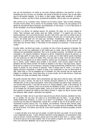 Una vez nos levantamos, mi madre ya nos tenía changua calientica y dos pancitos. Le dije a
Doralbita que iría a la trece con veintidós; allí queda la oficinita de Lorenzo. Que ya ella sabía,
para lo del posible trabajito. Yo te llamo, si algo resulta. Debes estar pendiente. La señora
Hilduara, la vecina, nos hace el favor de pasarnos al teléfono. Ella ha sido y es muy generosa.
Este Lorenzo no va a cambiar nunca. Siempre con el mismo cuento. “Que el doctor Paniagua,
me tiene mucho afecto. Por lo mismo me ha ayudado mucho. Gracias a él, ese puestico en la
placita de mercado del Barrio Restrepo, para Egnosodin, mi hijo mayor. Y, con mi hija Clarita, lo
de las “escobitas” en el área de Paloquemao.
Yo entré a su oficina. Un calabozo parece. Sin ventanas. Sin nada. Leí un aviso colgado al
entrar. “Que conseguir casa propia, pasa por hablar conmigo.” Y l o esperé casi una hora.
Cuando apareció, con una sonrisa perversa. Eso de ¿“hola chino, ¿qué más? Lo retrata al pie de
figura. Como sujeto parecido a los perdularios vividores. De esos que, en nuestro país, son de ir
y venir. De simple estar ahí. Sin nada que reivindicar. Simplemente, estar ahí. Sin valores
asociados a un perfil sincero y justo.” Que esperara. Ya tengo hablado a Jacinto Porvenir. Un
bravo para eso de hacer lobby. A más tardar en dos semanas te lo presento. Y verás que algo
resulta.”
El señor Julián, me llamó esa noche. La vecinita me hizo el favor de pasarme la llamada. Me
contó “que ya iba muy adelantado lo del crédito para la casita. Solo le falta conseguir una
referencia de personalidad importante. Pero no la ha podido encontrar. Ha hablado con varios
concejales y con algunos Senadores. Ninguno se atreve. Simplemente porque les parezco un
sujeto de bajo perfil. En esas estoy. Además, le cuento que mi hijita Valeria quedó encantada
con una casita que vio. Allá en el Salitre. Pero, esa casa vale un jurgo. Cerca de ocho millones.
Por lo que he averiguado con la señora Josefina, asesora que me asignaron, necesitaría reunir,
por lo menos, cuatro millones para acceder a esa opción, como recurso seguro antes del
préstamo del Gran Banco Central. Mi ilusión es dejarles a mis hijos e hija algo buena, segura.
No sé qué va a pasar si no lo encuentro. Inclusive, le digo sinceramente, preferiría morir, si esta
opción la pierdo. Es muy verraca la situación. Todo el tiempo que he vivido. Y es como si
apenas estuviera empezando a cogerle el pulso a las condiciones en que se desenvuelve la
vida. Sobre todo, si uno ha trasegado por lo inhóspito. Sin más recursos que las manos para
trabajar en cualquier cosa. Como quien dice, en lo que resulte. Así ha sido siempre. Siento que
he llevado una carga muy pesada, todo el tiempo.”
Me quedó sonando esto último. Como presintiendo que algo grave está por pasar. Este señor
Julián me puso a pensar. No solo es él. Muchas personas estamos en la misma situación.
Viéndolo bien, lo mío es más preocupante. Tanto como entender que está la vieja, cansada y ya
con muchos años encima. Y que solo me tiene a mí. Porque Esteban y Julio, ni les preocupa. Ni
siquiera la visitan. Y, además, ahora con la preñez de Doralbita. Es decir, un hijo en camino. Y
yo sin empleo fijo. Ni siquiera puedo hablar, como en el caso del señor Julián, de un ahorrito
para soportar la petición de crédito al Gran Banco Central. Y, según me dijo la Lucrecia, tarde
que temprano debo cumplir y demostrar ese requisito.
“…Hablar por hablar. Eso es lo que hacen esos perros que ofrecen ilusiones, alrededor de todo.
De un empleo. De una casa. De cupos en la universidad para los hijos…” La que habla es
Amelia Piedemonte Sinisterra. La conocí en el barrio “La Candelaria”. A quí en Bogotá. Me la
encontré por los lados de Paloquemao, cuando iba a cumplir la cita con el tal Jacinto que me
recomendó mi primo Lorenzo. Era. Y es, todavía, una hembrota. Tiene de todo. Piernas, tetas,
nalgas y ganas. Yo no sé si ha sido inaugurada. Pero, con mucha pena de Doralbita, daría todo
por ser el primero. O el último, qué más da. Como buen buscador de tesoros sexuales, el serial
no importa.
“…A pesar de todo, es lo único que me queda. La ilusión de tener una casita. Ya se lo he dado
a tres malparidos de esos. Y nada. Mientras estuvieron arriba jadeando, me prometieron hasta
casa con jacuzzi. Cuando terminaron, parece que se les dañó el disco duro. Y, vuelve y juega.
Lo cierto es que ya no me dejo engañar más. Si me vuelven a requerir, les corto la tripa. Y se la
echo a los marranos. Bastantes hay en casa de tía Georgina…”
 