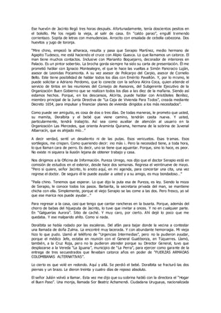 Ese huevón de Jacinto llegó tres horas después. Afortunadamente, tenía doscientos pesitos en
el bolsillo. Me los regaló la vieja, al salir de casa. En “caldo parao”, engullí tremendo
corrientazo. Sopita de letras con menudencias. Arrocito con ensalada de cebolla cabezona. Dos
huevitos y jugo de toronja.
“Mire chino, empezó la alharaca, resulta y pasa que Serapio Martínez, medio hermano de
Agapito Tudesco, me está haciendo el cruce con Alipio Guasca. Lo que llamamos un catorce. El
man tiene muchos contactos. Inclusive con Marianito Boquejarro, decorador de interiores en
Palacio. Es un pintor soberbio. La brocha gorda siempre ha sido su carta de presentación. Él me
prometió hablar con Ignacio Montealegre, el que le hace las vueltas a Simón Pancracio Luján,
asesor de Leonidas Pocamonta. A su vez asesor de Policarpo del Carpio, asesor de Cornelio
Bello. Este tiene posibilidad de hablar todos los días con Emérito Pavallón. Y, por lo mismo, le
puede solicitar a Adriano Perdomo, que lo conecte con la señora Alcira Coca, quien atiende el
servicio de tintos en las reuniones del Consejo de Asesores, del Subgerente Ejecutivo de la
Organización Buen Gobierno que se realizan todos los días a las diez de la mañana. Siendo así
estamos hechos. Porque, en los descansos, Alcirita, puede hablar con Aristóteles Benítez,
miembro principal de la Junta Directiva de “La Caja de Vivienda Para Todos”, creada mediante
Decreto 1654, para impulsar y financiar planes de vivienda dirigidos a los más necesitados”.
Como puede ver amiguito, es cosa de dos o tres días. De todas maneras, le prometo que usted,
su mamita, Doralbita y el bebé que viene camino, tendrán casita nueva. Y usted,
particularmente, tendrá trabajito. Así sea como auxiliar de atención al usuario en la
Organización Las Mercedes, que orienta Araminta Quirama, hermana de la sobrina de Juvenal
Albarracín, que es ahijado mío…”
A decir verdad, sentí un desaliento ni de las putas. Esos vericuetos. Esas tramas. Esos
sortilegios, me crispan. Como queriendo decir: ¡no más ¡. Pero la necesidad tiene, a toda hora,
lo que llaman cara de perro. Es decir, uno se tiene que aguantar. Porque, sino lo hace, es peor.
No existe ni siquiera la ilusión lejana de obtener trabajo y casa.
Nos dirigimos a la Oficina de Información. Pureza Urrego, nos dijo que el doctor Serapio está en
comisión de estudios en el exterior, desde hace dos semanas. Regresa el veintinueve de mayo.
“Pero si quiere, señor Jacinto, lo anoto aquí, en mi agenda, para concertar una cita, una vez
regrese el doctor. De seguro él le puede ayudar a usted y a su amigo, es muy bondadoso…”
“Paila chino. Tenemos que esperar. Lo que dijo la puta esa de Pureza, es ley. Siendo la moza
de Serapio, le conoce todos los pasos. Barbarita, la secretaria privada del man, se mantiene
chicha con ella. Simplemente, porque el viejo Serapio se las come a las dos. Pero fresco, yo sé
que ese marica nos puede ayudar…”
Para regresar a la casa, casi que tengo que cantar rancheras en la buseta. Porque, además del
chorro de babas del hijueputa de Jacinto, lo tuve que invitar a onces. Y no en cualquier parte.
En “Galguerías Aurora”. Sitio de caché. Y muy caro, por cierto. Ahí dejé lo poco que me
quedaba. Y ese malparido ahíto. Como si nada.
Doralbita se había rodado por las escaleras. Del afán para bajar donde la vecina a contestar
una llamada de doña Zulma. La encontré muy lacerada. Y con abundante hemorragia. Mi vieja
hizo lo que pudo. Llamó al teléfono de “Urgencias Intermedias”, pero no la pudieron ayudar,
porque el médico Jefe, estaba en reunión con el General Guatibonza, en Túquerres. Llamó,
también, a la Cruz Roja, pero no la pudieron atender porque su Director General, tuvo que
desplazarse a la Vereda “La Iguana”, municipio de “La Perra”, para ejercer como garante de la
entrega de tres secuestrados que llevaban catorce años en poder de “FUERZAS ARMADAS
COLOMBIANAS ALTERNATIVAS”.
Lo cierto es que volé en redondo. Aquí y allá. Se perdió el bebé. Doralbita se fracturó las dos
piernas y un brazo. Le dieron treinta y cuatro días de reposo absoluto.
El señor Julián volvió a llamar. Esta vez me dijo que su sobrina habló con la directora el “Hogar
el Buen Paso”. Una monja, llamada Sor Beatriz Achamendi. Ciudadana Uruguaya, nacionalizada
 