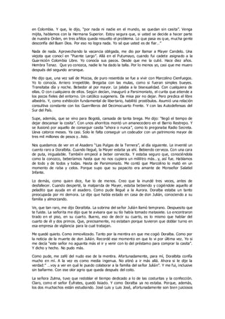 en Colombia. Y que, le dijo, “por nada ni nadie en el mundo, se quedan sin casita”. Venga
mijita, hablamos con la Hermana Superior. Estoy segura que, si usted se decide a hacer parte
de nuestra Orden, en tres añitos queda resuelto el problema. Lo que pasa es q ue, mucha gente
desconfía del Buen Dios. Por eso no logra nada. Yo sé que usted es de fiar…”
Nada de nada. Aprovechando la vacancia obligada, me dio por llamar a Mayer Candelo. Una
viejota que conocí en “Puente Largo”. Allá en el Putumayo, cuando fui cadete asignado a la
Guarnición Colombia Libre. Yo conocía sus pasos. Desde que me la culié. Hace diez años.
Hembra Tenaz. Que yo conozca, nadie le ha dado la talla. Por lo menos yo, casi que me muero
después del segundo arranque.
Me dijo que, una vez salí de Mocoa, de puro resentida se fue a vivir con Marcolino Cienfuegos.
Yo lo conocía. Arriero irrepetible. Bregaba con las mulas, como si fueran simples bueyes.
Transitaba día y noche. Bebedor al por mayor. Le jalaba a la bisexualidad. Con cualquiera de
ellas. O con cualquiera de ellos. Según decían, inauguró a Parsimoniato, el curita que atiende a
los pocos fieles del entorno. Un católico suigeneris. Da misa por no dejar. Pero predica el libre
albedrío. Y, como exhibición fundamental de libertario, habilitó prostíbulos. Asumió una relación
consultiva constante con los Guerrilleros del Decimocuarto Frente. Y con las Autodefensas del
Sur del País.
Supe, además, que se vino para Bogotá, cansada de tanta brega. Me dijo: “llegó el tiempo de
dejar descansar la cosita”. Con unos ahorritos montó un amanecedero en el Barrio Restrepo. Y
se ilusionó por aquello de conseguir casita “ahora o nunca”, como lo pregonaba Radio Secreta.
Lleva catorce meses. Ya casi. Solo le falta conseguir un codeudor con un patrimonio mayor de
tres mil millones de pesos y…listo.
Nos quedamos de ver en el Asadero “Las Pulgas de la Ternera”, al día siguiente. Le inventé un
cuento raro a Doralbita. Cuando llegué, la Mayer estaba ya ahí. Bebiendo cerveza. Con una cara
de puta, inigualable. También empecé a beber cervecita. Y estaba seguro que, conociéndola
como la conozco, beberíamos hasta que no nos cupiera un mililitro más…y, así fue. Hablamos
de todo y de todos y todas. Hasta de Parsimoniato. Me contó que Marcolino lo mató en un
momento de raba y celos. Porque supo que su papacito era amante de Monseñor Salatiel
Infante.
Lo demás, como quien dice, fue lo de menos. Creo que la inundé tres veces, antes de
desfallecer. Cuando desperté, la malparida de Mayer, estaba bebiendo y cogiéndole aquello al
peladito que ayuda en el asadero. Como pude llegué a la Aurora. Doralba estaba un tanto
preocupada por mi demora. Le dije que había estado en casa de don Julián, conociendo a su
familia y almorzando.
Ve, que tan raro, me dijo Doralbita. La sobrina del señor Julián llamó temprano. Despuesito que
te fuiste. La señorita me dijo que te avisara que su tío había tomado matasiete. Lo encontraron
tirado en el piso, en su cuarto. Bueno, eso de decir su cuarto, es lo mismo que hablar del
cuarto de él y dos primos. Que, precisamente, no estaban porque tuvieron que doblar turno en
esa empresa de vigilancia para la cual trabajan.
Me quedé quieto. Como inmovilizado. Tanto por la mentira en que me cogió Doralba. Como por
la noticia de la muerte de don Julián. Recordé ese momento en que lo vi por última vez. Yo si
me decía “este señor no aguanta más el ir y venir con lo del préstamo para comprar la casita”.
Y dicho y hecho. No pudo más.
Como pude, me zafé del nudo ese de la mentira. Afortunadamente, para mí, Doralbita confía
mucho en mí. A la vez es como media ingenua. No atinó a ir más allá. Ahora si le dije la
verdad:” …voy a ver en qué le puedo colaborar a la familia del señor Julián”. Y me fui, inclusive
sin bañarme. Con ese olor agrio que queda después del coito.
La señora Zulma, tuvo que redoblar el tiempo dedicado a lo de las costuritas y la confección.
Claro, como el señor Éufrates, quedó lisiado. Y como Doralba ya no estaba. Porque, además,
los dos muchachos están estudiando. José Luis y Luis José, afortunadamente son bien juiciosos
 