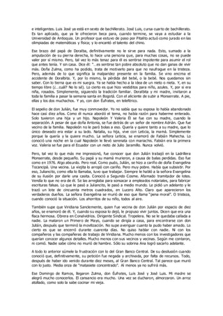 e inteligentes. Luis José ya está en sexto de bachillerato. José Luis, cursa cuarto de bachillerato.
Es tan aplicado, que ya le ofrecieron beca para, cuando termine, se vaya a estudiar a la
Universidad de Antioquia. Un profesor que estuvo de paso por Pitalito actuó como jurado en las
olimpiadas de matemáticas y física; y lo encantó el talento del chino.
Ese brazo del papá de Doralba, definitivamente no le sirve para nada. Esto, sumado a la
amputación de su pierna derecha, lo hace una persona que, para muchas cosas, no se puede
valer por sí mismo. Pero, tal vez lo más tenaz para él es sentirse impotente para asumir el rol
que antes tenía. Y sin casa. Dice él: “…es sentirse tan pobre absoluto que no dan ganas de vivir
más. Doña Zulma, como ha podido, trata de motivarlo para que no naufrague en la tristeza.
Pero, además de lo que significa la malparidez presente en la familia. Se vino encima el
accidente de Doralbita. Y, por lo mismo, la pérdida del bebé, o la bebé. Nos quedamos sin
saber. Con lo tierna que es mi suegra. Ya se había hecho a la idea de un nieto o nieta. Y, en su
tiempo libre (¿…cuál? No lo sé). Lo cierto es que hizo vestiditos para niño, azules. Y, por si era
niña, rosados. Simplemente, siguiendo la tradición familiar. Doralbita y mi madre, invitaron a
toda la familia a pasar la semana santa en Bogotá. Con el aliciente de subir a Monserrate. A pie,
ellas y los dos muchachos. Y yo, con don Éufrates, en teleférico.
El sepelio de don Julián, fue muy conmovedor. Yo no sabía que su esposa lo había abandonado
hace casi diez años. Como él nunca abordó el tema, no había razón para haberme enterado.
Solo tuvieron una hija y un hijo. Napoleón Y Valeria Él se fue con su madre, cuando la
separación. A pesar de que doña Antonia, se fue detrás de un señor de nombre Adrián. Que fue
vecino de la familia. Napoleón no le paró bolas a eso. Quería y quiere tanto a su madre, que lo
único deseado era estar a su lado. Natalia, su hija, vive con Leticia, la mamá. Simplemente
porque la quería y la quiere mucho. La señora Leticia, se enamoró de Fabián Mahecha. Lo
conoció una noche en la cual Napoleón le llevó serenata con mariachis. Fabián era la primera
voz. Valeria se fue para el Ecuador con un nieto de Julio Jaramillo. Nunca volvió.
Pero, tal vez lo que más me impresionó, fue conocer que don Julián trabajó en la Ladrillera
Monserrate, desde pequeño. Su papá y su mamá murieron, a causa de balas perdidas. Eso fue
como en 1976. Algo absurdo. Pero real. Como pudo, Julián, se hizo a cariño de doña Evangelina
Tocancipá. Una vecina. La viejita lo arropó con cariño. Pero muy pobre. Había que subsistir. Por
eso, Juliancito, como ella lo llamaba, tuvo que trabajar. Siempre le habló a la señora Evangelina
de su ilusión por darle una casita. Conoció a Segundo Cosme. Afamado tramitador de lotes.
Vendía lo que no era de él. Se las arreglaba para sonsacar a empleados notariales, para fabricar
escrituras falsas. Lo que le pasó a Juliancito, le pasó a medio mundo. Le pidió un adelanto y le
trazó un lote de cincuenta metros cuadrados, en Lucero Alto. Claro que aparecieron los
verdaderos dueños. La señora Evangelina se murió de eso que llama “pena moral”. O tristeza,
cuando conoció la situación. Los ahorritos de su niño, todos al aire.
También supe que Viridiana Sanclemente, quien fue vecina de don Julián por espacio de diez
años, se enamoró de él. Y, cuando su esposa lo dejó, le propuso vivir juntos. Dicen que era una
flaca hermosa. Obrera en Conalvidrios. Dirigente Sindical. Tropelera. No se le quedaba callada a
nadie. La mataron un Primero de Mayo, cuando se dirigía a casa, para encontrarse con don
Julián, después que terminó la movilización. No supe averiguar cuanto la pudo haber amado. Lo
cierto es que se encerró durante cuarenta días. No quiso hablar con nadie. Ni con los
compañeros y las compañeras de trabajo de Viridiana. Mucho menos con los investigadores que
querían conocer algunos detalles. Mucho menos con sus vecinos y vecinas. Según me contaron,
ni comió. Nadie sabe cómo no murió de hambre. Sólo su sobrina Ana logró sacarlo adelante.
A todo lo anterior súmele la frustración con lo del Gran Banco Central. De su desilusión cuando
conoció que, definitivamente, su petición fue negada y archivada, por falta de recursos. Todo,
después de haber ido venido durante diez meses, al Gran Banco Central. Tal parece que murió
con lo justo. Media onza de “matasiete concentrado”. Al menos ya no sufrirá más.
Ese Domingo de Ramos, llegaron Zulma, don Éufrates, Luis José y José Luis. Mi madre se
alegró mucho conocerlos. El cansancio era mucho. Una vez se ducharon, almorzaron. Un arroz
atollado, como solo la sabe cocinar mi vieja.
 