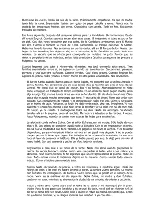Durmieron los cuatro, hasta las seis de la tarde. Prácticamente empataron. Ya que mi madre
tenía lista la cena. Empanadas hechas con guiso de papa, cebolla y carne. Nunca nos ha
gustado las empanadas hechas con arroz. Chocolatico con canela. Todo se fue. Estábamos
transidos del hambre.
Ese lunes siguiente, después del desayuno salimos para La Candelaria. Barrio hermoso. Desde
allí creció Bogotá. Cuantos secretos encerraban esas casas. El imaginario virtuoso estuvo a flor
de piel. Casi dos horas estuvimos por sus calles. De la Candelaria arrancamos para El Museo
del Oro. Fuimos a conocer la Plaza de Toros Santamaría. Al Parque Nacional. Al Salitre.
Habíamos llevado tamales. Nos sentamos en una banquita, allá en El Parque de los Novios. Las
hojas de los tamalitos, las dejamos ahí, en la banquita. Al fin Doralbita no pudo venir con
nosotros. La vecinita que se ofreció para conseguirle par muletas, no pudo. Parece que, su
nieto, el propietario de las muleticas, se las había prestado a Catalina para que se las prestara a
Fulgencio, su vecino.
Cuando llegamos para subir a Monserrate, el martes, nos tocó tremendo zafarrancho. Tres
familias enemistadas entre sí, se agarraron cuando se encontraron. Coscorrones, planazos,
porrazos y una que otra puñalada. Catorce heridos. Casi todos graves. Cuando llegaron los
agentes de policía, todos y todas a correr. Menos los dos pelaos apuñalados. Nos devolvimos.
El Jueves Santo, cuando íbamos para el Barrio Egipto, me encontré con la señora Anatolia y
con su familia. Nos conocimos uno de esos tantos días de tramitología ante el Gran Banco
Central. Me contó que se cansó de insistir. Ella y su familia. Afortunadamente mi nieta
Paola, consiguió un trabajito de tempo completo. En un almacén. No le pagan mucho, pero
algo es algo. Eso sí unos turnos ni los verracos señor Aurelio. Un día descanso al mes. Claro
que a ella le ayuda mucho ese cuerpo que tiene. Y esa carita de ángel. Tiene que andar con
cuidado. Sus compañeros de trabajo y el administrador están tras ella. Como si se tratara
de un trofeo de caza. Policarpo, se fugó. Me dejó embrazada, otra vez. Imagínese. Yo con
cuarenta y cinco años encima y que hice cerrar la brecha y voy a criar. Me ha ido muy mal.
Mi cuerpo ya no resiste. Y madrugando todos los días. Hasta los domingos. Vendiendo
tamales ahí en la esquina, cerca al ranchito. Me toca ir a Abastos en las tardes. A veces,
hasta Paloquemao, cuando se ponen muy escasas las hojas para envolverlos.
La relacioné con la señora Zulma. Con el señor Éufrates, con mi madre. Sólo había ido con
ellas y él. Los pelaos se quedaron ayudándole a Doralbita Con lo de empaquetar lociones.
En esa nueva modalidad que tiene Yambal. Los pagan a mil pesos la decena. Y es bastante
dispendioso, ya que el empaque interior se hace en un papel muy delgado. Y no se puede
romper porque lo tiene que pagar. Ese trabajito se lo recomendó la vecinita. La que nos
hace el favor de pasarnos al teléfono. Ella ya había pasado por eso. Lo dejó para atender al
nuevo bebé. Con casi cuarenta y pucho de años, todavía funciona.
Regresamos a casa casi a las cinco de la tarde. Nadie nos abrió cuando golpeamos la
puerta. La vecina tampoco estaba, como para preguntale si había visto a los pelaos y a
Doralbita. Pasó mucho tiempo. Al fin logramos que un cerrajero abriera la puerta. Nadie en
casa. Todo estaba como lo habíamos dejado en la mañana. Como cuando todo aparece
intacto. Como si hubiera permanecido sola.
Fuimos hasta el comando de policía, a todos los hospitales, a medicina legal. ¡Nada ¡Ni
rastros de ellos ni de ella! Mi madre arrancó a llorar. La señora Zulma también. Lo mismo
don Éufrates. Me contagiaron. Un llanto a cuatro voces, que se perdió en el silencio de la
noche. Volví en la mañana del día siguiente. Doña Zulma, mi madre y don Éufrates,
quedaron en casa, mientras yo atravesaba la ciudad de sur a norte, de oriente a occidente.
Toqué y nadie abrió. Como pude subí al techo de la casita y me descolgué por el patio.
¡Nadie ¡Paso lo que pasó con Doralbita y los pelaos! Es decir, no sé qué se hicieron. Ahí, al
pie de la cama lloré sin cesar. Como niño a quien le roban su mamá. Recuerdo que, antes
de quedarme dormido, vi, a ráfagas sombras que volaban. Y yo con ellas…
 