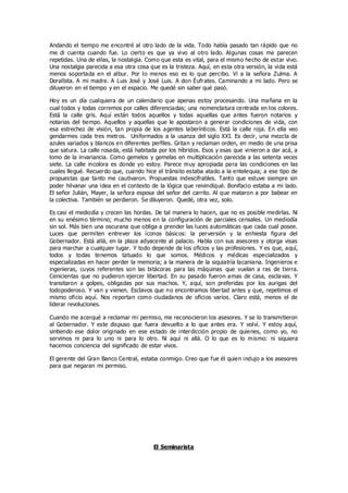 Andando el tiempo me encontré al otro lado de la vida. Todo había pasado tan rápido que no
me di cuenta cuando fue. Lo cierto es que ya vivo al otro lado. Algunas cosas me parecen
repetidas. Una de ellas, la nostalgia. Como que esta es vital, para el mismo hecho de estar vivo.
Una nostalgia parecida a esa otra cosa que es la tristeza. Aquí, en esta otra versión, la vida está
menos soportada en el albur. Por lo menos eso es lo que percibo. Vi a la señora Zulma. A
Doralbita. A mi madre. A Luis José y José Luis. A don Éufrates. Caminando a mi lado. Pero se
diluyeron en el tiempo y en el espacio. Me quedé sin saber qué pasó.
Hoy es un día cualquiera de un calendario que apenas estoy procesando. Una mañana en la
cual todos y todas corremos por calles diferenciadas; una nomenclatura centrada en los colores.
Está la calle gris. Aquí están todos aquellos y todas aquellas que antes fueron notarios y
notarias del tiempo. Aquellos y aquellas que le apostaron a generar condiciones de vida, con
esa estrechez de visión, tan propia de los agentes laberínticos. Está la calle roja. En ella veo
gendarmes cada tres metros. Uniformados a la usanza del siglo XXI. Es decir, una mezcla de
azules variados y blancos en diferentes perfiles. Gritan y reclaman orden, en medio de una prisa
que satura. La calle rosada, está habitada por los híbridos. Esos y esas que vinieron a dar acá, a
lomo de la invariancia. Como gemelos y gemelas en multiplicación parecida a las setenta veces
siete. La calle incolora es donde yo estoy. Parece muy apropiada para las condiciones en las
cuales llegué. Recuerdo que, cuando hice el tránsito estaba atado a la entelequia; a ese tipo de
propuestas que tanto me cautivaron. Propuestas indescifrables. Tanto que estuve siempre sin
poder hilvanar una idea en el contexto de la lógica que reivindiqué. Bonifacio estaba a mi lado.
El señor Julián, Mayer, la señora esposa del señor del carrito. Al que mataron a por babear en
la colectiva. También se perdieron. Se diluyeron. Quedé, otra vez, solo.
Es casi el mediodía y crecen las hordas. De tal manera lo hacen, que no es posible medirlas. Ni
en su enésimo término; mucho menos en la configuración de parciales censales. Un mediodía
sin sol. Más bien una oscurana que obliga a prender las luces automáticas que cada cual posee.
Luces que permiten entrever los íconos básicos: la perversión y la enhiesta figura del
Gobernador. Está allá, en la plaza adyacente al palacio. Habla con sus asesores y otorga visas
para marchar a cualquier lugar. Y todo depende de los oficios y las profesiones. Y es que, aquí,
todos y todas tenemos tatuado lo que somos. Médicos y médicas especializados y
especializadas en hacer perder la memoria; a la manera de la siquiatría lacaniana. Ingenieros e
ingenieras, cuyos referentes son las bitácoras para las máquinas que vuelan a ras de tierra.
Cenicientas que no pudieron ejercer libertad. En su pasado fueron amas de casa, esclavas. Y
transitaron a golpes, obligadas por sus machos. Y, aquí, son preferidas por los aurigas del
todopoderoso. Y van y vienen. Esclavos que no encontramos libertad antes y que, repetimos el
mismo oficio aquí. Nos reportan como ciudadanos de oficios varios. Claro está, menos el de
liderar revoluciones.
Cuando me acerqué a reclamar mi permiso, me reconocieron los asesores. Y se lo transmitieron
al Gobernador. Y este dispuso que fuera devuelto a lo que antes era. Y volví. Y estoy aquí,
sintiendo ese dolor originado en ese estado de interdicción propio de quienes, como yo, no
servimos ni para lo uno ni para lo otro. Ni aquí ni allá. O lo que es lo mismo: ni siquiera
hacemos conciencia del significado de estar vivos.
El gerente del Gran Banco Central, estaba conmigo. Creo que fue él quien indujo a los asesores
para que negaran mi permiso.
El Seminarista
 