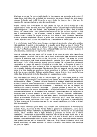 A la legua se ve que fue una vocación tardía. Lo que pasa es que su madre no lo reconoció
nunca. Como casi todas, ella ha tratado de recomponer las cargas. Después de tanto asumir
tristezas. Andando, aquí y allá. Llevando su voz a todos los lugares. Una y otra vez. Sin
imprecar. Sin expresar siquiera un trozo de resentimiento.
Juvenal Socarrás nació. Como todos sus hijos y todas sus hijas. Un venir al mundo que se ha
repetido catorce veces. Inclusive, Fortunata Espeleta, siempre creyó en el paradigma asociado a
exhibir resignación. Ante cada preñez. Como esperando que fuese la última. Pero, al mismo
tiempo, con cabeza gacha. Como queriendo demostrar con ello que no había lugar en su vida
para la contracorriente. Y, por lo mismo, atendió a Juvenal con sonrisa amplia, siempre.
Estando con él. En todas sus afugias. Porque eso sí ha tenido el chino, problemas. Desde ese
de nacer y crecer babeándose. Llevarlo al jardín, todo un problema. Consentirlo en la tarde.
Cuando llegaba llorando, porque sus compañeritos y compañeritas le decían bobo.
Y, ya en el colegio igual. Tal vez peor. Porque, mientras más grandes los pelaos y las peladas,
más gozadores. Y Juvenal no se ayudaba. Ni se ayuda, ahora. Siguió y sigue lo mismo. A la
babeadera le sumó la movedera de la cabeza. Para un lado y para el otro. Como con el mal de
san vito. Y su flatulencia. Cada vez con mayor énfasis en todos los sitios. Y, todos y todas en el
salón de clases, protestando por la presencia del oloroso.
Y eso de pretender ser cura, surgió. Así, de pronto. A sus treinta y cuatro años. Después de
haber trasegado. Estuvo de casa en casa. De la mano de Fortunata. Que en casa de las tías
Estipendia y Belarmina. Que donde los tíos Deogracias y Zacarías. Que donde las primas
Agapita y Condoleezza. Que donde abuelas paterna y materna. En su orden María Graciana y
Jael Cristina…En fin, dónde no estuvo Juvenal. Hubo un periodo (de casi tres años) que estuvo
conminado a su cuarto. Allí, viviendo todo el día y todos los días. Los domingos, la madre, lo
bañaba y acicalaba. Para que recibiera la visita de Anastasia Bocanegra. Su novia. Un poco
menos tarada. Un tanto más volantona. Más despierta. Más con ganas de vivir sin causar tanta
brega. Y la visita duraba casi seis horas. Desde las ocho de la mañana y hasta las dos de la
tarde. Con almuerzo incluido. Caldo de pajarilla, hígado y punta de anca. Arroz con buñuelos y
natilla. Jugo de tamarindo en leche. Bocadillos con aguapanela de postre.
Y así pasó la reclusión. Y luego, el viaje al Santuario de las Lajas. Y a Girardota, donde el Señor
Caído. Y nada. Ninguna mejoría. Por el contrario, más baboso. Más flatulento. Más continuos los
movimientos de cabeza. Y, Cesáreo Socarrás haciéndose el pendejo. No se daba por enterado
de nada. Cuando no estaba trabajando en su almacén de víveres. Estaba borracho. Se acostaba
a esperar que Fortunata terminara sus quehaceres. La abordaba y listo. Así fue siempre. Así
sucedieron los catorce embarazos reportados. O, jugando parqués y dominó en casa de
Laureano Amézquita. Con Virginio Buenhombre y con Egidio Buenamoza. Los d omingos. Desde
las nueve de la mañana. Y Calcárea Pinzón de Amézquita corriendo en la cocina. Preparando el
desayuno para su amado esposito y para sus amigos. Calentao, chocolate, pandequesos,
huevos revueltos con hogao, arepas de maíz pelao, quesito, mantequilla envuelta en hoja de
plátano y empanadas. El almuerzo, casi siempre, mondongo, arroz, carne frita, patacones,
mazamorra con panela machacada en un trapo. Y, a las cuatro de la tarde, la especialidad de
Calcárea: una mezcla de dulces de duraznos, bre vas, mora y guanábana.; con leche y, al final,
tinto bien cargadito.
Juvenal empezó a leer La Sagrada Biblia, a sus veintidós años. Con la asesoría de Hermenegildo
Sacristán Puche, el párroco de Villa Florida. Todo un glosario de explicaciones. Acerca de la
interpretación del Antiguo Testamento. Fundamentalmente en lo relacionado con la sucesión de
familias, tribus, dinastías. Hijos e hijas. Profetas y profecías. Lo mismo con el Nuevo
Testamento. También con las aclaraciones necesarias. Para lo de la Virgen María. Para lo del
humilde José. Para lo de las hermanas de María. Para lo de Juan el Bautista. Para lo de los doce
apóstoles. Particularmente en cuanto al rol de Juan, Pedro y Judas. Para lo del Imperio Romano
y los gobiernos locales. Para lo de Barrabás. Para lo de Caifás y todos los fariseos…En fin, que
Juvenal, con todo y sus males, aprendió. Se demoró ocho años. Pero asimiló. A los treinta ya
era, pues, un experto.
 