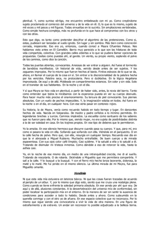 plenitud. Y, como sumiso vértigo, me encuentro embelesado con mi yo. Como creyéndome
sujeto proclamado al comienzo del universo y de la vida en él. O, lo que es lo mismo, sujeto de
mil voces y mil pasos y mil figuras. Todas envueltas en lo sucinto. Sin ampliaciones vertebradas.
Como simple hechura compleja, más no profunda en lo que hace al compromiso con los otros y
con las otras.
Esto que digo, es tanto como pretender descifrar el algoritmo de las pretensiones. Como si,
estas, pudiesen ser lanzadas al vuelo ignoto. Sin lugar y sin sombra. Más bien como concreción
cerrada, inoperante. Eso era yo, entonces, cuando conocí a Mayra Cifuentes Pelayo. Nos
habíamos visto antes en El Camellón. Barrio muy parecido a lo que son las hilaturas de toda
vida compartida, colectiva. Con grandes calles abiertas a lo que se pudiera llamar opciones de
propuestas. Casitas como puestas ahí, al garete. Un viento, su propio viento, soplando el polvo
de los caminos, como dice la canción.
Todas las puertas abiertas, convocantes. Ansiosas de ver entrar a alguien. Así fuese el tormento
de bandidos manifiestos. Un historial de vida, venido desde antes de ser sujetos. Y los
zaguanes impropios. Por lo mismo que fueron hechos al basto. Finitos esbozos de lo que se da,
ahora, en llamar el cuerpo de la cosa en sí. Sin entrar a la discrecionalidad de la palabra hecha
por los vencidos. Palabra seca, no protocolaria. Pero si dubitativa. En la lógica Hegeliana
improvisada. De aquí y de allá. Moldeada en compartimentos estancos. Sin color y sin vida. Solo
en el transitar de sus habitantes. En la noche y en el día.
Y sí que Mayra se hizo vida en plenitud, a partir de haber sido, antes, la novia del barrio. Tanto
como entender que todos la mirábamos con la esperanza puesta en ver su cuerpo desnudo.
Para hacer mucho más preciso el enamoramiento. Su tersura de piel convocante. Sus piernas
absolutas. Con un vuelo de pechos impecables. Y, la imaginación volaba en todos. Así fuera en
la noche o en el día, en cualquier hora. Con ese verla pasar en contoneo rojizo.
Su historia, la de Mayra, venía como recuerdo habido en todo tiempo y lugar. En danzantes
hechos de vida. Nacida en Valparaíso. De madre y padre ceñidos a lo mínimo permitido. En
legendarias brechas y surcos. Caminos impávidos. La escuelita como santuario de los saberes
que no fueron para ella. Por lo mismo que, siendo mujer, no era sujeta de posibilidades distinta
a la de ser soledad en casa. En los trajines propios. En ese tipo de deberes que le permitieron.
Yo la amaba. En ese silencio hermoso que discurre cuando pasa su cuerpo. Y que, para mí, era
como si pasara la vida en ella. Soñando que soñando con ella. Viéndola en el parquecito. O en
la calle hecha de polvo. Pero que, con ella, resurgía en cualquier tiempo. Recuerdo ese día en
que la vi abrazada a Miguel Rubiano. Muchacho entrañable. De buen cuerpo y de mirada
aspaventosa. Con sus ojos color café límpido. Casi sublime. Y la saludé a ella y lo saludé a él.
Tratando de disimular mi tristeza inmensa. Como dándole a eso de retorcer la vida, hasta la
asfixia casi.
Ya, en la noche de ese mismo día, en medio de una intranquilidad crecida, me di al sueño.
Tratando de rescatarla. O de robarla. Diciéndole a Miguelito que me permitiera compartirla. Y
salí a la calle. Y lo busqué y la busqué. Y con el fierro mío hecho lanza lacerante, dolorosa, la
maté y lo maté. Me fui yendo en el mismo silencio. La última mirada de mi Mayra, fue para
Miguelito amante.
Vendimia
Ni que esta vida mía estuviera en latencia básica. Ni que las cosas fueran trazadas de acuerdo
al periplo de un albur. Y, por lo mismo que digo esto, siento que me cruza una nostalgia plena.
Como cuando se tiene enfrente la soledad primaria absoluta. En ese yendo por ahí que voy. De
aquí y de allá, alusiones constantes. A la desvertebración del universo mío de conformidad, sin
poder localizar la participación mía en el entorno. En la manera de ser sin sentir la ausencia de
condiciones para acceder a todo lo habido. Desde antes y ahora. Como subsumido en la
querella conmigo y con el otro yo de afuera. En ese espacio colectivo que no reconozco. Por lo
mismo que sigue siendo una convocatoria a vivir la vida de otra manera. En una figura de
extrañamiento y de extravío. Un andar sin reconocer lo posible adjudicado a la belleza tierna.
 