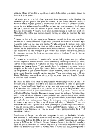 decir, de blanco el vestidito y además en el caso de las niñas, con encajes azules en
honor a la Reina Madre.
Tal parece que se le olvidó cómo llegó aquí. Con una sotana hecha hilachas. Un
sombrero que más parecía una gorra de basurero. Y que fuimos nosotras, las de la
Cofradía de San Miguel, quienes lo hospedamos. Esther le cedió el cuarto de Juvenal,
que se fue para Méjico con su Mariachi Botero. Y es que, me da una rabia, viendo como
vio que ayudamos para que sacaran al padre Alonso de la Casa Cural. Se estaba
haciendo el remilgado. No quería irse. Fuimos nosotras las que le escribimos al Obispo
Marceliano. Diciéndole que, aquí en nuestro pueblo, no caben las pataletas de curas
amargados.
Y es que esa época fue muy tormentosa. Siendo yo una pelaita, de escasos tres añitos,
me tocó lidiar con esos braveros vergonzantes que tenían asolada toda la comarca. Que
vi cuando mataron a casi toda una familia. Por el asunto ese de linderos, usted sabe
Petronila. Y que, a fuetazos me cogió mi padre, cuando le dije que ese grandulón de
Serapio no era guapo sino con quienes no se pueden defender. Y que fui yo quien no
dejé zarandear a ese cura remilgón. Y que, además, puse trampas de doble uso, en todos
los rincones y esquinas. De doble uso para ratas, ratones y similares. Y para los jarretes
de esos perversos.
Y, cuando llovía a cántaros, le prestamos la capa de hule y casco, para que pudiera
visitar e impartir la extremaunción a los (as) enfermos y enfermas próximas(as) a morir.
Tal vez no se acuerda que le regalamos una mula para que la montara, facilitándole las
travesías en Semana Santa. Y que, cuando hubo las primeras elecciones, hicimos
campaña por Baudelio Higuita, hijo de doña Brígida y de don Everardo, el mandamás
de este pueblito. Y que, cuando mataron a Lázaro Perdomo, fuimos nosotras las que le
conseguimos la cajita, juntando nuestros ahorritos. Y que intervinimos ante el Obispo
Pilatos Madariaga, para que le permitiera al hijo mayor de Lazarito y de doña Begonia,
lo sucediera como sacristán.
En verdad me da ira santa saber que este padrecito Alberto venga con esas. Como si no
recordara que, a mediados de octubre hace tres años, linchamos al tipito ese que intentó
robar la Custodia del Santo Eccehomo. Y que, para más veras, construimos el local para
la Cooperativa que comercializa las cosechas de arroz y maíz. Desplazando a esos
picaros intermediarios. Y que hicimos cadena de oración, rogándole a Dios que aliviara
al Cardenal José de Arimatea Bermúdez, cuando estuvo tan enfermo. Petronila, fíjese
que es como si hubiera olvidado el padre Alberto, que, en esos días aciagos, cuando
partieron a Colombia en dos bandos. Y que, por esto mismo, construimos trincheras
para defender esta tierrita, cuando llegaran los rojos, que venían asolando la región e
invitando a no creer en Dios ni en el dogma del misterio Trinitario. Y que nos
turnábamos para hacer vigilia toda la noche, para impedir que nos cogieran de sorpresa.
Y que, en los diciembres, decoramos el Parque Central Pioquinto Rengifo y el Pesebre
Comunitario que hacemos, en vivo, ha ganado varios reconocimientos de la y el
mismísimo Vaticano.
No sé cómo olvida que, cada año, nos encargamos del Altar de San Isidro Labrador.
Que llenamos la Casa Cural de bultos de arroz, plátanos, maíz, gallinas y cerdos. Y que
incineramos a la Bruja Bertilda. Y que nos negamos a recibir la recompensa ofrecida,
por parte de Monseñor Hipólito del Carmen Bajonero. Como si fuera fácil olvidar el día
aquel en que le quemamos los cultivos de plátano y caña dulce, propiedad de Gaspar
Monsalve. El mismo que cerraba la puerta y ponía el radio a todo taco, cuando pasaba la
 