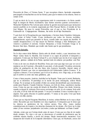 Procesión de Once, el Viernes Santo. Y que recogimos dinero, haciendo empanadas
para pagarle al muchachito ese de las Gómez, para que lo matara en las afueras, tirara su
cuerpo al rio.
Y qué no decir de la vez en que organizamos todo lo concerniente a la fiesta cuando
llegó la imagen de María Auxiliadora. Que fuimos nosotras quienes convencimos a
Monseñor Humberto Pira Liévano para realizar la gestión necesaria para que incluyeran
nuestro pueblito en la romería organizada por Don Pascual Berrio, el alcalde de San
José Magno. De paso le cuento Petronilita, que el que es hoy Presidente de la
Federación de Congregaciones Marianas, fue novio de mi hija Encarnación.
Y qué decir de la Peregrinación que impulsamos e hicimos hasta Girardota Antioquia,
para visitar al Señor Caído. Como retribución por todos los favores recibidos.
Principalmente, aquel que permitió la lluvia, cuando hubo esa sequía tan horrible. O
cuando desaparecimos a la hija mayor de Doroteo Zuluaga y Sara Bohórquez, que
vinieron a predicar el ateísmo. Ernesto Benjumea y Cristo Fernando Úsuga se la
llevaron bien lejos. Mandado que resultó más barato que lo que pensábamos.
Segundo Episodio.
No lo deje entrar doña Bárbara. Quién sabe de dónde vendrá, y que intenciones trae:
Mejor vamos hasta la Alcaldía. Ese Coronel si es capaz de ponerle el tatequieto a
cualquiera. Como que me llamo Cartuja II y, con el poder que me da el ser suegra del
Epifanio, glorioso soldado de la Patria; aportaré todo mi esfuerzo por pacificar este País.
Como es de raro ese abuelo de Rosalbita. Estoy por creer que algo tuvo que ver con el
mariposo ese de Cayetano. ¿Recuerda lo que pasó, el año pasado? En plena ceremonia
militar de graduación de mis dos hijos, don Lucrecio Jaramillo, intentó matar al
Brigadier General, que vino en representación del Gobernador Isidoro Fonseca. Y lo
cogimos a batazos. Con el primero, que le di en la cabeza, tuvo. Oiga mija, yo no sabía
que el cerebro es como una masa gelatinosa, gris.
Como si fuera poquito, Américo Asdrúbal no ha llegado. Tanto que le insistí, Barbarita,
que no se demorara. El patrullaje en la noche me pone intranquila, señora María
Cartuja. No sé porque no he podido olvidar ese cuerpo desmembrado que encontramos,
yendo para Pajarito. Cuando Federico Fonseca, era Jefe de Zona, sucedieron muchas
cosas. Como esa que me cuenta del abuelo de Rosalbita. Dizque vino desde Armenia,
cuando se desató la violencia. Pero estuvo un tiempo sin salir, ni a la ventana. Solo salió
a la calle, el 20 de Julio del año pasado. Y eso por la mañana. Como si temiera algo o a
alguien. Esas gafas obscuras le quedan grandes. Y nunca se las quita. Creo que hasta
duerme con ellas puestas.
Como que soy hija del Sargento Matallana, le insisto, señora Bárbara no lo vaya a dejar
entrar. Recuerde que esos bandidos son muy engañosos. Comoquiera que lo único que
les interesa es apoderarse de los valores ajenos. Para ellos, nunca median
consideraciones de respeto a los derechos humanos de los demás. ¡Por favor no lo deje
entrar ¡O nos veremos perjudicados (as) todos y todas que habitamos en Punta Canela!
Además, como que soy Cartuja desde antes de nacer. Como que soy hija de mi madre
desde siempre. No vaya a ser que se desconozca el sentido de pertenencia que ha
exhibido nuestra familia, a través del tiempo. Desde inmemoriales momentos. Casi
despuesito del triunfo de la Campaña Libertadora. Claro que, mi bisabuelo, estuvo del
 