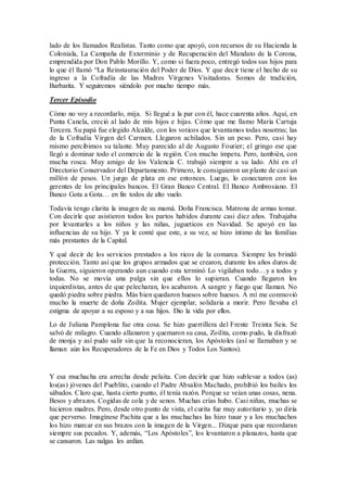 lado de los llamados Realistas. Tanto como que apoyó, con recursos de su Hacienda la
Coloniala, La Campaña de Exterminio y de Recuperación del Mandato de la Corona,
emprendida por Don Pablo Morillo. Y, como si fuera poco, entregó todos sus hijos para
lo que él llamó “La Reinstauración del Poder de Dios. Y que decir tiene el hecho de su
ingreso a la Cofradía de las Madres Vírgenes Visitadoras. Somos de tradición,
Barbarita. Y seguiremos siéndolo por mucho tiempo más.
Tercer Episodio
Cómo no voy a recordarlo, mija. Si llegué a la par con él, hace cuarenta años. Aquí, en
Punta Canela, creció al lado de mis hijos e hijas. Cómo que me llamo María Cartuja
Tercera. Su papá fue elegido Alcalde, con los voticos que levantamos todas nosotras; las
de la Cofradía Virgen del Carmen. Llegaron achilados. Sin un peso. Pero, casi hay
mismo percibimos su talante. Muy parecido al de Augusto Fourier; el gringo ese que
llegó a dominar todo el comercio de la región. Con mucho ímpetu. Pero, también, con
mucha rosca. Muy amigo de los Valencia C. trabajó siempre a su lado. Ahí en el
Directorio Conservador del Departamento. Primero, le consiguieron un plante de casi un
millón de pesos. Un jurgo de plata en ese entonces. Luego, lo conectaron con los
gerentes de los principales bancos. El Gran Banco Central. El Banco Ambrosiano. El
Banco Gota a Gota… en fin todos de alto vuelo.
Todavía tengo clarita la imagen de su mamá. Doña Francisca. Matrona de armas tomar.
Con decirle que asistieron todos los partos habidos durante casi diez años. Trabajaba
por levantarles a los niños y las niñas, jugueticos en Navidad. Se apoyó en las
influencias de su hijo. Y ya le conté que este, a su vez, se hizo íntimo de las familias
más prestantes de la Capital.
Y qué decir de los servicios prestados a los ricos de la comarca. Siempre les brindó
protección. Tanto así que los grupos armados que se crearon, durante los años duros de
la Guerra, siguieron operando aun cuando esta terminó Lo vigilaban todo…y a todos y
todas. No se movía una pulga sin que ellos lo supieran. Cuando llegaron los
izquierdistas, antes de que pelecharan, los acabaron. A sangre y fuego que llaman. No
quedó piedra sobre piedra. Más bien quedaron huesos sobre huesos. A mí me conmovió
mucho la muerte de doña Zoilita. Mujer ejemplar, solidaria a morir. Pero llevaba el
estigma de apoyar a su esposo y a sus hijos. Dio la vida por ellos.
Lo de Juliana Pamplona fue otra cosa. Se hizo guerrillera del Frente Treinta Seis. Se
salvó de milagro. Cuando allanaron y quemaron su casa, Zoilita, como pudo, la disfrazó
de monja y así pudo salir sin que la reconocieran, los Apóstoles (así se llamaban y se
llaman aún los Recuperadores de la Fe en Dios y Todos Los Santos).
Y esa muchacha era arrecha desde pelaita. Con decirle que hizo sublevar a todos (as)
los(as) jóvenes del Pueblito, cuando el Padre Absalón Machado, prohibió los bailes los
sábados. Claro que, hasta cierto punto, él tenía razón. Porque se veían unas cosas, nena.
Besos y abrazos. Cogidas de cola y de senos. Muchas crías hubo. Casi niñas, muchas se
hicieron madres. Pero, desde otro punto de vista, el curita fue muy autoritario y, yo diría
que perverso. Imagínese Pachita que a las muchachas las hizo tusar y a los muchachos
los hizo marcar en sus brazos con la imagen de la Virgen... Dizque para que recordaran
siempre sus pecados. Y, además, “Los Apóstoles”, los levantaron a planazos, hasta que
se cansaron. Las nalgas les ardían.
 