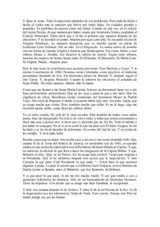 Y fíjese la vaina. Todo el aspaviento alrededor de ese problemita. Pero nada ha dicho o
hecho el curita ante la matazón que hierve por todos lados. En ciudades grandes y
pequeñas. En pueblitos de escasos cinco mil almas. Cuando yo dije eso, en el velorio
del viejito Peralta. Al que mataron por haber votado por Aristóteles Núñez, candidato al
Concejo Municipal. Sobra decir que a él fue al primero que mataron después de las
elecciones. Y se incendió el campo. Muertos por aquí y por allá. Yo recuerdo el caso de
Virginia Peralonzo. La mataron despuesito que su marido quemó un afiche de
Guillermo León Valencia. Allí no más. En el Parquecito. Yo nunca estuve de acuerdo
con esa forma de enseñar religión e historia que llaman patria. Ese curita Astete y esos
señores Henao y Arrubla, nos llenaron la cabeza de aserrín. Según estos últimos,
nosotras las mujeres no hemos hecho nada. Ni Policarpa. Ni Manuelita. Ni María Cano.
Ni Virginia Pineda…ninguna pues.
Pero lo más tenaz lo constituyen esas acciones perversas. Esos Decretos y Leyes. Y la
misma Constitución de 1886. Nosotras somos retratadas como proclives al síndrome
pecaminoso heredado de Eva. Sin horizontes plenos de libertad. Y, después siguió el
otro Lleras. Y, después Misaelito. Cuando le robaron las elecciones al achatado de
Rojas Pinilla. De todas maneras, hubiera sido lo mismo.
Como que me llaman y me llamo María Cartuja Tercera; no descansaré hasta ver a mis
hijas profesionales universitarias. Que no les vaya a pasar lo que a mis hijos. Que los
engañaron de oficio. Resultaron siendo estudiantes del Seminario Mayor de Pueblo
Viejo. Ahí cerca de Popayán. Cuando el acuerdo había sido otro. Así pues, mijita, que
yo tengo mucho que contar. Pero, también mucho que callar. Si no lo hago, algo me
recorrerá pierna arriba, como dicen los señores ahora.
Yo ya estoy curada. No solo de lo vieja en años. Sino también de tantas cosas malas
juntas. Que me han pasado. No solo a mí; sino a todos y todas que somos conminadas a
decir una cosa y pensar otra. A decir que sí, diciendo que no. En fin. Todo lo habido y
por haber se conjugan. No sé si ya te conté lo que me pasó con El Indio Vergara. Se las
ha dado y se las da de hacedor de talismanes. En contra del mal de ojo. Y en contra de
las envidias. Y de la mala leche.
Resulta y pasa que su mujer vino un día aquí, a mi casa y me contó tremendo rollo. Que,
cuando lo de la Toma del Palacio de Justicia, en noviembre seis de 1985, su querido
estaba en una sesión de autocontrol con el Presidente Belisario Betancur Cuartas. Y que,
mi indiecito, le advirtió lo que iban a hacer los integrantes de la Cúpula Militar. Y que,
Belisario le dijo: ¡Qué va mi Nativo ¡Yo los tengo bajo control! Tienen que respetar a
su Presidente. Qué él no admitiría ninguna otra acción que la negociación. Y mire
Cartujita lo que pasó. Cuál Presidente ni que nada. “…Usted hace lo que nosotros
digamos y punto. Le pasó lo mismo que a Guillermo León Valencia, con su Ministro de
Guerra (como se llamaba antes el Ministerio que hoy llamamos de Defensa).
Y sí que pasó lo que pasó. A mí me dio mucho miedo. Y eso que estaba a casi a
quinientos kilómetros de distancia. Allí, en mi Santandercito de Quilichao Hermoso.
Tierra de tropeleras. Con decirle que se arruga más fácil Gartubela, la excepcional.
Y dele, una semana después lo de Armero. Y antes lo de la tal Paloma de la Paz. Lo de
la negociación con los subversivos. Nada de Nada. Puro cuento. Porque este País no
tendrá arreglo así, por las buenas.
 
