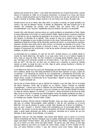 pañuelo que heredó de la madre. Y que había sido bendecido por el papa Paulo Sexto, cuando
estuvo en Colombia en 1968, en el Congreso Eucarístico. Le propuso a la mona, que fueran
a.…Ella no aceptó aduciendo que lo había hecho tres veces en lo que iba corrido de la noche.
Volvió a ensuciar la macheta. Abigail, alcanzó a ver sus manos caer al piso. No pudo más.
Zoraida estuvo con él en Neiva, diez años atrás. Le ayudó a envolver, en papel periódico, las
manos y los pies de Baltazar Garzón. El abuelo de Alejandrina. Allí todo empezó por lo de
siempre. No cuadraban las cuentas. Sus cuentas. Esta vez fueron ocho mil pesos,
correspondientes a las “vacunas” establecidas para los tenderos del barrio “la ponzoñita”.
Cuando niño, este lisonjero, siempre estuvo en cuanto problema se presentaba en Siloé. Desde
lo usual relacionado con el robo; en cuanto almacén había. Hasta el atraco a quienes conducían
los vehículos en que se repartían las gaseosas y la cerveza. El primer muerto en su haber fue
don Ignacio, el sacristán de la iglesita. Todo, porque el viejo no le quiso entregar “por las
buenas”, la palangana en que recogía la limosna en las misas. Particularmente, el día en que se
celebraba la fiesta de la Virgen de las Mercedes, patrona del barrio. La comunidad se exacerbó.
Quisieron lincharlo, pero pudo más la veloz carrera y el tronante que llevaba en la mano. Tres
personas resultaron heridas. Escapó en dirección a Hobo. Y, allí, logró que Iván Martínez lo
acogiera. El argumento fue convincente. A más de los veinte mil pesos que ofreció. Como para
subsidiar, en parte, la sopita.
La adversidad era lo cotidiano, en casa de “los tíos”. Zoraida estuvo a su cuidado desde la
muerte de mamá Belarmina. Del padre no se supo nada. Como si se lo hubiera tragado la
tierra. Solo, en mayo de 1958, “los tíos” recibieron un mensaje desde Medellín. Algo así como
que “Jeremías armó tremenda revuelta en el Parque Berrio. Y por allá en el barrio Loreto en
abril de 1957”. No más eso. Es decir que, en tiempo ido y presente, la mamá de Zoraida
asumió, en parte, la carga de criar a la niña. Digo en parte, porque Aureliano y Otoniel, en
verdad, fueron auxiliadores constantes.
Lo de Belarmina Paternina fue como ese desasosiego que está vigente siempre en el quehacer
de lo cotidiano. Desde muy niña había aprendido el arte de hacer aparecer un sapo, a partir de
un pañuelo. Y de interpretar los sueños de sus compañeritos y compañeritas de escuela. Eso
explica, por cierto, su condición de mujer indomable. Nadie podía con ella. Aureliano logró, por
tiempo breve, acceder al inframundo de la “cascarrabias”. Alguien le puso esa chapa. Así, al
vuelo. Y quedó bautizada así.
Eso fue por el mismo tiempo en que a, Otoniel, les mataron a sus tres hijas. Ahí en el arrabal
del barrio Manrique. Como dijo el policía en su informe “fueron muertas en extrañas
circunstancias”. Y parece que si fue sí. Estando “las tres Marielas” (Mariela Lucía, Lucía Mariela
y Mariela del Socorro) en la cuarenta y cinco con ochenta, en casa de Alba Mariela Sinisterra,
en clase de costura, llegaron “el choneto” y “el chorizo”, dizque buscando al hermano de doña
Alba. Como en eso de ir contando que Hermenegildo, tenía una deudita pendiente con ellos. Y,
así. Sin saber ni cómo, ni cuándo, ni porqué, hizo explosión el artefacto que llevaba” choneto”
en el talego que cargaba. Murieron todos y todas.
Pasando el tiempo, Otoniel conoció a Rafaela Manotas. Supo, por boca, lengua y memoria de
ella que, en verdad, Hermenegildo, había estafado a más de cien personas en el barrio
Belencito. Con eso de adivinar la suerte y vender lotes situados en el barrio La Castellana. Y
que, por eso,” choneto” y “chorizo” habían sido contratados por “la comunidad dolida”. Pero
hasta ahí. Esa versión no servía nada para los propósitos de Otoniel. Él buscaba algo así como
saber a quién podía demandar por daños y perjuicios, derivados de la muerte de sus tres
Marielas. A decir verdad, la otra Mariela, ni la conocía.
Belarmina rodó por casi todo Medellín. Que donde doña Betulia. Que la vieron e n el barrio
Fátima arrejuntada con Mauricio Paniagua. Que ya estaba embarazada cuando la recibieron en
hogar comunitario “El Buen Pastor”. Que, de allí, salió para “Don Matías”, desembarazada. Pero
así, sin el mené o la nena. Como que salió echada. Tal parece que, ella misma, se hizo algo
para que saliera lo que fuera, sin cumplir los nueve meses. Luego, la vieron recabar en San
Luis, con Jesús Pimiento a bordo. Y que, allí, vivieron como cinco meses. Hasta que, la
 